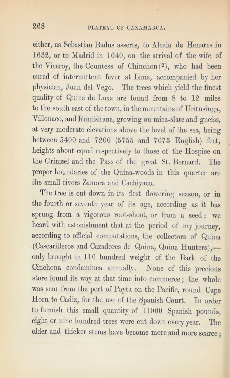 either, as Sebastian Badus asserts, to Alcala de Henares in 1632, or to Madrid in 1640, on the arrival of the wife of the Viceroy, the Countess of Chinchon(2), who had been cured of iTitermittent fever at Lima, accompanied by her physician, Juan del Vego. The trees wliicli yield the finest quality of Quina de Loxa are found from 8 to 12 miles to the south east of the town, in the mountains of Uritusinga, Villonaco, and Eumisitana, growing on mica-slate and gneiss, at very moderate elevations above the level of the sea, being between 5400 and 7200 (5755 and 7673 English) feet, heights about equal respectively to those of the Hospice on the Grimsel and the Pass of the great St. Bernard. The proper boundaries of the Quina-woods in this quarter are the small rivers Zamora and Cachiyacu. The tree is cut down in its first flowering season, or in the fourth or seventh year of its age, according as it has sprung from a vigorous root-shoot, or from a seed : we heard with astonishment that at the period of my journey, according to official computations, the collectors of Quina (Cascarilleros and Cazadores de Quina, Quina Hunters),— only brought in 110 hundred weight of the Bark of the Cinchona condaminea annually. None of this precious store found its way at that time into commerce; the whole was sent from the port of Payta on the Pacific, round Cape Horn to Cadiz, for the use of the Spanish Court. In order to funiish this small quantity of 11000 Spanish pounds, eight or nine hundred trees were cut down every year. The older and tliicker stems have become more and more scarce;