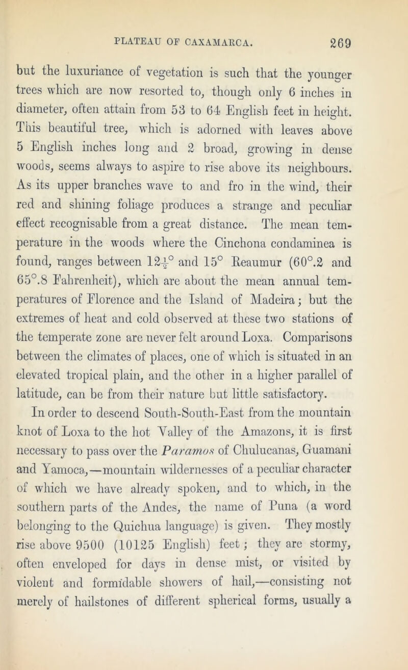 but the luxuriance of vegetation is such that the younger trees which are now resorted to, though only 6 inches in diameter, often attain from 53 to 64 English feet in height. This beautiful tree, which is adorned with leaves above 5 English inches long and 2 broad, growing in dense woods, seems always to aspire to rise above its neighbours. As its upper branches wave to and fro in the wind, their red and shining foliage produces a strange and peculiar effect recognisable from a great distance. The mean tem- perature in the woods where the Cinchona condaminea is found, ranges between 12^° and 15° Reaumur (60°.2 and 65°.8 Eabrenheit), which are about the mean annual tem- peratures of Elorence and the Island of Madeira; but the extremes of heat and cold observed at these two stations of the temperate zone are never felt around Loxa. Comparisons between the climates of places, one of which is situated in an elevated tropical plain, and the other in a higher parallel of latitude, can be from their nature but little satisfactory. In order to descend South-South-East from the mountain knot of Loxa to the hot Yalley of the Amazons, it is first necessary to pass over the Paramos of Chulucanas, Guamani and Lamoca.,—mountain wildernesses of a peculiar character of which we have already spoken, and to which, in the southern parts of the Andes, the name of Puna (a word belonging to the Quichua language) is given. They mostly rise above 9500 (10125 English) feet; they are stormy, often enveloped for days in dense mist, or visited by violent and formidable showers of hail,—consisting not merely of hailstones of different spherical forms, usually a