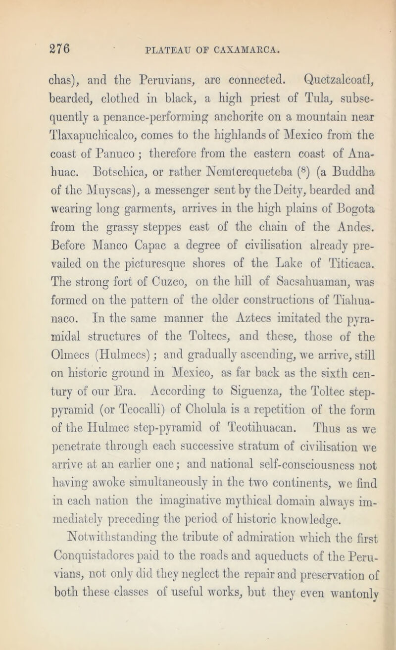 chas), and the Peruvians, are connected. Quetzalcoatl, bearded, elothed in black, a high priest of Tula, subse- quently a penance-performing anchorite on a mountain near Tlaxapuchicalco, comes to tlie highlands of Mexico from the coast of Panuco ; therefore from the eastern coast of Aiia- huac. Botschica, or rather Nemlerequeteba (^) (a Buddha of the Muyscas), a messenger sent by the Deity, bearded and wearing long garments, arrives in the high plains of Bogota from the grassy steppes east of the chain of the Andes. Before Manco Capac a degree of civilisation already pre- vailed on the picturesque shores of the Lake of Titicaca. The strong fort of Cuzco, on the hill of Saesahuaman, was formed on the pattern of the older constructions of Tiahua- naco. In the same manner the Aztecs imitated the pyra- midal structures of the Toltecs, and these, those of the Olmecs (Hulmecs); and gradually ascending, we arrive, still on historic ground in Mexico, as far back as the sixth cen- tury of our Era. According to Siguenza, the Toltec step- pyramid (or Teocalli) of Cholula is a repetition of the form of the Hulmec step-pyramid of Teotihuacan. Thus as we ]mnetrate through each successive stratum of civilisation we arrive at an earlier one; and national self-consciousness not having awoke simultaneously in the Dvo continents, we find in each nation the imaginative mythical domain always im- mediately preceding the period of historic knowledge. Notwithstanding the tribute of admiration which the first Conquistadores paid to the roads and aqueducts of the Peru- vians, not only did they neglect the repair and preservation of both these classes of useful works, but they even wantonly