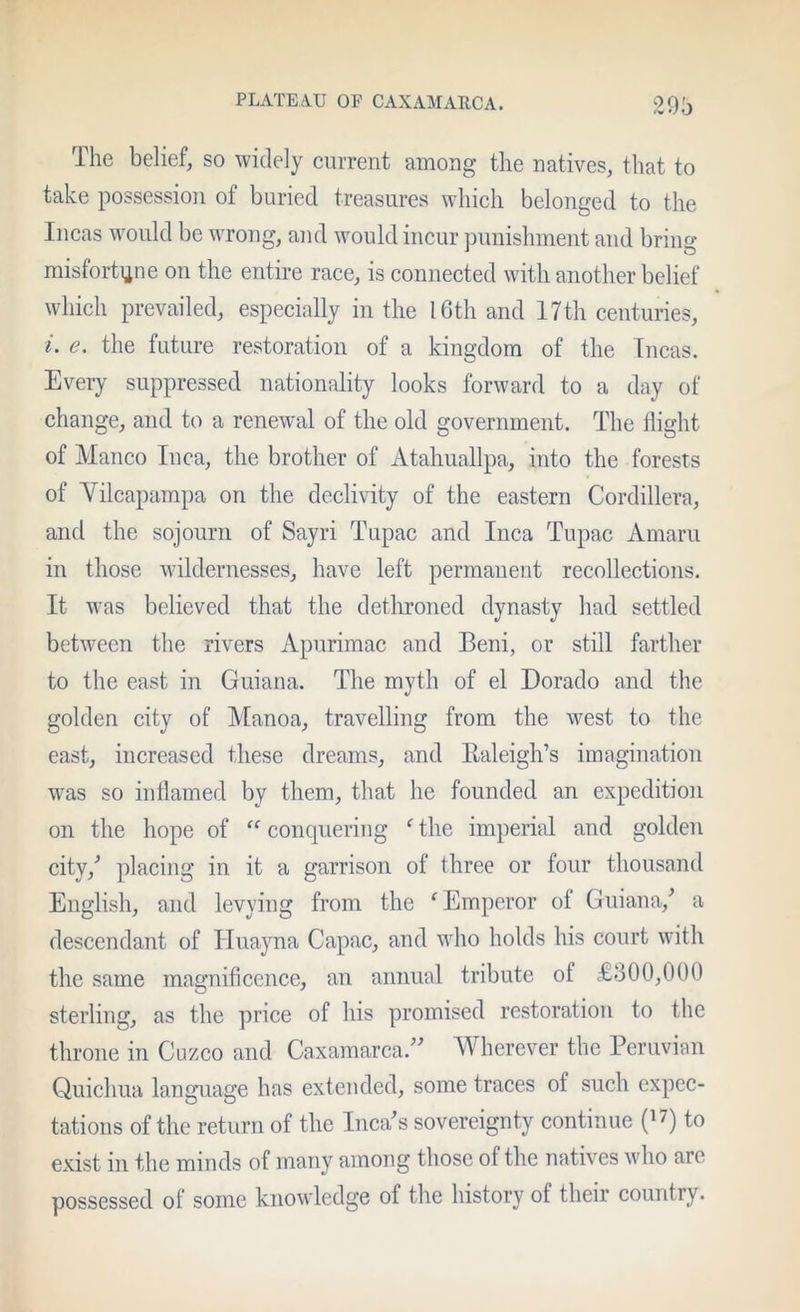 The belief, so widely current among the natives, that to take possession of buried treasures which belonged to the Incas would be wrong, and would incur punishment and bring misforti^ne on the entire race, is connected with another belief which prevailed, especially in the 16th and 17th centuries, i. e. the future restoration of a kingdom of the Incas. Every suppressed nationality looks forward to a day of change, and to a renewal of the old government. The flight of Manco Inca, the brother of Atahuallpa, into the forests of Yilcapampa on the declivity of the eastern Cordillera, and the sojourn of Sayri Tupac and Inca Tupac Amaru in those wildernesses, have left permanent recollections. It was believed that the detlironed dynasty had settled between the rivers Apurimac and Beni, or still farther to the east in Guiana. The myth of el Dorado and the golden city of Manoa, travelling from the west to the east, increased these dreams, and Ealeigh’s imagination was so inflamed by them, that he founded an expedition on the hope of conquering ^ the imperial and golden city,^ placing in it a garrison of three or four thousand English, and levying from the ^Emperor of Guiana,^ a descendant of Huayna Capac, and who holds his court with the same magnificence, an annual tribute of £300,000 sterling, as the price of his promised restoration to the throne in Cuzco and Caxamarca.^^ Wherever the Peruvian Quichua language has extended, some traces of such expec- tations of the return of the Inca^s sovereignty continue (i7) to exist in the minds of many among those of the natives who are possessed of some knowledge of the history of their country.