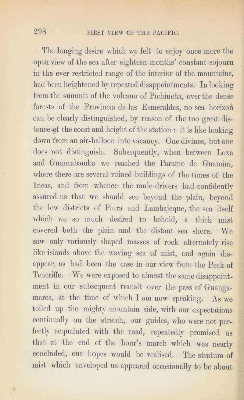 Tlie longing desire which we felt to enjoy once more the open view of the sea after eighteen months' constant sojourn in the ever restricted range of the interior of the mountains, had been heightened by repeated disappointments. In looking from the summit of the volcano of Pichincha, over the dense forests of the Provincia de las Esmeraldas, no sea horizoh can be clearly distinguished, by reason of the too great dis- tance-pf the coast and height of the station : it is like looking down from an air-balloon into vacancy. One divines, but one does not distinguish. Subsequently, when between Loxa and Guancabamba we reached the Paramo de Guamini, wdiere there are several ruined buildings of the times of the Incas, and from wdience the mule-drivers had confidently assured us tliat w^e should see beyond the plain, beyond the low districts of Piura and Lambajeque, the sea itself which we so much desired to behold, a thick mist covered both the plain and the distant sea shore. We saw only variously shaped masses of rock alternately rise like islands above the waving sea of mist, and again dis- appear, as had been the case in our view from the Peak of Teneriffe. ^ e were exposed to almost the same disappoint- ment in our subsequent transit over the pass of Guanga- marca, at the time of which I am now speaking. As we toiled up the mighty mountain side, with our expectations continually on the stretch, our guides, who were not per- fectly acquainted with the road, repeatedly promised us that at the end of the hour's march Mdiich was nearly concluded, our hopes would be realised. The stratum of mist which enveloped us appeared occasionally to be about