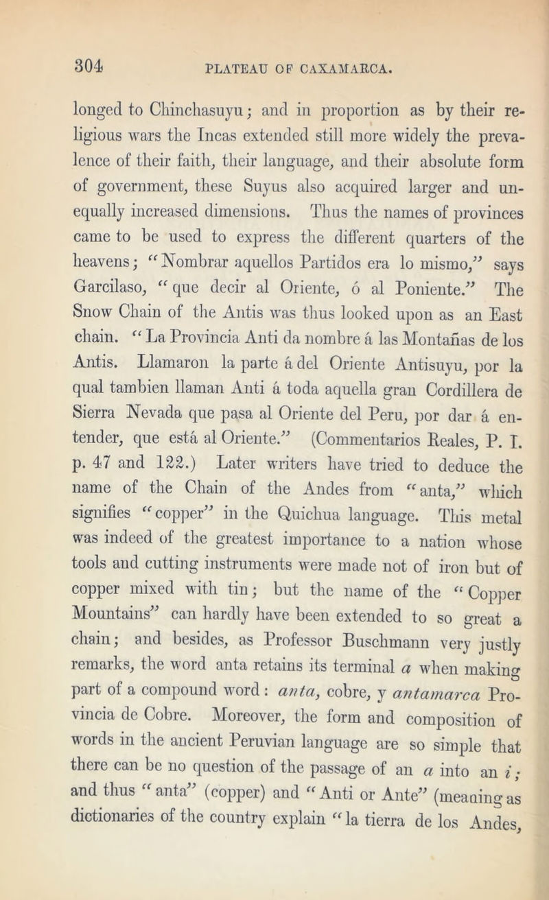 longed to Cliinchasuyu; and in proportion as by their re- ligious wars the Incas extended still more widely the preva- lence of their faith^ their language, and their absolute form of government, these Suyus also acquired larger and un- equally increased dimensions. Thus the names of provinces came to be used to express the different quarters of the heavens; 'Nombrar aquellos Partidos era lo mismo,'^ says Garcilaso, 'Gjue decir al Oriente, 6 al Poniente.'’^ The Snow Chain of tlie Antis was tlius looked upon as an East chain. La Provincia Anti da nombre a las Montanas de los Antis. Llamaron la parte a del Oriente Antisuyu, por la qual tambien llaman Anti a toda aquella gran Cordillera de Sierra Nevada que pasa al Oriente del Peru, por dar a en- tender, que esta al Oriente.'’^ (Commentarios Keales, P. T. p. 47 and 122.) Later writers have tried to deduce the name of the Chain of the Andes from ‘■‘'anta,'-’ wliich signifies 'coppep-’ in the Quichua language. This metal was indeed of the greatest importance to a nation whose tools and cutting instruments were made not of iron but of copper mixed with tin; but the name of the Copper Mountains' can hardly have been extended to so great a chain; and besides, as Professor Buschmann very justly remarks, the word anta retains its terminal a when makin<T part of a compound word : anta, cobre, y antamarca Pro- vincia de Cobre. Moreover, the form and composition of words in the ancient Peruvian language are so simple that there can be no question of the passage of an a into an i; and thus anta (copper) and Anti or Ante (meauing as dictionaries of the country explain la tierra de los Andes,