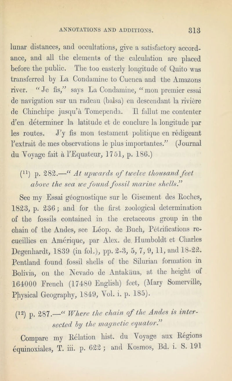 lunai- distances, and occultations, give a satisfactory accord- ance, and all the elements of the calculation are placed before the public. The too easterly longitude of Quito was transferred by La Condainine to Cuenca and the Amazons river. Je fis,^^ says La Condamiiie, “ mon premier essai de navigation sur un radeau (balsa) eii descendant la riviere de Cliinchipe jusquTi Tomependa. II fallut me contenter d’en determiner la latitude et de conclure la longitude par les routes. Ly fis mon testament politique eii redigeant Fextrait de mes observations le plus importantes.'’'’ (Joiumal du Voyage fait a TEquateur, 1751, p. 186.) (^^) p. 282.—At ujmards of twelve thousand feet above the sea tve found fossil marine shells.” See my Essai geognostique sur le Gisement des Eoches, 1823, p. 236; and for the first zoological determination of the fossils contained in tlie cretaceous group in the chain of the Andes, see Loop, de Buch, Petdlications re- cueillies en Amerique, par Alex, de Humboldt et Cliarles Degenhardt, 1839 (in foL), pp. 2-3, 5, 7, 9, 11, and 18-22. Pentland found fossil shells of the Silurian formation in Bolivia, on the Nevado de Antakaua, at the height of 164000 Erench (17480 English) feet, (Mary Somerville, Physical Geography, 1849, Vol. i. p. 185). (12) p. 287.—Where the chain of the Andes is inter- sected by the maynetic equator.” Compare my Eolation hist, du Voyage aux Eegions oquinoxiales, T. hi. p* 622 ; and Kosmos, Bd. i. S. 191