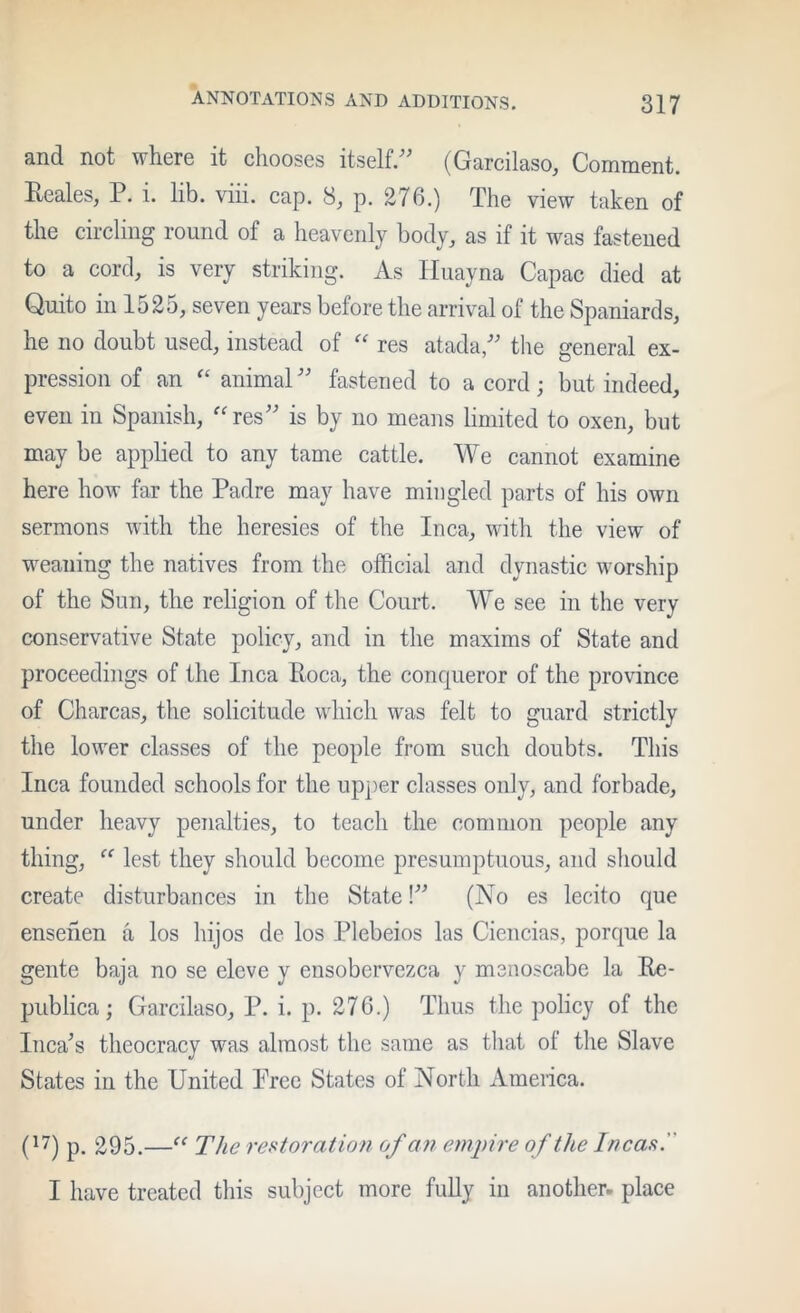 and not where it chooses itself.^’ (Garcilaso, Comment. Reales, P. i. lib. viii. cap. 8, p. 276.) The view taken of the circling round of a heavenly body, as if it was fastened to a corcb is very striking. As lluayna Capac died at Quito in 1525, seven years before the arrival of the Spaniards, he no doubt used, instead of “ res atada/' the general ex- pression of an animaP' fastened to a cord; but indeed, even in Spanish, ''res'' is by no means limited to oxen, but may be applied to any tame cattle. We cannot examine here how far the Padre may have mingled parts of his own sermons with the heresies of the Inca, with the view of weaning the natives from the official and dynastic worship of the Sun, the religion of the Court. We see in the very conservative State policy, and in the maxims of State and proceedings of the Inca Roca, the conqueror of the province of Charcas, the solicitude which was felt to guard strictly the lower classes of the people from such doubts. This Inca founded schools for the upj)er classes only, and forbade, under heavy penalties, to teach the common people any thing,  lest they should become presumptuous, and should create disturbances in the State! (No es lecito que ensehen a los hijos de los Plebeios las Ciencias, porque la gente baja no se eleve y ensobervezca y menoscabe la Re- publica; Garcilaso, P. i. p. 276.) Thus the policy of the Inca's theocracy was almost the same as that of the Slave States in the United Prce States of North America. (^7) p. 295.— The reparation of an enii)ire of the Incas. I have treated this subject more fully in another, place