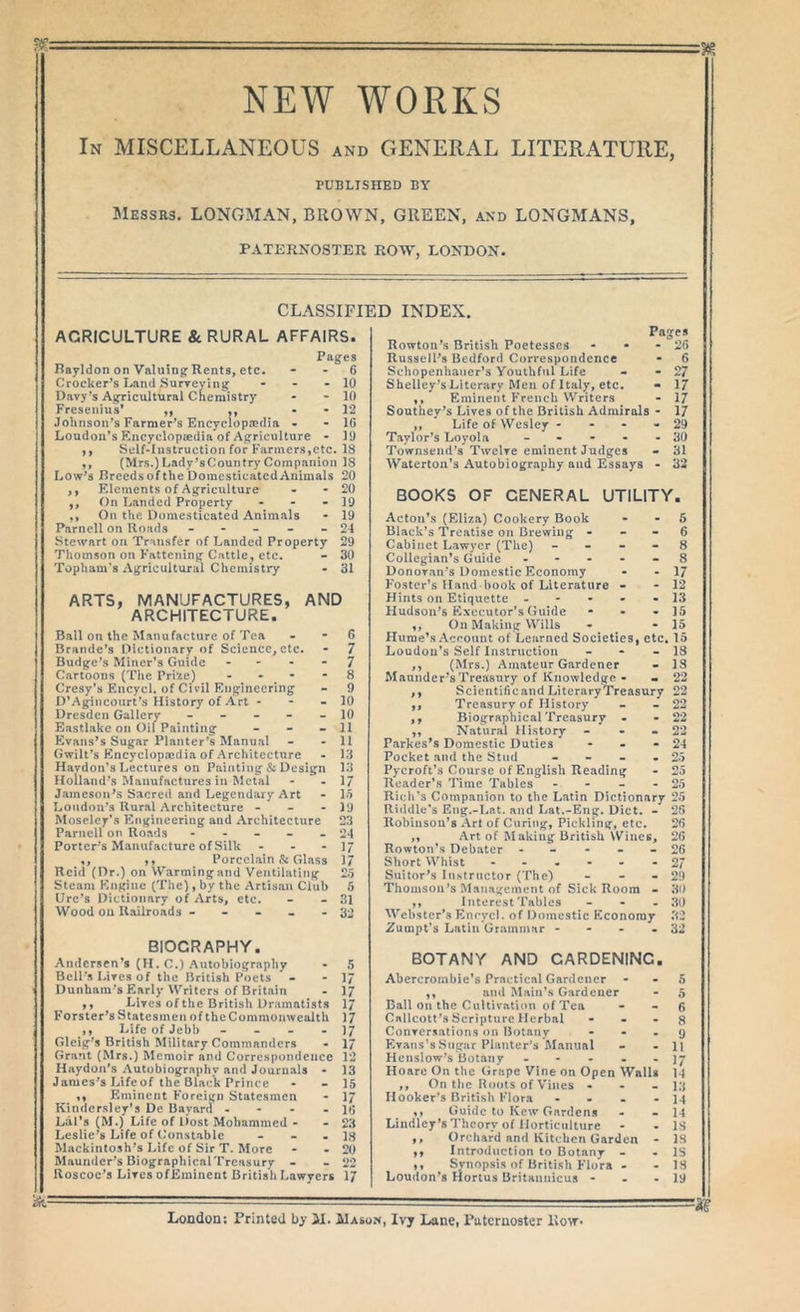 NEA¥ WORKS In miscellaneous and GENERAL LITERATURE, PUBLISHED BY !Messr3. LONGMAN, BROWN. GREEN, axd LONGMANS, PATERNOSTER ROW, LONDON. CLASSIFIED INDEX. AGRICULTURE 8c RURAL AFFAIRS. Pages Rayldon on Valuing Rents, etc. • - 6 Crocker^s Land Surreving - - - 10 Davy's Agricultural CKemistry - - 10 Fresenius* ,, ,, • • 12 Johnson's Farmer^s Encyclopaadia - - 16 Loudon's Kncyclopaidia of Agriculture • 11) y, Self-Iustruction for Farmers,etc. 18 ,, (Mrs.) Lady'sCountry Companion 18 Low's Breeds of the Domesticated Animals 20 ,, Elements of Agriculture - - 20 ,, On Landed Property - - - 19 ,, On the Domesticated Animals • 19 Parnell on Roads - - - - - 2-4 Stewart on Transfer of Landed Property 29 Thomson on Fattening Cattle, etc. - 30 Topham’s .Vgricuitural Chemistry - 31 ARTS, MANUFACTURES, AND ARCHITECTURE. Ball on the Manufacture of Tea - - 6 Brande’s Dictionary of Science, etc. - 7 Budge’s Miner’s Guide - - - - 7 Cartoons (The Pri^e) - - - - 8 Cresy’s Encycl. of Civil Engineering - 9 D’Agincourt’s History of Art - - - 10 Dresden Gallerv ----- 10 Eastlakc on Oil Painting - - - 11 Evans's Sugar Planter’s Manual - - 11 Gwilt’s Encyclopedia of Architecture - 13 Havdon’s Lectures on Painting & Design 13 Holland’s Manufactures in Metal - - 17 Jameson's Sacred and Legendary Art • 15 Loudon’s Rural Architecture - - -19 Moseley’s Flnginccring and Architecture 23 Parnell on Roads ----- 24 Porter’s Manufacture of Silk - - • 1/ ,, ,, Porcelain & Glass 1/ Reid (Dr.) on Warming and Ventilating 25 Steam Engine (The), by the Artisan Club 5 Lire’s Dictionary of Arts, etc. - - 31 Wood on Railroads ----- 32 BIOGRAPHY. Andersen's (11. C.) Autobiography Bell’s Lives of the British Poets • Dunham’s Early Writers of Britain ,, Lives of the British Dramatists Forster's Statesmen of the Commonwealth ,, Life of Jebb - - - . Glcig's British Military Commanders Grant (Mrs.) Memoir and Correspondence Hiiydoa's Autobiography and Journals - James's Lifeof the Black Prince ,, Eminent Foreign Statesmen Kindersley's Dc Bayard - - - - Lcil’s (M.) Life of Dost Mohammed - Leslie's Life of Constable - - . Mackintosh's Life of Sir T. More Maundcr’s BiographicalTrcasury - Roscoc's Lives ofEmiueot British Lawyers Pages Rowtoii's British Poetesses - • - 26 Russeil's Bedford Correspondence - 6 Scliopenhaiicr’s Youthful Life - - 27 Shelley's Literary Men of Italy, etc. - 17 ,, Eminent French Writers - 17 Southey's Lives of the British Admirals • 17 ,, Life of Wesley - - - - 29 Taylor's Loyola - - • • - 30 Townsend's Twelve eminent Judges • 31 Waterton’s Autobiography and Essays - 32 BOOKS OF GENERAL UTILITY. Acton’s (Eliza) Cookery Book - - 6 Black’s Treatise on Brewing - - • 6 Cabinet Lawyer (The) - - - . 8 Collegian’s Guide ----- 8 Donovan's Domestic Economy • - 17 Foster’s Hand book of Literature - •12 Hints on Etiquette ----- 13 Hudson’s Executor’s Guide - - - 15 ,, On Making Wills - -15 Hume’s Account of Learned Societies, etc, 15 Loudon’s Self Instruction - - - 18 ,, (Mrs.) Amateur Gardener - IS Mauiidcr’sTreasury of Knowledge - • 22 ,, Scientificand LiteraryTreasury 22 ,, Treasury of History - - 22 ,, BiographicalTreasury - • 22 ,, Natural History - - - 22 Parkes’s Domestic Duties - - - 24 Pocket and the Stud - - - - 25 Pycroft’s Course of English Reading - 25 Reader’s Time Tables - - - - 25 Rich’s Companion to the Latin Dictionary 25 Riddle’s Eng.-Lat. and Lai.-Eng. Diet. - 26 Robinson’s Art of Curing, Pickling, etc. 26 ,, Art of M aking British Wines, 26 Rowton’s Debater - - - - - 26 Short Whist ------ 27 Suitor's Instructor (The) - - - 29 Thomson's Management of Sick Room - 30 ,, Interest Tables _ - - 30 Webster's Enrycl. of Domestic Economy 32 Zumpt’s Latin Grammar - - - -32 BOTANY AND GARDENING. Abercrombie’s Practical Gardener - - 5 ,, and Main’s Gardener - 5 Ball on the Cultivation of Tea - - 6 Callcott’s Scripture Herbal - - - ^ Conversations on Botany - • - 9 Evans’s Sugar Planter's Manual - - 11 Henslow’s Botany ----- ]y Hoaro On the (irape Vine on Open Walls 14 ,, On the Roots of Vines - - - 13 Hooker’s British Flora - - . - 14 ,, Guide to Kew Gardens - - 14 Lindlcy's Theory of Horticulture - - IS ,, Orchard and Kitchen Garden - 18 ,, Introduction to Botany - - IS ,, Synopsis of British Flora • - 18 Loudon’s Hortus Britannicus - - - 19 London: Printed by M. Masox, Ivy Lane, Paternoster Row*