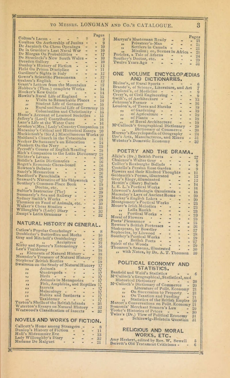 TO Messrs. LONGMAN and Co.’s CATALOGUE. Pages Colton’s Lacon y Coulton On Authorship of JunUis - - 9 Dc Jacnisch On Chess Openings - - 10 He la Gravidre's Last Naval War - - 10 Uc Morgan On Probabilities - - - 17 l)e Strzelecki’s New South Wales - - 10 Dresden Gallery ----- 10 Dunlop’s History of Fiction - - - 11 Field On Prison Discipline - - - 11 Gardij»er’s Sights in Italy - - - 12 Gower’s Scientific Phenomena - - 12 Graham’s English - - • - - 12 Grant’s Letters from the Mountains - 12 Hobbes’s (Thos.) complete Works - 14 Hooker’s Kew Guide - - - - 14 Howilt’s Rural Life of England - - 15 9, Visits to Remarkable Places - 14 Student Life of Germany - 15 ,, Rui*al and Social Life of Germany 15 9t ^ Colonisation and Christianity - 15 Hume’s Account of Learned Societies - 15 Jeffrey’s (Lord) Contributions - - 16 Lane’s Life at the Water Cure - - Ifi Maitland's Church in the Catacombs Necker DeSanssure’s on Education Plunkett On the Navy - - - , Pycroft’s Course of English Heading Rich’s Companiou to the Latin Dictionary Richter’s Levana - - - - . Riddle’s Latin Dictionaries - - - Roget’s Economic Chess-board Rowton’s Debater - - - - _ Sandy’s Mesmerism - - - - - Sandford’s Parochialia - - - . Seaward’s Narrative of his Shipw’reck Southey’s Common-Place Book „ Doctor, etc. - . . . Suitor’s Instructor (The) - - . Summerly’s Sea and Railway - - - Sydney Smith’s Works - . . . Thomson on Food of Animals, etc. - W alker's Chess Studies - - - . Willoughby’s (Lady) Diary Zumpt’s Latin Grammar - • • - natural history in general. 8 10 12 12 16 18 18 22 29 17 17 17 17 17 26 26 26 26 26 26 27 29 29 29 29 28 30 31 32 32 Callow’s Popular Coiicholoifv ... Doublcday’s Butterflies and Moths Gray and Mitchell’s Ornilholopy - ..>> >. Accipitres Kirby and Spence’s Entomology Lee’s Taxidermy - . , . . Elements of Natural History- Maunder’s Treasury of Natural History Stephens’British Beetles - . . Swainson on the Study of Natural History Animals - - . . Quadrupeds - • . . Birtls - - - . . Animals in Menageries Fish, Amphibia, and Reptiles 17 Insects _ _ Malacology - - - . Habits and Instincts - ,, Taxidermv - - . . Tnrton’s Shells of the llritish Islands VVaterton’s Essays on Natural History - Westwood’s Classi6catiou of Insects 17 17 17 17 31 32 32 NOVELS AND WORKS OF FICTION. Callcott’s Home among Strangers - Dunlop’s History of Fiction . Hall’s Midsummer Eve Lady Willoughby’s Diary Madame De Slalguct - . . 8 11 13 32 21 Miirryat’s Masterman Ready ,, Privateer’s-Maii „ Settlers in Canada - ,, Mission; or, Scenes in Africa Pericles, a Tale of Athens Southey’s Doctor, etc. ... Twelve Vears Ago - . . . Pages - 21 - 21 21 21 24 29 31 ONE VOLUME ENCYCLOP/EDIAS AND DICTIONARIES. Blaine’s, of Rural Sports - - - . Braude’s, of Science, Literature, and Art Copland’s, of Medicine - - . - Cresy’s, of Civil Engineering . - • Gwilt’s, of Architecture • - - - Johnson’s Fanner ----- Loudon’s, of Trees and Shrubs 19 of Gardening . - - - ,, of Agriculture - - - - ,, of Plants - - . . . ,, of Rural Architecture McCulloch’s Geographical Dictionary - ,, Dictionary of Commerce Murray’s Eucyclopa*dia of Geography Ure’s Arts, Manufactures, and Miues Webster’s Domestic Economy POETRY AND THE DRAMA Aikiii’s (Dr.) British Poets Chaleiior’s Walter Gray . Collier’s Roxburghe Ballads Costello’s Persian Rose Garden F’lowers and their Kindred Thoug-ht Goldsmith's Poems, illustrated Gray’s Elegy, illuminated Howitt’s (Mary) Ballads L. E. L.’s Poetical Works Linwood’s Anthologia Oxoniensis Macaulay’s Lays of AncientRomc Mackny's English Lakes - Montgomery’s Poetical Works Moore’s Irish Melodies - ,, Lalla Rnokh ,, Poetical Works - Moral of Flowers - . . Poets’ Pleasaunce ... Rowton’s British Poetesses . Shakspeare, by Bowdler aophoclcs, by Linwtiod - Southey’s Poetical Works 1, British Poets - Spirit of the Woods Thomson’s Seasons, illustrated „ with Notes, by Dr. A. T. Thomson -'7 8 9 9 11 12 12 14 16 15 20 20 23 23 23 23 23 25 26 27 28 29 27 29 30 30 POLITICAL ECONOMY AND STATISTICS. ?t’*!?.*'*i*‘* Statistics . . g McCulloch’s Geographical, Statistical, and Historical Dictionary . • - 20 McCulloch’s Dictionary of Commerce - 20 99 Eiter.aturc of Polit. Economy 21 On Succession to Property - 21 ,, On Taxation and Funding - 21 »» Statistics of the British Empire 20 Marcet s Conversations on Pulit. Economr 21 r»ymonds Merchant Seamen’s Law - ‘>9 Tooke’s Histories of Prices - - - so Twiss 8 (Dr.) View of Political Economy 31 99 ochlcswig-Holsteiu Wucslion 31 RELIGIOUS AND MORAL WORKS, ETC. Amy Herbert, edited by Rev. W. Sewell 5 Barrett’s Old Testament Criticisms - - 6 :3f«£