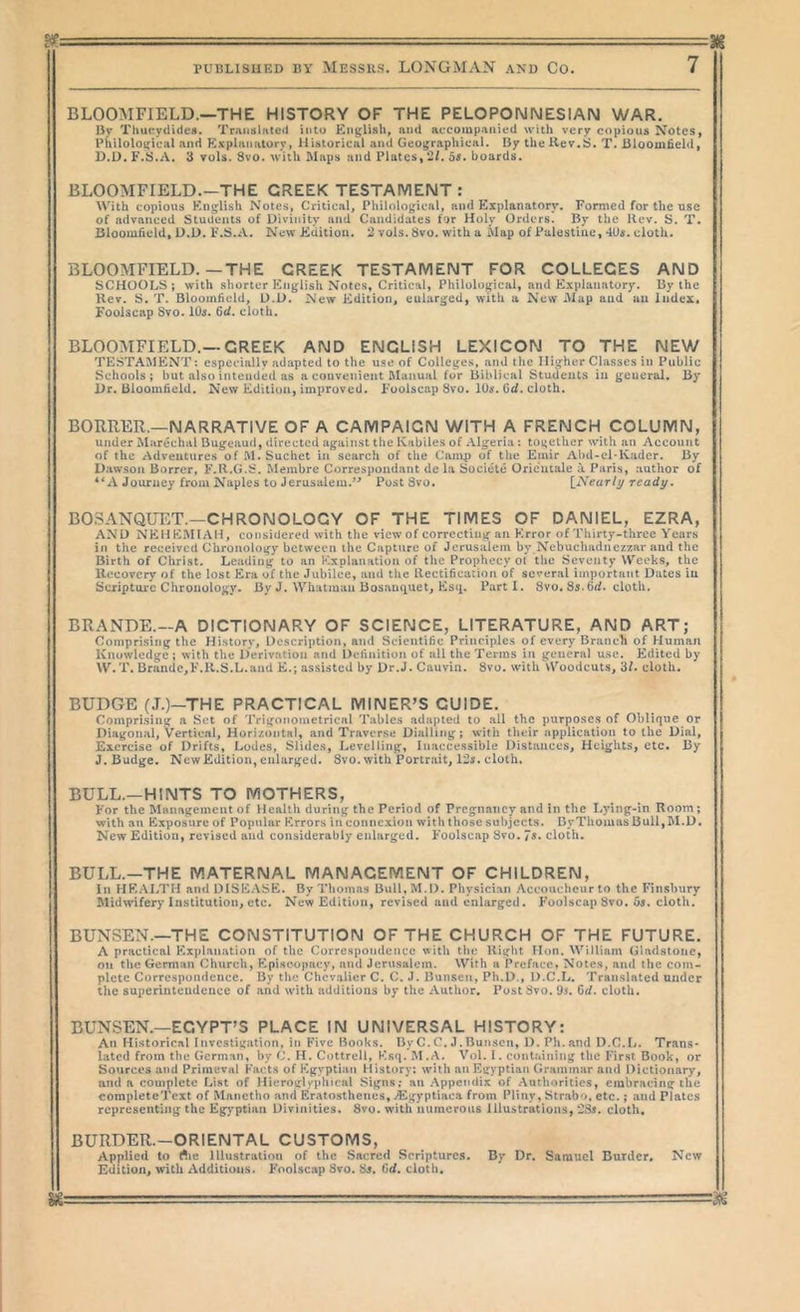 g|f , —-r M PUBLISHED BY MESSUS. LONGMAN AND Co. 7 BLOOMFIELD.—THE HISTORY OF THE PELOPONNESIAN WAR. Djr Thuctydidcs. Translated into English, and aecompanied with very copious Notes, Philological and Pi^xplanatory, Historical and Geographical. By the Hev.S. T. Bloomfield, D.D. F.S.A. 3 vols. 8vo. with Maps and Plates, *42/. os. boards. BLOOMFIELD.—THE CREEK TESTAMENT: With copious English Notes, Critical, Philological, and Explanatory. Formed for the use of advanced Students of Divinity and Candidates for Holy Orders, By the Rev. S. T. Bloomfield, U.D. F.S.A. New Edition. 2 vols. Svo. with a Map of Palestine, 4Us. cloth. BLOOMFIELD.—THE CREEK TESTAMENT FOR COLLEGES AND SCHOOLS; with shorter h2nglish Notes, Critical, Philological, and Explanatory. By the Hcv. S. T. Bloomfield, U.D. New Edition, enlarged, with u New Mup and an index. Foolscap Svo. 10s. 6d, cloth. BLOOMFIELD.—CREEK AND ENGLISH LEXICON TO THE NEW TESTAMENT: especially adapted to the use of Colleges, and tlie Higher Classes in Public Schools; but also intended as a convenient Manual for Biblical Students in geueral. By Dr. Bloomfield. New Edition, improved. Foolscap Svo. lOtf. G</. cloth. BORRER.—NARRATIVE OF A CAMPAIGN WITH A FRENCH COLUMN, under Marechal Bugcaud, directed against the Kabiles of Algeria: together with an Account of the Adventures of .M. Suchet in search of tlie Camp of the Emir Abd-el*Kadcr. By Dawson Borrer, F.R.G.S. Membre Correspondant de la Societe Oricucaie i Paris, author of A Journey from Naples to Jerusalem.’^ Post Svo. {^Nearli/ready» B03ANQUET.—CHRONOLOGY OF THE TIMES OF DANIEL, EZRA, AND NKHEMIAH, considered with the view of correcting an Error of Thirty-three Years in the received Chronology between the Capture of Jerusalem by Nebuchadnezzar and the Birth of Christ. Leading to an Explanation of the Prophecy ot the Seventy Weeks, the Ueeovery of the lost Era of the Jubilee, and the Rectification of several important Dates in Scriptore Chronology. By J. Whatman Bosaiuiuet, Esii. Parti. Svo. S5-fit/, cloth. BRANDE.—A DICTIONARY OF SCIENCE, LITERATURE, AND ART; Comprising the History, Description, and Scientific Principles of every Branch of Human Knowledge ; with the Derivation and Definition of all the Terms in general use. Edited by W.T. Braude,F.il.S.L.and E.; assisted by Dr.J. Cauvin. Svo. with Woodcuts, 3/. cloth. BUDGE (J.)~THE PRACTICAL MINER^S GUIDE. Comprising a Set of Trigonometrical Tables adapted to all the purposes of Oblique or Diagonal, vertical. Horizontal, and Traverse Dialling; with their application to the Dial, Exercise of Drifts, Lodes, Slides, Levelling, Inaccessible Distances, Heights, etc. By J. Budge. New Edition, enlarged. Svo. with Portrait, 12j. cloth. BULL.—HINTS TO MOTHERS, For the Management of Health during the Period of Pregnancy and in the Lying-in Room; with an Exposure of Popular Errors in connexion with those subjects. By Thomas Bull, M.D. New Edition, revised and considerably enlarged. Foolscap Svo. 7*. cloth. BULL.—THE MATERNAL MANAGEMENT OF CHILDREN, In HEALTH and DISEASE. By Thomas Bull,M.l). Physician Accoucheur to the Finsbury Midwifery Institution, etc. New Edition, revised and enlarged. Foolscap Svo. cloth. BUNSEN.—THE CONSTITUTION OF THE CHURCH OF THE FUTURE. A practical Explanation of the Correspondence with the Right Hon, William Gladstone, on the German Church, Episcopacy, and Jerusalem. With a Preface, Notes, and the com- plete Correspondence. By the Chevalier C. C. J. Bunsen, Ph.D., D.C.L. Translated under the superintendence of and with additions by the Author. Post Svo. Grf. cloth. BUNSEN.—EGYPT’S PLACE IN UNIVERSAL HISTORY: An Historical Investigation, in Five Books. ByC.C.J.Bunsen, D. Ph.and D.C.L. Trans- lated from the German, by C. H. Cottrell, Esq. M.A. Vol. I. containing the First Book, or Sources and Primeval Facts of Egyptian History; with an Egyptian Grammar and Dictionary, and a complete List of Hieroglyphical Signs; an .Appendix of .Authorities, embracing the completeTcxt of Manctho and Eratosthenes, ^Egyptiaca from Pliny, Strabo, etc.; and Plates representing the Eg>'ptiaii Divinities. Svo. with numerous Illustrations, 2^. cloth. BURDER.-ORIENTAL CUSTOMS, Applied to rtie Illustration of the Sacred Scriptures. By Dr. Samuel Burder. New Edition, with Additions. Foolscap Svo. Sj. Gd, cloth.