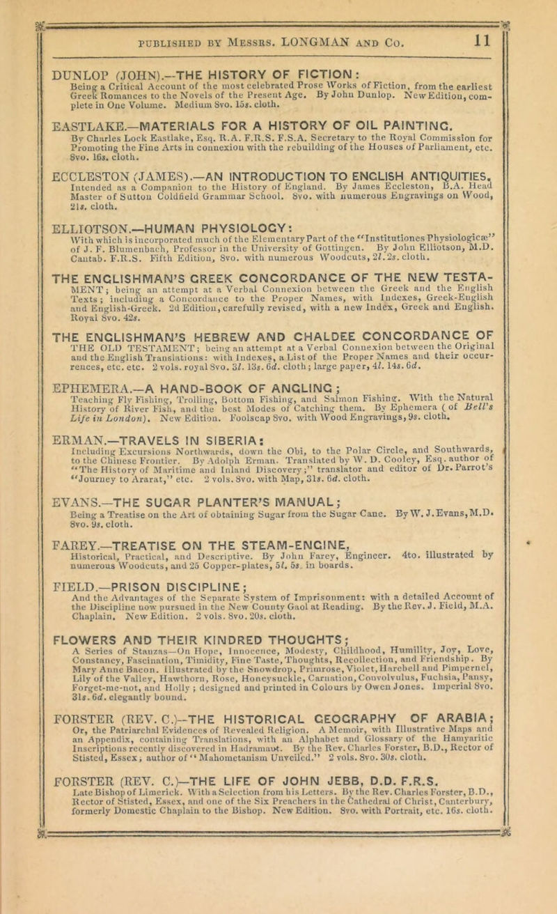 aae • — -  ' PUBLISHED BY MESSRS. LONGMAN AND Co. 11 DUNLOP (.TOHN).—THE HISTORY OF FICTION: Being a Critical Account of the most celebrated Prose Works of Fiction, from the earliest Greet Romances to the Novels of the Present Age. By John Dunlop. NewEditiou, com- plete in One Volume. Medium Svo. los. cloth. EASTLAKE.—MATERIALS FOR A HISTORY OF OIL PAINTING. By Charles Lock Eastlakc, Esq. R.A. F.R.S. F.S.A. Secretary to the Royal Commission for Promoting the Fine Arts in connexion with the rebuilding of the Houses of Parliament, etc. 8vu. ICs. cloth. EGGLESTON (JAMES).—AN INTRODUCTION TO ENGLISH ANTIQUITIES. Intended as a Companion to the History of England. By James Ecclestou, B.A. Head Master of Sutton Coldfield Grammar School. Svo. with numerous Engravings on Wood, ‘JU. cloth. ELLIOTSON.—HUMAN PHYSIOLOGY: With which is incorporated much of the Elementary Part of the Institntioncs Physiologicm” of J. F. Blumenbach, Professor in the University of Gottingen. By John Elliotson, M.D. Cantab. F.R.S. Fifth Edition, Svo. with numerous Woodcuts, 2Z.2j. cloth. THE ENGLISHMAN’S CREEK CONCORDANCE OF THE NEW TESTA- MENT ; being an attempt at a Verbal Connexion between the Greek and the English Texts; including a Concordance to the Proper Names, with Indexes, Greek-Englisli and English-Grcek. 2d Edition, carefully revised, with a new Index, Greek and English. Royal Svo. 42j. THE ENGLISHMAN’S HEBREW AND CHALDEE CONCORDANCE OF THE OLD TESTAMENT; bein^^ an attempt at a Verbal Connexion between the Original and the English Translations: with Indexes, a List of the Proper Names and their occur- rences, etc. etc. 2 vols. royal Svo. 3/. 13j. 6d. cloth; large paper, 4L I4i. 6d. EPHEMERA.—A HAND-BOOK OF ANGLIIMG; Teaching Flv Kishing, Trolling, Bottom Fishing, and Salmon Fishinc:. With the Natural History of River Fish, and the best Modes of Catching them. By Ephemera (of Hells Life in London), New Edition. FoolscapSvo. w'ith Wood Engravings, Us. cloth, ERMAN.—TRAVELS !N SIBERIA; Including Excursions Northwards, down the Obi, to the Polar Circle, and^ Southwards, ( to the Chinese Frontier. By Adolph Erman. Translated by W. D. Cooley, Esq. author of '‘The History of Maritime and Inland Discovery;” translator and editor of Dr. Parrots ^'Journey to Ararat,” etc. 2 vols. 3vo. with Map, Sis. 6d. cloth. EVANS.—THE SUGAR PLANTER'S MANUAL; Being a Treatise on the Art of obtaining Sugar from the Sugar Cane, By W. J, Evans,M,D« Sto. cloth. FAREY.—TREATISE ON THE STEAM-ENGINE, Historical, Practical, and Descriptive. By John Farcy, Engineer. 4to. illustrated by numerous Woodcuts, and 25 Copper-plates, 5L 55. ia boards. FIELD.—PRISON DISCIPLINE; And the Advantages of the Separate System of Impri.sonment: with a detailed Account of the Discipline now' pursued in the New County Gaol at Reading. By the Rev. J. Field, M.A. Chaplain, New Edition. 2 vols. Svo. 205. cloth. FLOWERS AND THEIR KINDRED THOUGHTS; A Scries of Stanzas—On Hope, Innocence, Modesty, Childhood, Hitmility, Joy, Love, Constancy, Fascination, Timidity, Fine Taste,Thoughts, Recollection, and Friendship. By Mary Anne Bacon. Illustrated by the Snowdrop, Primrose, Violet,Harebell and Pimpernel, Lily of the Valley, Hawthorn, Rose, Honeysuckle, Carnation, Convolvulus, Fuchsia, Pansy, Forget-me-not, and Holly ; designed and printed in Colours by Owen Jones. Imperial Svo. 315.6<f. elegantly bound. FORSTER (REV. CO-THE HISTORICAL GEOGRAPHY OF ARABIA; Or, the Patriarchal Kvuicnees of Revealed Religion. A Memoir, with Illustrative Maps and an Appendix, containing TVaiislations, with an Alphabet and Glossary of the Hamynritic Inscriptions rcceiitlv discovered in Hadramaut. By the Rev. Charles Forster, B.D., Rector of Stisted, Essex, author of  Mahometanism Unveiled.” 2 vols. Svo. 305. cloth* FORSTER (REV. C.)—THE LIFE OF JOHN JEBB, D.D. F.R.S, Late Bishop of Limerick. \V ith a Selection from his Letters. Bv the Rev. Charles Forster, B.D., Rector of Stisted, Essex, and one of the Six Preachers in the Cathedral of Christ, Caiiterburv, formerly Domestic Chaplain to the Bishop. New Edition. Svo. with Portrait, etc. I65. cloth. i ■ .