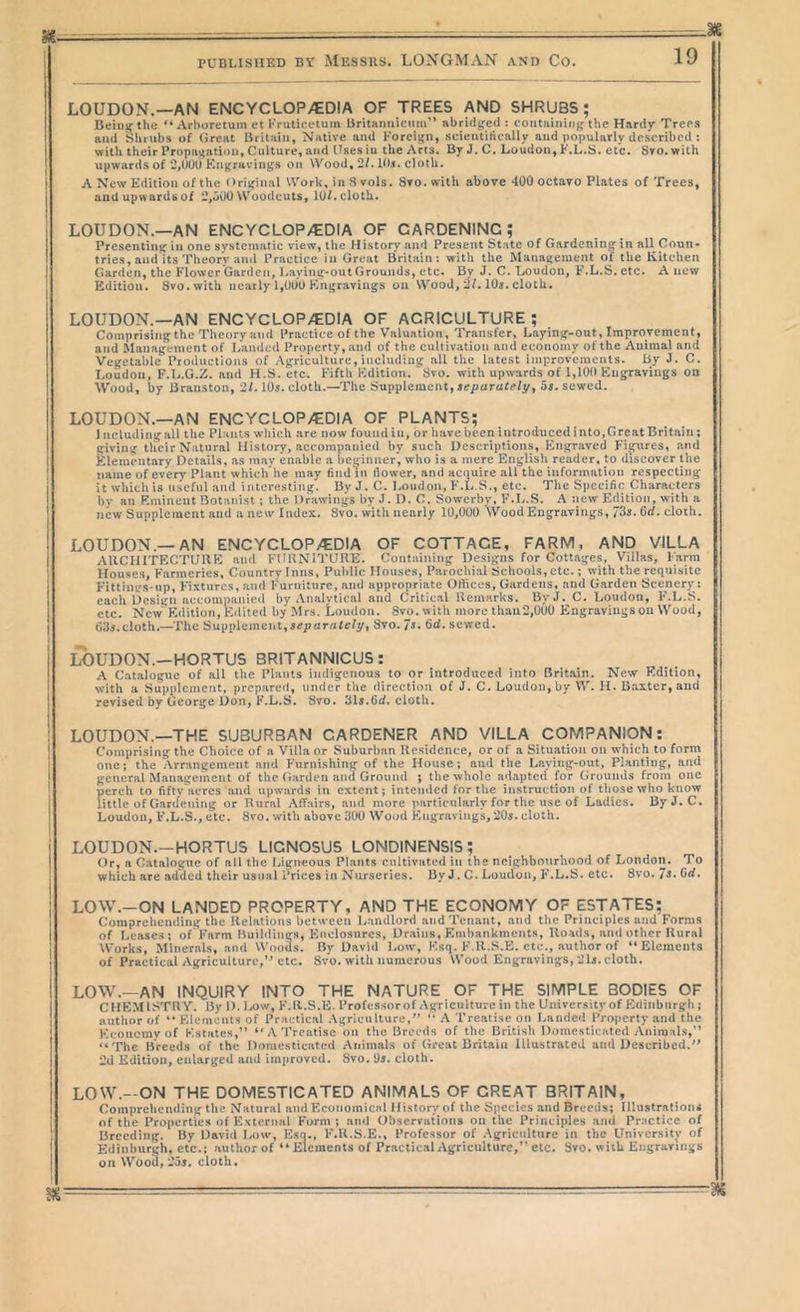 LOUDON.—AN ENCYCLOP/EDIA OF TREES AND SHRUBS; Beiuif the “ Arboretum et I’ruticetum Uritaniiiciim” abridged : containing the Hardy Trees and Shrubs of Great Britain, Native and Foreign, scientifically and popularly described : with their Propagation, Culture, and Uses in the Arts. By J. C. Loudon, F.L.S. etc. Svo. with upwards of 2,UUU Kngraviiigs on Wood, 2f. IIM. cloth. A New Edition of the Original Work, in 8 vols. 8to. with above 400 octavo Plates of Trees, and upwards of 2,oOO Woodcuts, lOf. cloth. LOUDON.—an ENCYCLOP/EDIA OF GARDENING; Presenting in one systematic view, the History and Present State of Gardening in all Coun- tries, and its Theory .ainl Practice in Great Britain: with the M:itiagement of the Kitchen Garden, the Flower Garden, I.aying-out Grounds, etc. By J. C. T.oudon, F.L.S. etc. Anew Edition. Svo.with neatly 1,000 F.ngravings on Wood, 2/. lOi. cloth. LOUDON.—AN ENGYCLOP/EDIA OF AGRIGULTURE ; Comprising the Theory and Pnactice of the Valuation, Transfer, Laying-out, Improvement, and Management of Landed Property, and of the cultivation and economy of the Animal and Vegetable Productions of Agriculture,including all the latest improvements. By 3. C. Loudon, F.L.G.Z. and H.S. etc. Fifth Edition. 'Svo. with upwards of 1,100 Hingravings on Wood, by Branston, 2/. 10s. cloth.—The Supplement, sepurafr/y, Ss. sewed. LOUDON.—AN ENCYCLOP/EDIA OF PLANTS; Including all the Plants wdiich are now found in, or have been introduced into. Great Brit:iin; giving tlieir Natural History, accompanied by such Descriptions, Engraved Fig^ures, and klemcntary Details, as may enable a beginner, who is a mere English reader, to discover the name of every Plant which’he may find in flower, and acquire all the information respecting it which is useful and interesting. By J. C. Loudon, F.L.S., etc. The Specific Characters by an Eminent Botanist; the Drawings by J. D. C. Sowerby, F.L.S. A new Edition, with a new Suppleruent and a new Index. Svo. with nearly 10,000 Wood Engravings, 73j. Cd. cloth. LOUDON.—AN ENCYCLOP/EDIA OF COTTAGE, FARM, AND VILLA AUCHITECTUllE and FURNITURE. Containing Designs for Cottages, Villas, Farm Houses, Farmeries, Country Inns, Public Houses, Parochial Schools, etc.; with the requisite Fittings-np, Fixtures, and Furniture, and appropriate Oftices, Gardens, and Garden Scenery i each Design accoinpanied by Analytical and Critical Remarks. ByJ. C. Loudon, F.L.S. etc. New' Edition, Edited by Mrs. Loudon. Svo.with more than 2,000 Engravings on Wood, fiiJs.cloth.—The Supplement,separnfe/y, Svo. 7>. sewed. LOUDON.—HORTUS 8RITANNICUS: A Catalogue of all the Plants indigenous to or introduced into Britain. New Edition, with a Supplement, prepared, under the direction of J. C. Loudon, by W. H. Baxter, and revised by George Don, F.L.S. Svo. Sis.fid, cloth. LOUDON.—THE SUBURBAN GARDENER AND VILLA COMPANION: Comprising the Choice of a Villa or Suburban Ile.sidcnce, or of a Situation on which to form one; the Arrangement and Furni.shing of the House; and the I>aying-out, Planting, and general Management of the (iarden and Ground ; the whole adapted for Grounds from one perch to fifty^vcrcs and upwards in extent; intended for the instruction of tiiose who know little of Gardening or Rural Affairs, and more particularly for the use of Ladies. IJyJ.C. Loudon, F.L.S., etc. Svo, with above 300 Wood Kiigraviugs,20i. cloth. LOUDON.-HORTUS LICNOSU5 LONDINENSIS; Or, a Catalogue of all the Ligneous Plants cultivated in the ncighbotirhood of London, To which are added their usual Prices in Nurseries. ByJ. C. Loudon, F.L.S. etc. Svo. 7^* Crf. LOW.-ON landed property, AND THE ECONOMY OF ESTATES; Comprehending the Relations between Landlord ai:d Tenant, and the Principles and Forms of Lea.se.s : of Farm Buildings, Enclosures, Dr.aiiis, Embankments, Roads, and other Rural Works, Minerals, and Woods. By David Low, F.sq. F.R.S.E. etc., author of “Elements of Practical Agriculture,’’etc. Svo. with numerous Wood Engravings, 21j. cloth. LOW.—AN INQUIRY INTO THE NATURE OF THE SIMPLE BODIES OF CHEMISTRY. By 1). I/)w, F.R.S.E. I’rofcssorof Agriculture in the University of Edinburgh ; author of  Elements of Practical .Vgriculturc,” '• A Treatise on Landed Property and the Economy of Estates,” “ A'I’rcatisc on the Breeds of the British Domesticated Animals,” “The Breeds of the Domcsticaitcd Animals of Great Britain Illustrated and Described.” 2d Edition, enlarged and improved. Svo. i)s. cloth. LOW.-ON THE DOMESTICATED ANIMALS OF GREAT BRITAIN, Comprehending the Natural :ind Econo:nical History of the Species and Breeds; Hlustralioin of tlie Properties ofF'xternal Form; and Observations on the Principles and Practice of Breeding. By David Low, Esn., F.R.S.E., Professor of .Agriculture in the University of Edinburgh, etc.; author of “Elements of PracticalxAgriculturc,” etc. Svo. with Engravings on Wood, 25j. cloth.