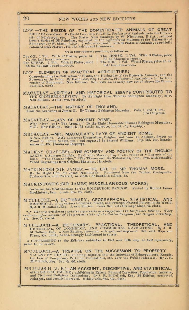 LOW.—THE BREEDS OF THE DOMESTICATED ANIMALS OF GREAT BRITAIN described. By I)»Tid Bow, Ksq. K.U.S.K., Professorof A^riculturein the Univer- sity of Kdinbur((h, etc. The Plates from drawing’s by \V. Nicholson, R.S.A., reduced from a Series of Oil Paintiiit^s, executed for the Ajfricultural Museum of the UiuTcrsity of Eiliiiburi^h^by Shiels, R.S.A. 2 rols. atlas quarto, with 56 Plates of Aiiimuls, beautifully coloured after Nature, 16/. ICs. half-bound in morocco. Grill four separate portions, as follow:— The OX. 1 Vol. With 22 Plates, price 6/. 16«.nrf. half-bound morocco. The SIIKKP. 1 Vol. With 21 Plates,price 6/. 16«.6rf. half-bound morocco. The HORSE. 1 Vol. With 8 Plates, price H/. half-bound morocco. The HOG. 1 Vol. With 5 Plates,price 2/. 2/. half bound morocco* LOW.—ELEMENTS OF PRACTICAL AGRICULTURE; Comprehending the Cultivation of Plants, the Husiiandryof the Domestic Animals, »nd the Economy of the Farm. David Low, Ksq. K.U.S.E., Professor of Aifriculture in the Uiu versity of Edinburgh. New Edition. Sto. with an entirely new set of above 200 \\ ood cuts, 21s. cloth. MACAULAY.-CRITICAL AND HISTORICAL ESSAYS CONTRIBUTED TO THE EDINBURGH REVIEW. By the Right Hon. Thomas Babington Macaulay, M.P, New Edition. 3 vols. 8to.36s.cloth. MACAULAY.-THE HISTORY OF ENGLAND, From the Accession of James II. By Thomas Babington Macaulay. Vols. I. and 11. 8to. [In the press. MACAULAY.—LAYS OF ANCIENT ROME. , With “Wry” and “The Armada.” By the Right Honorable Thomas Babington Macaulay, M.P. New Edition. 16mo. 4s. 6rf. cloth; morocco, 10s. f»rf. {by liny day). MACAULAY.—MR. MACAULAY’S LAYS OF ANCIENT ROME. A New Edition. With numerous Illustrations, Original and from the Antique, drawn on Wood by George Scharf, jun.; and engraved by Samuel Williams. Fcp. 4lo. 2ls. boards; morocco, 42s. {bound by Hayday). MACKAY (CHARLES).—THE SCENERY AND POETRY OF THE ENGLISH 1j.\KES : a Summer Ramble. Bv Charles Mackav, Esq. LL.D. author of “ Legends of the Isles,” “The Salamaudrine,” “ the Thames and its Tributaries,” etc. Svo. with beautiful Wood Engravings from Original Sketches, 14s. cloth. MACKINTOSH (SIR JAMES).—THE LIFE OF SIR THOMAS MORE. Py the Right Hon. Sir James MacUiiitosh. Reprinted from the Cabinet Cyelopaidia. Foolscap Svo. with Portrait, 6j. cloth; or bound in vellum, 8>. MACKINTOSH’S (SIR JAMES) MISCELLANEOUS WORKS; Including his Contributions to The EDINBURGH REVIEW. Edited by Robert James Mackintosh, Esq. 3 vols. Svo. 42». cloth. M'CULLOCH.—A DICTIONARY, GEOGRAPHICAL, STATISTICAL, AND HISTORICAIj, of the various Countries, Places, and Principal Natural Objects in tlie World, ByJ.R. M'Culloch, Esq. A new Edition. 2 vols. Svo. with Sii laigc Maps, 4/. cloth. *,* The tietc Articirt are printed srparatf?!/at a Suppletnent to the former Edition. They tmprise a fall account of the present state of the United A'ingdom, the C ■- Sno. os. sewed. ■ Oregon Territory, CO etc. M'CULLOCIL—A DICTIONARY, PRACTICAL, THEORETICAL, AND HISTORICAL, OF COMMERCE, AND COMMERCl.AL NAVIGATION. By J. H. M'Culloch, Esq. A New Edition, corrected, enlarged, and improved. Svo. with Maps and Plans, oOr. cloth; or 55s. strongly half-bound in russia. A SUPPLEMENT to the Editions published in 1S44 and 1S46 may be had separately, price 4s. 6d. sewed. M'CULLOCH.—A TREATISE ON THE SUCCESSION TO PROPERTY VAC.-tNT BY DEATH: including Inquiries into the Influence of Primogeniture, Entails, the Law of Compulsory Partition, Foundations, etc. over the Public Interests. By J. R. M'Culloch, Esq. Svo. Ga. Cd. cloth. M'CULLOCH (J. R.)-AN ACCOUNT, DESCRIPTIVE, AND STATISTICAL, of the BRITISH EMPIRE ; exhihiting its Extent, Physical Capacities, Population, Industry, and Civil and Religious Institutions. ByJ. R. M'Cnlloeh, Esq. 3d Edition, corrected, enlarged, and greatly improved. 2 thick vols. Svo. 42*. cloth. -Si