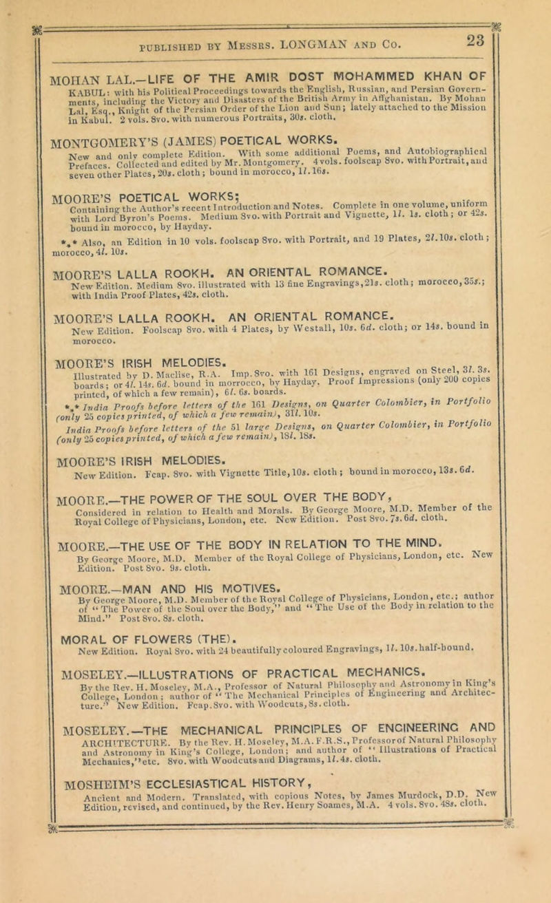 MOHAN LAL.-LIFE OF THE AMIR DOST MOHAMMED KHAN OF K ABUL- with his Politicnl Proceedings towards the Englisli, Russian, and Persian Govern- ments including the Victory and Disasters of the British Arniv in Affghanistan. By Mohan Lai, Esq., Knight of the Persian Order of the Lion and Sun; lately attached to the Mission in Kabul.’ 2 vols. 8vo. with numerous Portraits, SOs. cloth. MONTGOMERY’S (JAMES) POETICAL WORKS. New and only complete Edition. With some additional Poems, and Autobiographical Prefaces Collected and edited by Mr. Montgomery. 4 vols. foolscap 8vo. with Portrait, and seveuotiier Plates,20s. cloth; bound in morocco, If.lhs. MOORE’S POETICAL WORKS; , .. Containing the Author’s recent Introduction and Notes. Complete^ one volume, with Lord Byron’s Poems. Medium 3vo.with Portrait and Vignette, 1/. Is. cloth, or 4s.5. bound iu morocco, by Hayday. Also, an Edition in 10 vols. foolscap 8vo. with Portrait, and 19 Plates, 2L10s. cloth; morocco, 4/. lUj. MOORE’S LALLA ROOKH. AN ORIENTAL ROMANCE. New Edition. Medium 8vo. illustrated with 13 hue Engravings,21s. cloth; morocco, dos.; with India Proof Plates, 42s. cloth. MOORE’S LALLA ROOKH. AN ORIENTAL ROMANCE. New Edition. Foolscap 8vo. with 4 Plates, by Westall, 10s. Cd. cloth; or 14s. bound in morocco. MOORE’S IRISH MELODIES. . , u. Illustrated bv D. Maclisc, R.A. Imp.Svo. with 161 Designs, engraved on Steel, d/. ds. boards; or 4/. 14s. dd. bound in niorrocco, bv Hayday. Proof Impressions (only 200 copies printed’, of which a few remain), 6/. 6s. boards. India Proofs before letters of the 161 TJesigns, on Quarter CoJombier, in Portfolio (only 25 copies printed, of which a few remahu, 31/. 10s. India Proofs before letters of the 51 large Designs, on Quarter Colombier, in Portfolio (only'2a copies printed, of which a few remainj, IS/. 18s. MOORE’S IRISH MELODIES. New Edition. Fcap. 8vo. with Vignette Title, 10s. cloth ; bound iu morocco, 13s. Od. MOORE.—THE POWER OF THE SOUL OVER THE BODY, Considered in relation to Health and Morals. By George Moore, M.D. Member of the Royal College of Physicians, London, etc. New Edition. Post 8vo./s.bd. clotii. MOORE.—THE USE OF THE BODY IN RELATION TO THE MIND. By George Moore, M.D. Member of the Royal College of Physicians, London, etc. New Edition. PostSvo. 9s. cloth. MOORE.-MAN AND HIS MOTIVES. . , , . By George Moore, M.D. Member of the Royal College of Physicians,J.oiidon ,^c^ of “ The Power of the Soul over the Body,” and ” - - — ~ • Mind.” Post 8vo. 8s. cloth. ^ , author The Use of the Body in relation to the MORAL OF FLOWERS (THE). „ . New Edition. Royal 8vo. with 24 beautifully coloured Engravings, 1/. 10s. half-bound. MOSELEY.—ILLUSTRATIONS OF PRACTICAL MECHANICS. By the Rev. H. Mosclcv, M.A., Professor of Natural Philosophy and Astroiiony in King’s College, London ; author of The Mechanical Principles of Engineering and Architec- ture.’’ New Edition, Fcap.Svo. with Woodcuts,8s. cloth. MOSELEY.—THE MECHANICAL PRINCIPLES OF ENGINEERING AND ARCHITECTURE. By the Rev. H. Moseley, M.A. F.R.S., Professorof Natural Philosophy and Astronomy in King’s College, London; and author of ” Illustrations of Practical Mechanics,” etc. Svo.with Woodcuts and Diagrams, l/.4s. cloth. MOSHEIM’S ECCLESIASTICAL HISTORY, Ancient and Modern. Translated, with copious Notes, by James Murdock, D.D. New Edition, revised, and continued, by the Rev. Henry Soaracs, M.A. 4 vols, 8vo. 48s. cloth.