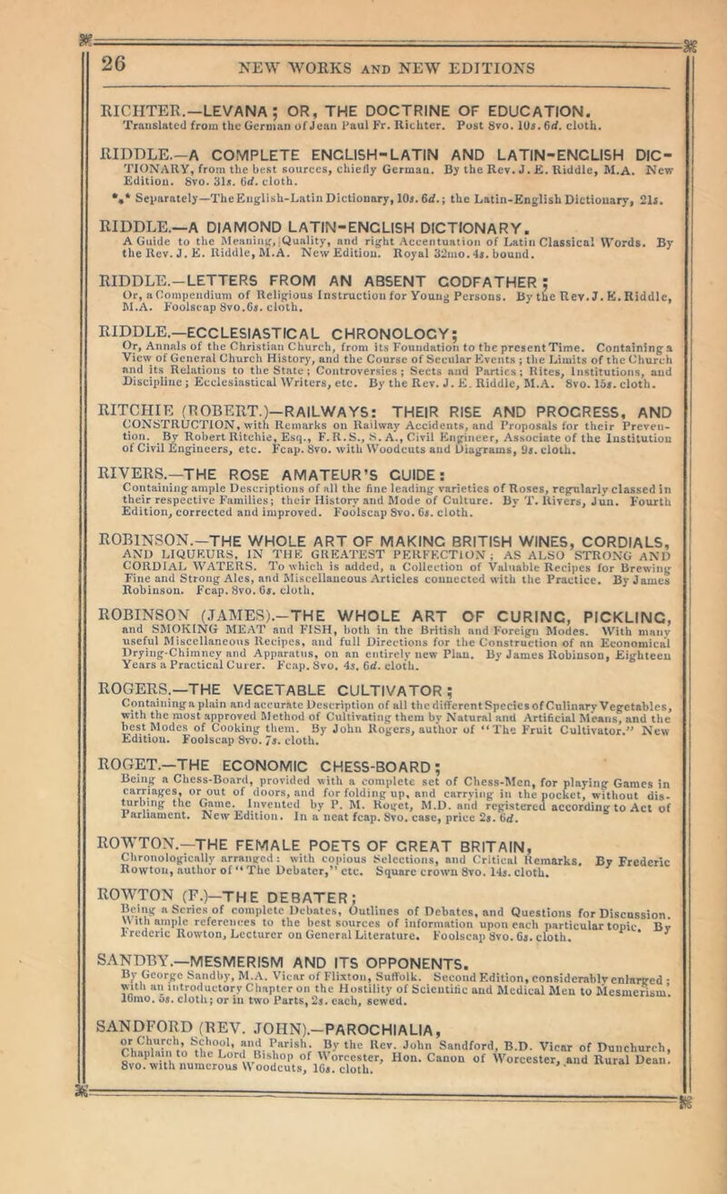 RICHTER.—LEVANA ; OR, THE DOCTRINE OF EDUCATION. Translated from the German of Jean Paul Fr. Richter. Post 8vo. lU5.6<f. cloth. RIDDLE.-A COMPLETE ENCLISH-LATIN AND LATIN-ENCLISH DIC- TIONARY, from the best sources, chie/ly German. By the Rev. J. Jfi. Riddle, M.A. Nevr Edition. Svo. 31s. 6d. cloth. •,* Separately—TheEiiglish-Latiii Dictionary, lOj. 6<f.; the Latin-English Dictionary, 21f. RIDDLE.—A DIAIVI9ND LATIN-ENCLISH DICTIONARY. A Guide to the Meaiiinjf,-Quality, and ri^ht Accentuation of Latin Classical Words, the Rev. J. K. Riddle, M.A. New Edition. Royal 32mo. 4s. bound. RIDDLE.-LETTERS FROM AN ABSENT GODFATHER : By Or, a Compendium of Relig’ious Instruction for Young Persons. M.A. Foolscap 8vo.6«. cloth. By the Rev. J. B. Riddle, RIDDLE.—ECCLESIASTIC A L C HRONOLOC Y; Or, Annals of the Christian Church, from Its Foundation to the presentTime. Containinga View of General Church History, and the Course of Secular Events ; the Limits of the Church and its Relations to the State; Controversies; Sects and Parties; Rites, Institutions, and Discipline ; Ecclesiastical Writers, etc. By the Rev. J. E, Riddle, M.A. Svo. 15*. cloth. RITCHIE (ROBERT.)—RAILWAYS: THEIR RISE AND PROGRESS, AND CONSTRUCTION, witli Remarks on Railway Accidents, and Proposals for their Preven- tion. By Robert Ritchie, Esq., F.R.S., S. A., Civil Engineer, Associate of the Institution of Civil Engineers, etc. Fcap. 8vo. with Woodcuts and Uiugrams, 9s. cloth. RIVERS.—THE ROSE AMATEUR’S GUIDE: Containing ample Descriptions of all the fine leading varieties of Roses, regularly classed in their respective Families; their History and Mode of Culture. By T. Rivers, Jun. Fourth Edition, corrected and improved. Foolscap Svo. 6i. cloth. ROBINSON.—THE WHOLE ART OF MAKING BRITISH WINES, CORDIALS, AND LIQUKUIIS, JN THK GHK.ATEST PERKECTIOJJ; AS ALSO STRONG AND CORDIAL WATERS. To which is added, a Collection of Valuable Recipes for Brewing Fine and Strong Ales, and Miscellaneous Articles connected with the Practice. By James Robinson. Fcap. Svo. (is. cloth. ROBINSON {JAMES).-THE WHOLE ART OF CURING, PICKLING, and SMOKING MEAT and FISH, l>oth in the Britisli and Foreign Modes. With many useful Miscellaneous Recipes, and full Directions for the Construction of an Economical Drying-Chimney and Apparatus, on an entirely new Plan. By James Robinson, Eighteen Years a Practical Cuier. P’c.ip. Svo. 4j. 6d. cloth. ROGERS.—THE VEGETABLE CULTIVATOR ; Containing a plain and accurate Description of all the different Species of Culinarv Vegetables, with the most approved Method of Cultivating them by Natural and Artihcial Means, and the best Modes of Cooking them. By John Rogers, author of “The Fruit Cultivator.” New Edition. Foolscap Svo. Js* cloth, ROGET.—THE ECONOMIC CHESS-BOARD; Being a Chess-Board, provided with a complete set of Chess-Men, for playing Games in carriages, or out of doors, and for folding up, and carrying in the pocket, n-ithout dis- ^rbing the Game. Invented by P, M. Roget, M.D. and registered according to Act of 1 arhament. New Edition. In a neat fcap. Svo, case, price 2s. Qd. ROWTON.—THE FEMALE POETS OF GREAT BRITAIN, Chronologically arranged -. with copious Selections, and Critical Remarks. Rowton, author of ** The Debater,” etc. Square crown Svo. 14j. cloth. By Frederic ROWTON (F.)—THE DEBATER; Being a Scries of complete Debates, Outlines of Debates, and Questions for Discussion \Vith ample referciures to the best sources of information upon each particular topic Bv Frederic Rowton, Lecturer on General Literature, Foolscap Svo. Cj. cloth. * ^ SANDBY.—MESMERISM AND ITS OPPONENTS. By George Saiidby, M.A. Vicar of Flixton, Suffolk. Second Edition, cnnsidcrablvenlarged • with an introductory Chapter on the Hostility of Scieutidc and Medical Men to Mesmerism’, lumo. 08, cloth; or in two Parts, 2s. each, sewed. SANDFORD (REV. JOHN).-PAROCHIALIA, Sandford, B.D. Vicar of Duncliurch, Chaplain to the Lord Bishop of Worcester, Hon. Canon of Worcester, and Rural Dean. Svo. with numerous Woodcuts, 1G«. cloth. ' Jli