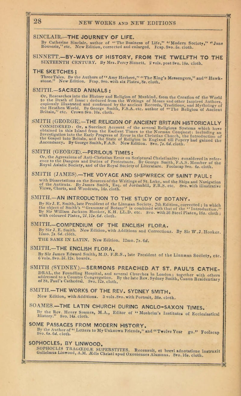 =S!C 28 NEW WORKS AND NEW EDITIONS SINCLAIR.—THE JOURNEY OF LIFE. By Catherine Siiu-lair, author of “The Business of Life, ‘'Modern Society,” Jane Bouverie,” etc. New Edition, corrected and enlarged, heap. 8to. 5». cloth. SINNETT.—BY-WAYS OF HISTORY, FROM THE TWELFTH TO THE SIXTEENTH CENTUllY. By Mrs. Percy Sinnett. a toIs. post Sro. 18s. cloth. THE SKETCHES; ThreeTales. By the Authors of “Amy Herbert, ‘‘The King’s Messengers,” and “Hawk- stone.” New Edition. Fcap. Sro. with six Plates,8r. cloth. SMITH.—SACRED ANNALS: Or, Bcsearches into the History and Religion of Mankind, from the Creation of the World to the Ueath of Isaac : deduced from the Writings of Moses and other Inspired .Authors, copiously illustrated and confirmed by the ancient Records, Traditions, and Mythology of the He.athen World. By George Smith, P.S.A.ctc. author of “The Religion of Ancient Britain, etc. Crown 8vo. 10s. cloth. SMITH (GEORGE).—THE RELIGION OF ANCIENT BRITAIN HISTORICALLY CONSIDERED: Or, a Succinct Account of the several Religious Systems which hare obtained iii this Island from the Karlicst Times to the Norman Conquest: includinir an Iiivestigation into the Early Progress of Error in the Christian Church, the Introduction of the Gospel into Britain, and the State of Religion in England till Popery had gained the Ascendancy. By George Smith, F.A.S. New Edition. 8to. 7s. fid.cloth. ^ ** SMITH (GEORGE).—PERILOUS TIMES: Or, the Agressions of Anti-Christian Error on Scriptural Christianity: considered in refer- ence to the Dangers and Duties of Protestants. By George Smith, F.A.S. Member of the Royal Asiatic Society, and of the Royal Society of Literature. Foolscap Sro. 6i. cloth. SMITH (JAMES).—THE VOYAGE AND SHIPWRECK OF SAINT PAUL: with Dissertations on the Sources of the Writings of St. Luke, and the Ships and Navigation of the Antieiits. By James Smith, Esq. of Jordauhill. F.R.S. etc. 8vo. with illustrative Views, Charts, and Woodcuts, 14j. cloth. SMITH.—AN INTRODUCTION TO THE STUDY OF BOTANY. By Sir J. E. Smith, late President of the Linnman Society, “th Edition, corrected ; in which the object of Smith’s ‘‘Grammar of Botany is combined with that of the “ Introduction  By Sir William Jackson Hooker, K.H. LL.D. etc. 8vo. with 36 Steel Plates, 16j. cloth- with coloured Plates, 2/.12i.6d. cloth. cium, SMITH.-COMPENDIUM OF THE ENGLISH FLORA. By Sir_J.E. Smith. New Edition, with Additions and Corrections. Dr Sii W.J Hooker l2mo. /s. 6a. cloth. ' THE SAME IN LATIN, New Edition. 12mo. 7^- SMITH.—THE ENGLISH FLORA. By Sir James Edward Smith, M.D. F.R.S., late President of the Linnaian Society, etc 6yols.8vo.31.12». boards. SMITH (SYDNEY).—SERMONS PREACHED AT ST. PAUL'S CATHE- DR.’\L, the Foundling Hospital, and several Churches in London; together with others r; St!rul’s Ca?h’cllS.‘^87o!'=,ir;.‘Xtli^' SMITH.—THE WORKS OF THE REV. SYDNEY SMITH. New Edition, with Additions. 3 voIs.Sto. with Portrait, 86s. cloth. SOAMES—THE LATIN CHURCH DURING ANGLO-SAXON TIMES. By the Roy Henry Soanies, M.A., Editor of “ Mosheim’s Institutes of Ecclesiastical History. 8vo. 14#. cloth, SOME PASSAGES FROM MODERN HISTORY. SyV.elw! cloth! My Unknown Friends,” and “ Twelre Year go.” Foolscap SOPHOCLES, BY LINWOOD. Gitlitlmus Linwood, A.M. Aidis Christi apud Oxonienscs Alumnus. 8to. 16». cloth. 3lt