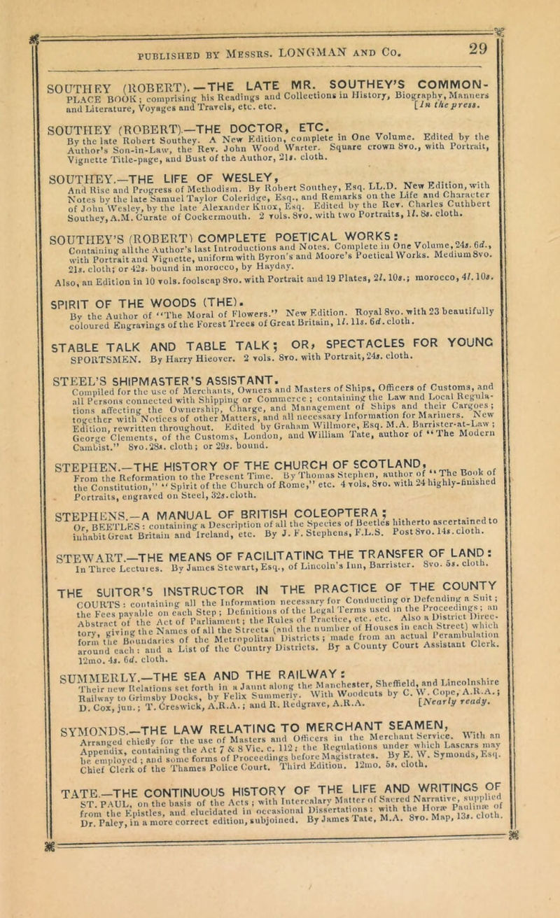 SOUTHRY (UOBEllT).—THE LATE MR. SOUTHEYS COMMON- PLACE BOOK ; comprisinic his Readings and Collections lu History, Bioeraphv, Manners and Literature, Voyages and Trurels, etc. etc. [■'« theprett. SOUTHEY (ROBERT).—THE DOCTOR, ETC. By the late Robert Southey. A New Edition, complete in One Volume. Edited by the Author’s Son-in-La»-, the Rev. John Wood Waiter. Square crown Sto., with Portrait, Vignette Title-page, and Bust of the Author, 2U. cloth. A Jd^^sc kiumogreh* ofM«hodufif Ro’bert Southey. Esq. LL.D. New Edhion, with Southey, A.M. Curate of Cockermouth. 2 tuIs. Sto. with two Portraits, W. cloth. SOUTHEY’S (ROBERT) COMPLETE POETICAL. WORKS: f’niitainiinr alUhe .Author’s last Introductions and Notes. Complete in One Volume, with Portrait and Vignette, uniform with Byron's and Moore's Poetical Works. Medium 8vo. 21s. cloth; or 42j. bound in morocco, by Huyday. Also, ail Edition in 10 toIs. foolscap Sro. with Portrait and 19 Plates, 2L lOa.j morocco, 4f. 10s. SPIRIT OF THE WOODS (THE). By the Author of “The Moral of Klowers.’’ New Edition. Royal 8vo. with 23 beautifully coloured Eiigravings of the Forest Trees of Great Britain, H. llj. Cd.elotb. STABLE TALK AND TABLE TALK; OR> SPECTACLES FOR YOUNG SPORTSMEN. By Harry Hieover. 2 toIs. 8to. with Portrait, 24>. cloth. CmmiiLuolum usW Mefcl^a^alf Owi^^^ Masters of Sliips, Officers of ^ together with'^Noticcs of other Matters, and all necessary Information for Manners New Ed^ition, rewritten throughout. Edited by Graham \\ illniore. Esq. M.A. George Clements, of the Customs, London, and William late, author of 1 he Modern Cambist.” 8to.28ji. cloth; or 29j. bound. STEPIIEN.-THE HISTORY OF THE CHURCH OF SCOTLAND, From the Reformation to the Present Time. By Thomas hteplien, author of ‘The Book ot the Constitiuioi;, “ Spirit of the Church of Rome, etc. 4 vols. 8to. with 24 highly-buished Portraits, engraved on Steel, 325.cloth. ascertained to 14x.cloth. STEPHENS.—A MANUAL OF BRITISH COLEOPTERA ; Or BEKTLKS : containing a Description of all the Species of Beetles hitherto a. iuh’ahit Great Britain and Ireland, etc. By J. F. Stephens, F.L.S. Postbro. 1 STEWART.—THE MEANS OF FACILITATING THE TRANSFER OF LAND : In Three Lectuics. By James Stewart, Esq., of Lincoln’s Inn, Barrister. 8vo. 5». cloth. THE SUITOR’S INSTRUCTOR IN THE PRACTICE OF THE COUNTY roURTS • containing nil the Information necessary for Conducting or Uefending a Suit; h^esVav^e Step; Definitions of the Legal.Terms used Abstract ot the Act of Parliament; the Rules of Practice, etc. etc. Hi?!'04 tnrv iririiig the Names of all the Streets (and the numher of Houses in each Street) which form the Boundaries of the Metropolitan Districts; made from ‘ Iround each : and a List of the Country Districts. By a County Court Assistaut Clerk. 12mo. 45. Cd. cloth. ^TTMATFltlY THE SEA AND THE RAILWAY s ^Tlmir new Relalioiis set forth in a Jaunt along ‘h’’>)! f Railway to Grimsby Docks, by Felix Summerly Witl. Rodents by C. ’ D. Cox, juu.; T. Creswick, A.R.A.; and R. Ucdgrhvc, A.U.A. [ y ^ QVATOvn^—THE LAW RELATING TO MERCHANT SEAMEN, ^^ Ar?a^ued cM7«yror Merchant Service. With an Arran^cu cniCHy o a,,*? uVir r 112* the Uoirnlsilions under which Lascars may srJ7o;'m‘s i’^ju^lstratc... By W. Symonds, Esq. Chief Clerk of the Thames Police Court. Hard bditiou. 12ino. Si. cloth, TJVTE—THE CONTINUOUS HISTORY OF THE LIFE AND WRITINGS OF ' VT P MIL on the basis of the Acts ; with Interealarv Matter of Sacred Narrative, supplied frlm'^ilie Eprstles! anrelucida'.^d in’occasional IV.f ‘to'Map’^lt'crot;’/ Dr. Palcy, in a more correct edition, subjoined. By James Pale, M.A, oto. p.