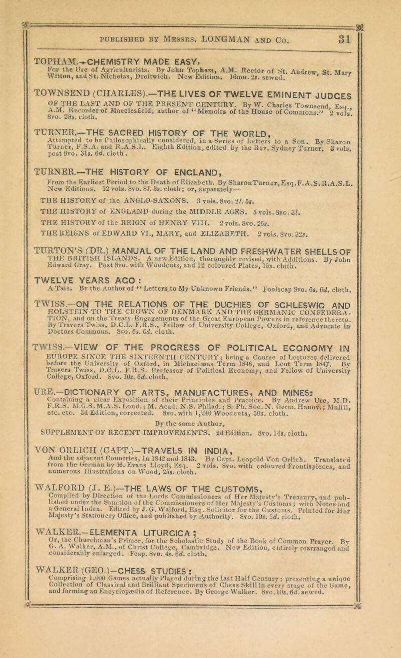 TOPIIAM.^^CHEMISTRY MADE EASY. For the Use of Agriculturists. liy John Tophara, A.M. Rector of St. Andrew S* Mnrv Witton, and St. Nicholas, Droitwich. New Edition, 16mo. sewed. * ^ TOWNSEND (CHARLES).—THE LIVES OF TWELVE EMINENT JUDGES OF THE LAST AND OF THE PRESENT CENTURY. By W. Charles Townsend Esn A.M. Recorder of Macclesfield, author of ** Memoirs of the House of Commons vol«’ 8vo. 28s. cloth. TURNER.—THE SACRED HISTORY OF THE WORLD, Attempted to be Philosoplueally considered, in a Series of Letters to .a Son. By Sharon Turner, F.S.A. and U.A.S.L. Eighth Edition, edited by the Rev. Sydney Turner. Svols. post Svo. Sli. 6d. cloth . TURNER.—THE HISTORY OF ENGLAND, From the Earliest Period to the Death of Elizabeth. By SharouTurncr.Esq.F.A.S.R.A.S.L. New Editions. 12 vols. Svo. SI. 3s. cloth; or, separately— THE HISTORY of the ANGLO-SAXONS. 3 vols. Svo. 2f. os. THE HISTORY of ENGLAND during the MIDDLE AGES. 5 vols. Svo. 3f. THE HISTORY of the REIGN of HENRY VIII. 2 vols. Svo. 201. THE REIGNS of EDWARD VI.. MARY, and ELIZABETH. 2 vols. Svo.32s. TURTON’S (DR.) MANUAL OF THE LAND AND FRESHWATER SHELLS OF THE BRITISH ISLANDS. A new Edition, tliorouglilv revised, with Additions. By John Edward (iray. Post Svo. with Woodcuts, and 12 coloured Plates, laj. cloth. TWELVE YEARS AGO : A Tale. Bv the Author of “ Letters to My Unknown Friends.” Foolscap Svo. 6». 6cf. cloth. TWISS.-ON THE RELATIONS OF THE DUCHIES OF SCHLESWIG AND HOLSTEIN TO THE CROWiN OF DENMARK AND THE GERMANIC CONFEDERA- TION, and on the Treaty-Engagements of the Great Fluropean Powers in reference thereto. By Travers Twiss, D.C.L. F.R.S., F'cllow of University College, O.xford, and Advocate in Doctors Commons. Svo. 6s. 6d. cloth. TWISS.—VIEW OF THE PROGRESS OF POLITICAL ECONOMY IN El^'ROPK SINCE THE SIXTEENTH CENTURY; being a Course of Lectures delivered before the University of Oxford, in Michaelmas Term 1846, and Lent Term 1847. By 'rravers Twiss, D.C.L. F.R.S. Professor of Political Economy, and Fellow of University College, Oxford. Svo. lOi. 6d. cloth. URE.—DICTIONARY OF ARTS, MANUFACTURES, AND MINES: Containing a clear Exposition of their Principles and Practice. By Andrew Urc, M.D. F. R.S. M.G.S. M.A.S. Lond.; M. Acad. N.S. Philad.; S. Pli. Soc. N. (lerm. Hanov.; Mullii, etc. etc. 3d Edition, corrected. Svo. with 1,240 Woodcuts, oOs. cloth. By the same Author, SUPPLEMENT OF RECENT IMPROVEMENTS. 2d Edition. Svo. 14». cloth. VON ORLICII (CAPT.)-TRAVELS IN INDIA, And the adjacent Countries, in 1842 and 1843. Hy Capt. Leopold Von Orlich. Translated from the German bv H. Evans Lloyd, Esq. 2 vols, Svo. with coloured Frontispieces, and numerous Illustrations on Wood, '238. cloth. WALFORD (J. E.)—THE LAWS OF THE CUSTOMS, Compiled by Direction of the Lords Commissioners of Her Majesty’s Treasury, and pub- lished under the Sanction of the Commissioners of Her Majesty's f'ustoms; with Notes and a General Index. Edited by J. G. Walford, Esq. Solicitor for the Customs. Printed for Her Majesty's Stationery Olhce, and published by Authority. Svo. 10^. Cd. cloth. WALKER.-ELEMENTA LITURCICA ; Or, the Churchman’s Primer, for the Scholastic Study of the Book of Common Prayer. By G. A. Walker, A.M.. of Christ College, Cambridge. New Edition, entirely rearranged and considerably enlarged. Fcap. Svo. 4#. 6d. cloth, WALKER (GEO.)-CHESS STUDIES : Comprising l,0l)0 Games actually Played during the last Half Century; presenting a unique Collection of Classical and Brilliant Specimens of Cliess Skill in every stage of the Game, and forming an Encyclopiedia of Reference. By George Walker. Svo. lUs. 6rf?8e\ved.