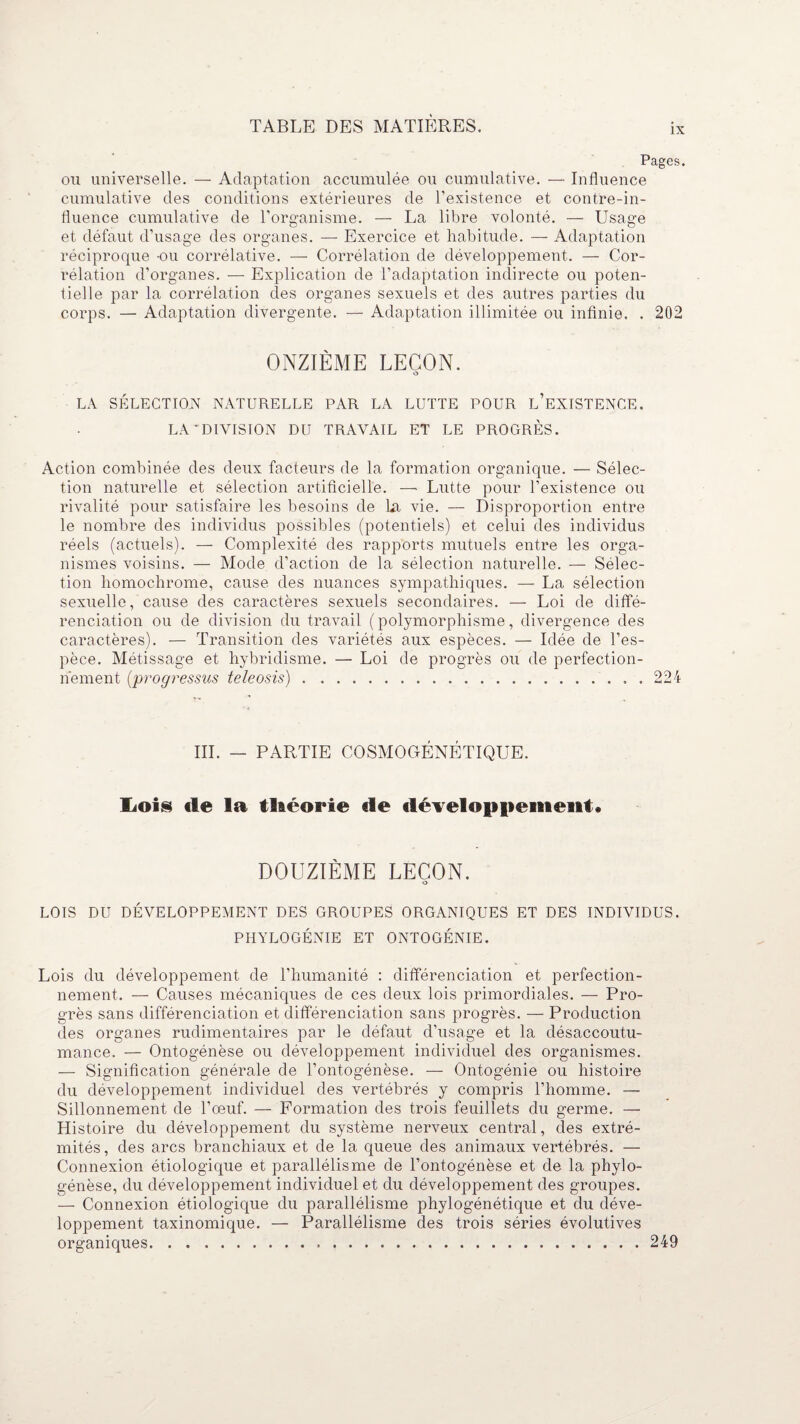 IX Pages. ou universelle. — Adaptation accumulée ou cumulative. — Influence cumulative des conditions extérieures de l’existence et contre-in¬ fluence cumulative de l’organisme. — La libre volonté. — Usage et défaut d’usage des organes. — Exercice et habitude. — Adaptation réciproque -ou corrélative. — Corrélation de développement. — Cor¬ rélation d’organes. — Explication de l’adaptation indirecte ou poten¬ tielle par la corrélation des organes sexuels et des autres parties du corps. — Adaptation divergente. — Adaptation illimitée ou infinie. . 202 ONZIÈME LEÇON. O LA SÉLECTION NATURELLE PAR LA LUTTE POUR INEXISTENCE. LA'DIVISION DU TRAVAIL ET LE PROGRÈS. Action combinée des deux facteurs de la formation organique. — Sélec¬ tion naturelle et sélection artificielle. —• Lutte pour l’existence ou rivalité pour satisfaire les besoins de la vie. — Disproportion entre le nombre des individus possibles (potentiels) et celui des individus réels (actuels). — Complexité des rapports mutuels entre les orga¬ nismes voisins. — Mode d’action de la sélection naturelle. — Sélec¬ tion homochrome, cause des nuances sympathiques. — La sélection sexuelle, cause des caractères sexuels secondaires. — Loi de diffé¬ renciation ou de division du travail (polymorphisme, divergence des caractères). — Transition des variétés aux espèces. — Idée de l’es¬ pèce. Métissage et hybridisme. — Loi de progrès ou de perfection¬ nement (progressifs teleosis).224 III. — PARTIE COSMOGÉNÉTIQUE. liOi§ de la théorie de développement. DOUZIÈME LEÇON. O LOIS DU DÉVELOPPEMENT DES GROUPES ORGANIQUES ET DES INDIVIDUS. PHYLOGÉNIE ET ONTOGÉNIE. Lois du développement de l’humanité : différenciation et perfection¬ nement. — Causes mécaniques de ces deux lois primordiales. — Pro¬ grès sans différenciation et différenciation sans progrès. — Production des organes rudimentaires par le défaut d’usage et la désaccoutu¬ mance. — Ontogénèse ou développement individuel des organismes. — Signification générale de l’ontogénèse. — Ontogénie ou histoire du développement individuel des vertébrés y compris l’homme. — Sillonnement de l’œuf. — Formation des trois feuillets du germe. — Histoire du développement du système nerveux central, des extré¬ mités, des arcs branchiaux et de la queue des animaux vertébrés. — Connexion étiologique et parallélisme de l’ontogénèse et de la phylo¬ génèse, du développement individuel et du développement des groupes. — Connexion étiologique du parallélisme phylogénétique et du déve¬ loppement taxinomique. — Parallélisme des trois séries évolutives organiques...249