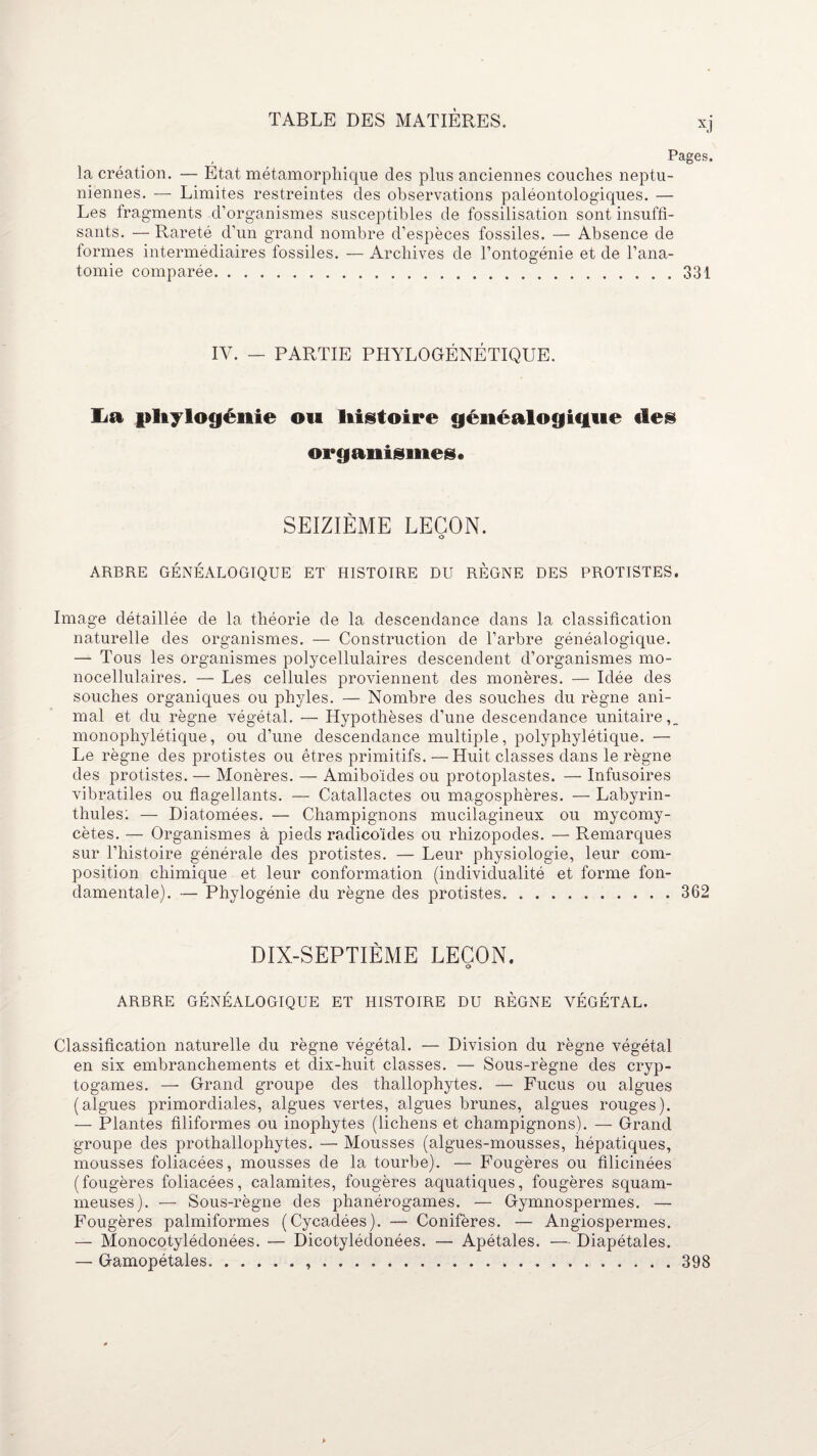 , Pages, la création. — Etat métamorphique des plus anciennes couches neptu- niennes. — Limites restreintes des observations paléontologiques. — Les fragments d’organismes susceptibles de fossilisation sont insuffi¬ sants. — Rareté d'un grand nombre d’espèces fossiles. — Absence de formes intermédiaires fossiles. — Archives de l’ontogénie et de l’ana¬ tomie comparée...331 IV. — PARTIE PHYLOGÉNÉTIQUE. lia phylogénie ou histoire généalogique des organismes* SEIZIÈME LEÇON. o ARBRE GÉNÉALOGIQUE ET HISTOIRE DU RÈGNE DES PROTISTES. Image détaillée de la théorie de la descendance dans la classification naturelle des organismes. — Construction de l’arbre généalogique. — Tous les organismes polycellulaires descendent d’organismes mo¬ nocellulaires. — Les cellules proviennent des monères. — Idée des souches organiques ou phyles. — Nombre des souches du règne ani¬ mal et du règne végétal. — Hypothèses d’une descendance unitaire,_ monophylétique, ou d’une descendance multiple, polyphylétique. — Le règne des protistes ou êtres primitifs. — Huit classes dans le règne des protistes. — Monères. — Amiboïdes ou protoplastes. — Infusoires vibratiles ou flagellants. — Catallactes ou magosphères. — Labyrin- thules: — Diatomées. — Champignons mucilagineux ou mycomy- cètes. — Organismes à pieds radicoides ou rhizopodes. — Remarques sur l’histoire générale des protistes. — Leur physiologie, leur com¬ position chimique et leur conformation (individualité et forme fon¬ damentale). — Phylogénie du règne des protistes.362 DIX-SEPTIÈME LEÇON. ARBRE GÉNÉALOGIQUE ET HISTOIRE DU RÈGNE VÉGÉTAL. Classification naturelle du règne végétal. — Division du règne végétal en six embranchements et dix-huit classes. — Sous-règne des cryp¬ togames. — Grand groupe des thallophytes. -— Fucus ou algues (algues primordiales, algues vertes, algues brimes, algues rouges). — Plantes filiformes ou inophytes (lichens et champignons). — Grand groupe des prothallophytes. — Mousses (algues-mousses, hépatiques, mousses foliacées, mousses de la tourbe). — Fougères ou filicinées (fougères foliacées, calamites, fougères aquatiques, fougères squam- meuses). — Sous-règne des phanérogames. — Gymnospermes. — Fougères palmiformes (Cycadées). — Conifères. — Angiospermes. — Monocotylédonées. — Dicotylédonées. — Apétales. — Diapétales. — Gamopétales...398