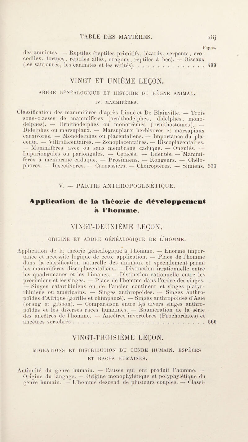 Pages. des amniotes. — Reptiles (reptiles primitifs, lézards, serpents, cro¬ codiles, tortues, reptiles ailés, dragons, reptiles à bec). — Oiseaux (les saurourés, les carinatés et les ratités). .499 VINGT ET UNIÈME LEÇON. O ARBRE GÉNÉALOGIQUE ET HISTOIRE DU RÈGNE ANIMAL. IV. MAMMIFÈRES. Classification des mammifères d’après Linné et De Blainville. — Trois sous-classes de mammifères (ornithodelphes, didelphes, mono- delphes). — Ornithodelphes ou monotrèmes (ornithostomes). — Didelphes ou marsupiaux. — Marsupiaux herbivores et marsupiaux carnivores. — Monodelphes ou placentaliens. — Importance du pla¬ centa. — Yilliplacentaires. — Zonoplacentaires. — Discoplacentaires. — Mammifères avec ou sans membrane caduque. — Ongulés. — Impariongulés ou pariongulés. — Cétacés. — Edentés. — Mammi¬ fères à membrane caduque. — Prosimiens. — Rongeurs. — Chélo- phores. — Insectivores. — Carnassiers. — Chéiroptères. — Simiens. 533 V. — PARTIE ANTHROPOGÉNÉTIQUE. Application «le la théorie «le développement a ritoninie. VINGT-DEUXIÈME LEÇON. O ORIGINE ET ARBRE GÉNÉALOGIQUE DE L’HOMME. Application de la théorie généalogique à l’homme. — Énorme impor¬ tance et nécessité logique de cette application. — Place de l’homme dans la classification naturelle des animaux et spécialement parmi les mammifères discoplacentaliens. — Distinction irrationnelle entre les quadrumanes et les bimanes. — Distinction rationnelle entre les prosimiens et les singes. — Place de l’homme dans l’ordre des singes. . — Singes catarrliiniens ou de l’ancien continent et singes platyr- rhiniens ou américains. — Singes anthropoïdes. — Singes anthro¬ poïdes d’Afrique (gorille et chimpanzé). — Singes anthropoïdes d’Asie (orang et gibbon). — Comparaison entre les divers singes anthro¬ poïdes et les diverses races humaines. — Énumération de la série des ancêtres de l’homme. — Ancêtres invertébrés (Prochordates) et ancêtres vertébrés.560 VINGT-TROISIÈME LEÇON. O MIGRATIONS ET DISTRIBUTION DU GENRE HUMAIN. ESPÈCES ET RACES HUMAINES. Antiquité du genre humain. — Causes qui ont produit l’homme. — Origine du langage. — Origine monophylétique et polyphylétique du genre humain. — L’homme descend de plusieurs couples. — Classi-