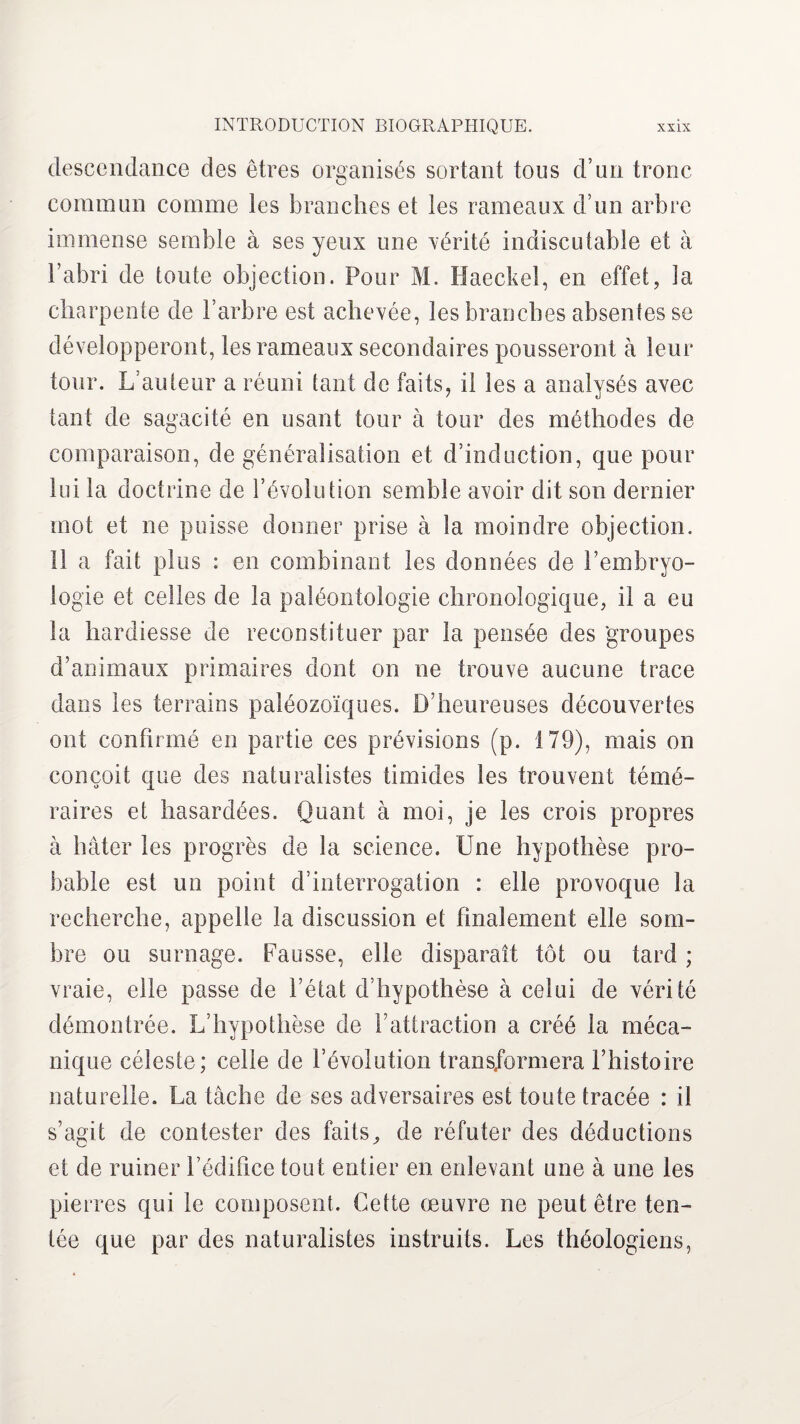 descendance des êtres organisés sortant tous d’un tronc commun comme les branches et les rameaux d’un arbre immense semble à ses yeux une vérité indiscutable et à l’abri de toute objection. Pour M. Haeckel, en effet, ia charpente de l’arbre est achevée, les branches absentes se développeront, les rameaux secondaires pousseront à leur tour. L’auteur a réuni tant de faits, il les a analysés avec tant de sagacité en usant tour à tour des méthodes de comparaison, de généralisation et d’induction, que pour lui la doctrine de l’évolution semble avoir dit son dernier mot et ne puisse donner prise à la moindre objection. Il a fait plus : en combinant les données de l’embryo¬ logie et celles de la paléontologie chronologique, il a eu la hardiesse de reconstituer par la pensée des groupes d’animaux primaires dont on ne trouve aucune trace dans les terrains paléozoïques. D’heureuses découvertes ont confirmé en partie ces prévisions (p. 179), mais on conçoit que des naturalistes timides les trouvent témé¬ raires et hasardées. Quant à moi, je les crois propres à hâter les progrès de la science. Une hypothèse pro¬ bable est un point d’interrogation : elle provoque la recherche, appelle la discussion et finalement elle som¬ bre ou surnage, hausse, elle disparaît tôt ou tard ; vraie, elle passe de l’état d’hypothèse à celui de vérité démontrée. L’hypothèse de l’attraction a créé la méca¬ nique céleste; celle de l’évolution trans/ormera l’histoire naturelle. La tâche de ses adversaires est toute tracée : il s’agit de contester des faits^ de réfuter des déductions et de ruiner l’édifice tout entier en enlevant une à une les pierres qui le composent. Cette œuvre ne peut être ten¬ tée que par des naturalistes instruits. Les théologiens,