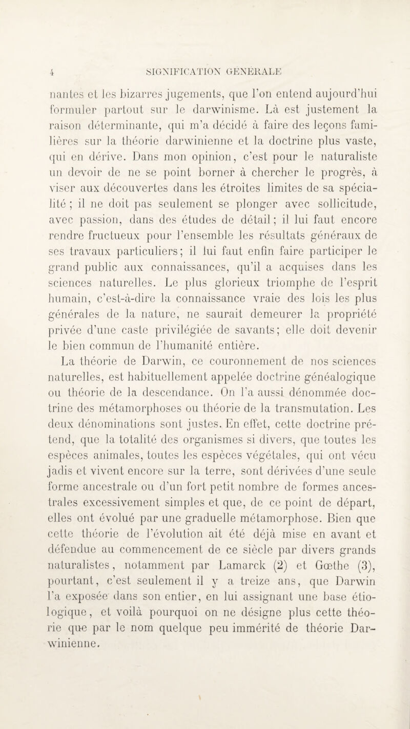 liantes et les bizarres jugements, que bon entend aujourd’hui formuler partout sur le darwinisme. Là est justement la raison déterminante, qui m’a décidé à faire des leçons fami¬ lières sur la théorie darwinienne et la doctrine plus vaste, qui en dérive. Dans mon opinion, c’est pour le naturaliste un devoir de ne se point borner à chercher le progrès, à viser aux découvertes dans les étroites limites de sa spécia¬ lité ; il ne doit pas seulement se plonger avec sollicitude, avec passion, dans des études de détail; il lui faut encore rendre fructueux pour l’ensemble les résultats généraux de ses travaux particuliers; il lui faut enfin faire participer le grand public aux connaissances, qu’il a acquises dans les sciences naturelles. Le plus glorieux triomphe de l’esprit humain, c’est-à-dire la connaissance vraie des lois les plus générales de la nature, ne saurait demeurer la propriété privée d’une caste privilégiée de savants; elle doit devenir le bien commun de l’humanité entière. La théorie de Darwin, ce couronnement de nos sciences naturelles, est habituellement appelée doctrine généalogique ou théorie de la descendance. On l’a aussi dénommée doc¬ trine des métamorphoses ou théorie de la transmutation. Les deux dénominations sont justes. En effet, cette doctrine pré¬ tend, que la totalité des organismes si divers, que toutes les espèces animales, toutes les espèces végétales, qui ont vécu jadis et vivent encore sur la terre, sont dérivées d’une seule forme ancestrale ou d’un fort petit nombre de formes ances¬ trales excessivement simples et que, de ce point de départ, elles ont évolué par une graduelle métamorphose. Bien que cette théorie de l’évolution ait été déjà mise en avant et défendue au commencement de ce siècle par divers grands naturalistes, notamment par Lamarck (2) et Goethe (3), pourtant, c’est seulement il y a treize ans, que Darwin l’a exposée' dans son entier, en lui assignant une base étio¬ logique, et voilà pourquoi on ne désigne plus cette théo¬ rie que par le nom quelque peu immérité de théorie Dar¬ winienne.