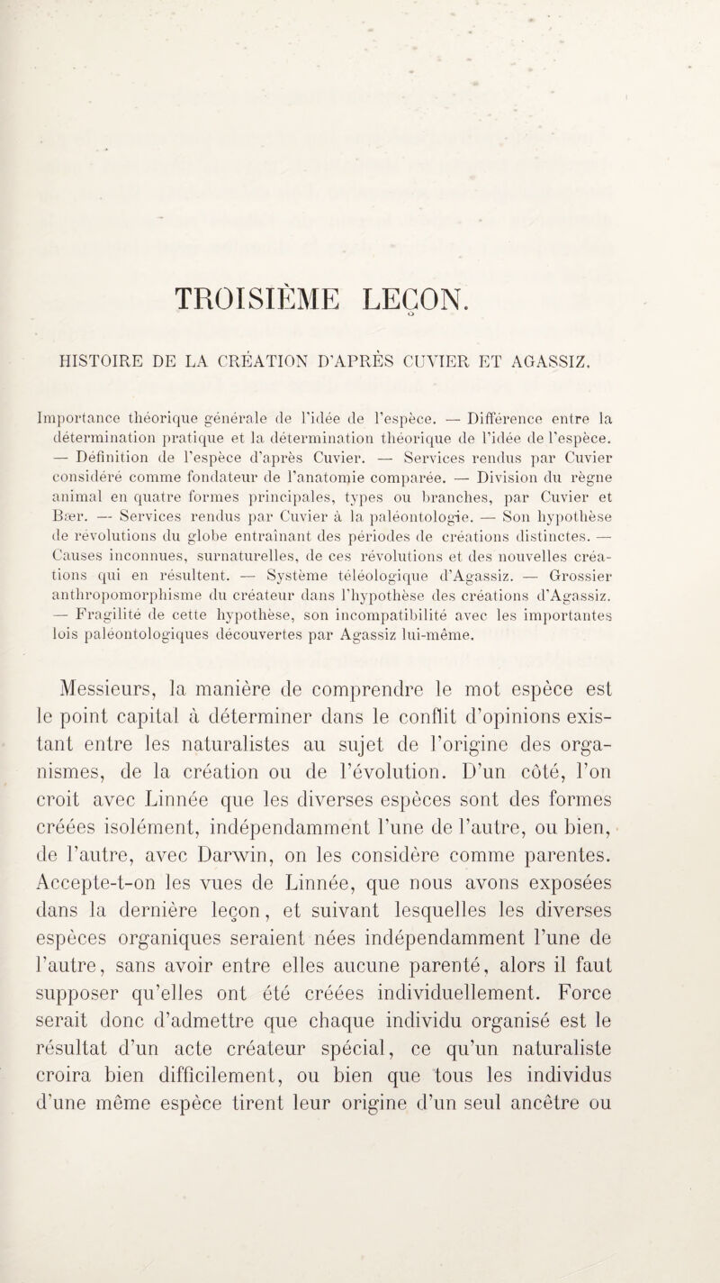 TROISIÈME LEÇON. O HISTOIRE DE LA CRÉATION D'APRÈS CUVIER ET AGASSIZ. Importance théorique générale de l'idée de l’espèce. — Différence entre la détermination pratique et la détermination théorique de l’idée de l’espèce. — Définition de l’espèce d’après Cuvier. — Services rendus par Cuvier considéré comme fondateur de l’anatomie comparée. — Division du règne animal en quatre formes principales, types ou branches, par Cuvier et Bær. — Services rendus par Cuvier à la paléontologie. — Son hypothèse de révolutions du globe entraînant des périodes de créations distinctes. — Causes inconnues, surnaturelles, de ces révolutions et des nouvelles créa¬ tions qui en résultent. — Système téléologique d’Agassiz. — Grossier anthropomorphisme du créateur dans l’hypothèse des créations d’Agassiz. — Fragilité de cette hypothèse, son incompatibilité avec les importantes lois paléontologiques découvertes par Agassiz lui-même. Messieurs, la manière de comprendre le mot espèce est le point capital à déterminer dans le conflit d’opinions exis¬ tant entre les naturalistes au sujet de l’origine des orga¬ nismes, de la création ou de l’évolution. D’un côté, l’on croit avec Linnée que les diverses espèces sont des formes créées isolément, indépendamment l’une de l’autre, ou bien, de l’autre, avec Darwin, on les considère comme parentes. Accepte-t-on les vues de Linnée, que nous avons exposées dans la dernière leçon, et suivant lesquelles les diverses espèces organiques seraient nées indépendamment l’une de l’autre, sans avoir entre elles aucune parenté, alors il faut supposer qu’elles ont été créées individuellement. Force serait donc d’admettre que chaque individu organisé est le résultat d’un acte créateur spécial, ce qu’un naturaliste croira bien difficilement, ou bien que tous les individus d’une même espèce tirent leur origine d’un seul ancêtre ou