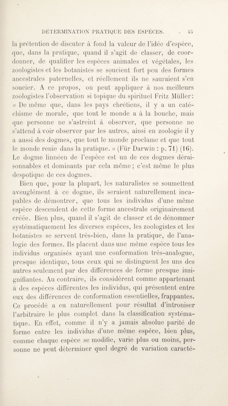 la prétention de discuter à fond la valeur de l’idée d’espèce, que, dans la pratique, quand il s’agit de classer, de coor¬ donner, de qualifier les espèces animales et végétales, les zoologistes et les botanistes se soucient fort peu des formes ancestrales paternelles, et réellement ils ne sauraient s’en soucier. A ce propos, on peut appliquer à nos meilleurs zoologistes l’observation si topique du spirituel Fritz Muller: « De même que, dans les pays chrétiens, il y a un caté¬ chisme de morale, que tout le monde a à la bouche, mais que personne ne s’astreint à observer, que personne ne s’attend avoir observer par les autres, ainsi en zoologie il y a aussi des dogmes, que tout le monde proclame et que tout le monde renie dans la pratique. » (Für Darwin : p. 71) (16). Le dogme linnéen de l’espèce est un de ces dogmes dérai¬ sonnables et dominants par cela même ; c’est même le plus despotique de ces dogmes. Bien que, pour la plupart, les naturalistes se soumettent aveuglément à ce dogme, ils seraient naturellement inca¬ pables de démontrer, que tous les individus d’une même espèce descendent de cette forme ancestrale originairement créée. Bien plus, quand il s’agit de classer et de dénommer systématiquement les diverses espèces, les zoologistes et les botanistes se servent très-bien, dans la pratique, de l’ana¬ logie des formes, ils placent dans une même espèce tous les individus organisés ayant une conformation très-analogue, presque identique, tous ceux qui se distinguent les uns des autres seulement par des différences de forme presque insi¬ gnifiantes. Au contraire, ils considèrent comme appartenant à des espèces différentes les individus, qui présentent entre eux des différences de conformation essentielles, frappantes. Ce procédé a eu naturellement pour résultat d’introniser l’arbitraire le plus complet dans la classification systéma¬ tique. En effet, comme il n’y a jamais absolue parité de forme entre les individus d’une même espèce, bien plus, comme chaque espèce se modifie, varie plus ou moins, per¬ sonne ne peut déterminer quel degré de variation caracté-