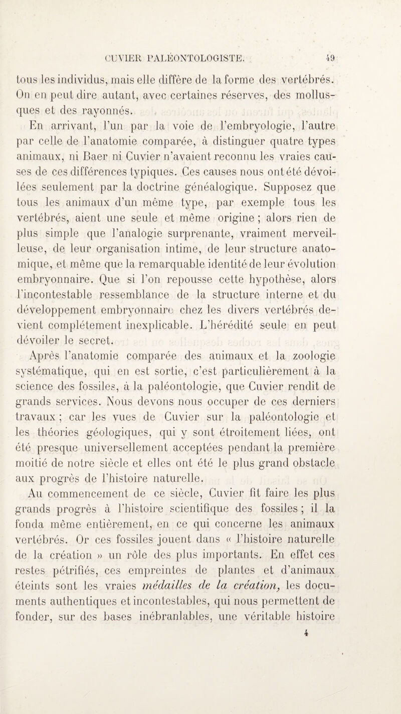 tous les individus, mais elle diffère de la forme des vertébrés. On en peut dire autant, avec certaines réserves, des mollus¬ ques et des rayonnés. En arrivant, l’un par la voie de l’embryologie, l’autre par celle de l’anatomie comparée, à distinguer quatre types animaux, ni Baer ni Cuvier n’avaient reconnu les vraies cau¬ ses de ces différences typiques. Ces causes nous ont été dévoi¬ lées seulement par la doctrine généalogique. Supposez que tous les animaux d’un même type, par exemple tous les vertébrés, aient une seule et même origine ; alors rien de plus simple que l’analogie surprenante, vraiment merveil¬ leuse, de leur organisation intime, de leur structure anato¬ mique, et même que la remarquable identité de leur évolution embryonnaire. Que si l’on repousse cette hypothèse, alors l'incontestable ressemblance de la structure interne et du développement embryonnaire chez les divers vertébrés de¬ vient complètement inexplicable. L’hérédité seule en peut dévoiler le secret. Après l’anatomie comparée des animaux et la zoologie systématique, qui en est sortie, c’est particulièrement à la science des fossiles, à la paléontologie, que Cuvier rendit de grands services. Nous devons nous occuper de ces derniers travaux ; car les vues de Cuvier sur la paléontologie et les théories géologiques, qui y sont étroitement liées, ont été presque universellement acceptées pendant la première moitié de notre siècle et elles ont été le plus grand obstacle aux progrès de l’histoire naturelle. Au commencement de ce siècle, Cuvier fit faire les plus grands progrès à l’histoire scientifique des fossiles ; il la fonda même entièrement, en ce qui concerne les animaux vertébrés. Or ces fossiles jouent dans « l’histoire naturelle de la création » un rôle des plus importants. En effet ces restes pétrifiés, ces empreintes de plantes et d’animaux éteints sont les vraies médailles de la création, les docu¬ ments authentiques et incontestables, qui nous permettent de fonder, sur des bases inébranlables, une véritable histoire 4