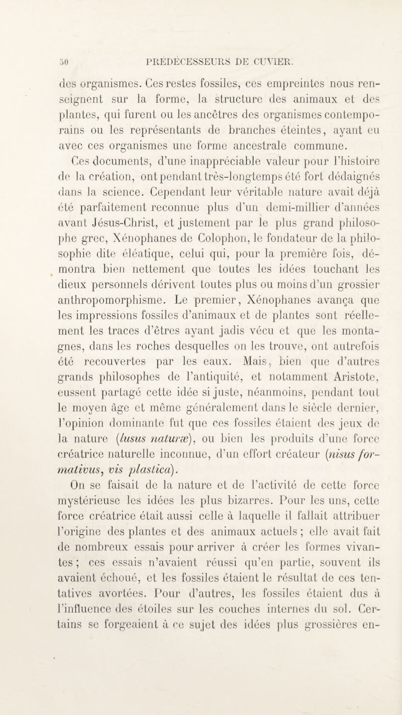 des organismes. Ces restes fossiles, ces empreintes nous ren¬ seignent sur la forme, la structure des animaux et des plantes, qui furent ou les ancêtres des organismes contempo¬ rains ou les représentants de branches éteintes, ayant eu avec ces organismes une forme ancestrale commune. Ces documents, d’une inappréciable valeur pour l’histoire de la création, ont pendant très-longtemps été fort dédaignés dans la science. Cependant leur véritable nature avait déjà été parfaitement reconnue plus d’un demi-millier d'années avant Jésus-Christ, et justement par le plus grand philoso¬ phe grec, Xénophanes de Colophon, le fondateur de la philo¬ sophie dite éléatique, celui qui, pour la première fois, dé¬ montra bien nettement que toutes les idées touchant les dieux personnels dérivent toutes plus ou moins d’un grossier anthropomorphisme. Le premier, Xénophanes avança que les impressions fossiles d’animaux et de plantes sont réelle¬ ment les traces d’êtres ayant jadis vécu et que les monta¬ gnes, dans les roches desquelles on les trouve, ont autrefois été recouvertes par les eaux. Mais, bien que d’autres grands philosophes de l’antiquité, et notamment Aristote, eussent partagé cette idée si juste, néanmoins, pendant tout le moyen âge et même généralement dans le siècle dernier, l’opinion dominante fut que ces fossiles étaient des jeux de la nature (lusus naturæ), ou bien les produits d’une force créatrice naturelle inconnue, d’un effort créateur (nisus for- malivus, vis plastica). On se faisait de la nature et de l’activité de cette force mystérieuse les idées les plus bizarres. Pour les uns, cette force créatrice était aussi celle à laquelle il fallait attribuer l’origine des plantes et des animaux actuels ; elle avait fait de nombreux essais pour arriver à créer les formes vivan¬ tes ; ces essais n’avaient réussi qu’en partie, souvent ils avaient échoué, et les fossiles étaient le résultat de ces ten¬ tatives avortées. Pour d’autres, les fossiles étaient dus à l’influence des étoiles sur les couches internes du sol. Cer¬ tains se forgeaient à ce sujet des idées plus grossières en-