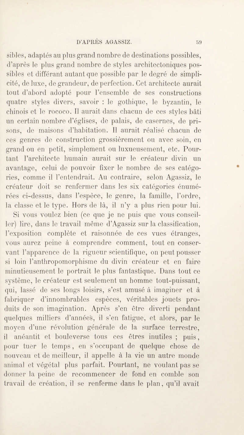 sibles, adaptés au plus grand nombre de destinations possibles, d’après le plus grand nombre de styles architectoniques pos¬ sibles et différant autant que possible par le degré de simpli¬ cité, deluxe, de grandeur, de perfection. Cet architecte aurait tout d’abord adopté pour l’ensemble de ses constructions quatre styles divers, savoir : le gothique, le byzantin, le chinois et le rococo. Il aurait dans chacun de ces styles bâti un certain nombre d’églises, de palais, de casernes, de pri¬ sons, de maisons d’habitation. Il aurait réalisé chacun de ces genres de construction grossièrement ou avec soin, en grand ou en petit, simplement ou luxueusement, etc. Pour¬ tant l’architecte humain aurait sur le créateur divin un avantage, celui de pouvoir fixer le nombre de ses catégo¬ ries, comme il l’entendrait. Au contraire, selon Agassiz, le créateur doit se renfermer dans les six catégories énumé¬ rées ci-dessus, dans l’espèce, le genre, la famille, l’ordre, la classe et le type. Hors de là, il n’y a plus rien pour lui. Si vous voulez bien (ce que je ne puis que vous conseil¬ ler) lire, dans le travail même d’Agassiz sur la classification, l’exposition complète et raisonnée de ces vues étranges, vous aurez peine à comprendre comment, tout en conser¬ vant l’apparence de la rigueur scientifique, on peut pousser si loin l’anthropomorphisme du divin créateur et en faire minutieusement le portrait le plus fantastique. Dans tout ce système, le créateur est seulement un homme tout-puissant, qui, lassé de ses longs loisirs, s’est amusé à imaginer et à fabriquer d’innombrables espèces, véritables jouets pro¬ duits de son imagination. Après s’en être diverti pendant quelques milliers d’années, il s’en fatigue, et alors, par le moyen d’une révolution générale de la surface terrestre, il anéantit et bouleverse tous ces êtres inutiles ; puis, pour tuer le temps, en s’occupant de quelque chose de nouveau et de meilleur, il appelle à la vie un autre monde animal et végétal plus parfait. Pourtant, ne voulant pas se donner la peine de recommencer de fond en comble son travail de création, il se renferme dans le plan, qu’il avait