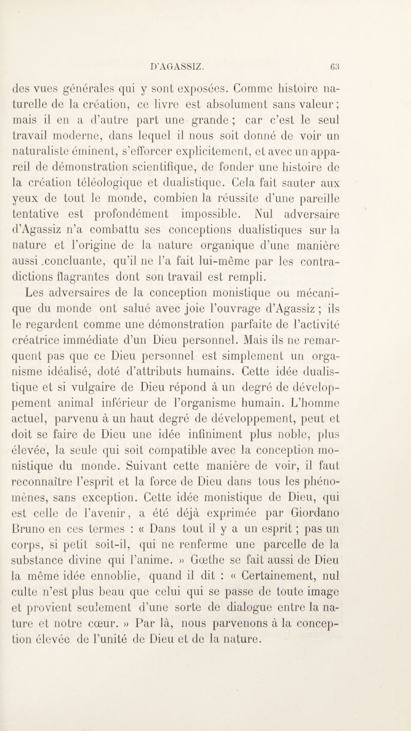 des vues générales qui y sont exposées. Comme histoire na¬ turelle de la création, ce livre est absolument sans valeur; mais il en a d’autre part une grande ; car c’est le seul travail moderne, dans lequel il nous soit donné de voir un naturaliste éminent, s’efforcer explicitement, et avec un appa¬ reil de démonstration scientifique, de fonder une histoire de la création téléologique et dualistique. Cela fait sauter aux yeux de tout le monde, combien la réussite d’une pareille tentative est profondément impossible. Nul adversaire d’Agassiz n’a combattu ses conceptions dualistiques sur la nature et l’origine de la nature organique d’une manière aussi,concluante, qu’il ne l’a fait lui-même par les contra¬ dictions flagrantes dont son travail est rempli. Les adversaires de la conception monistique ou mécani¬ que du monde ont salué avec joie l’ouvrage d’Agassiz ; ils le regardent comme une démonstraiion parfaite de l’activité créatrice immédiate d’un Dieu personnel. Mais ils ne remar¬ quent pas que ce Dieu personnel est simplement un orga¬ nisme idéalisé, doté d’attributs humains. Cette idée dualis¬ tique et si vulgaire de Dieu répond à un degré de dévelop¬ pement animal inférieur de l’organisme humain. L’homme actuel, parvenu à un haut degré de développement, peut et doit se faire de Dieu une idée infiniment plus noble, plus élevée, la seule qui soit compatible avec la conception mo¬ nistique du monde. Suivant cette manière de voir, il faut reconnaître l’esprit et la force de Dieu dans tous les phéno¬ mènes, sans exception. Cette idée monistique de Dieu, qui est celle de l’avenir, a été déjà exprimée par Giordano Bruno en ces termes : « Dans tout il y a un esprit ; pas un corps, si petit soit-il, qui ne renferme une parcelle de la substance divine qui l’anime. » Goethe se fait aussi de Dieu la même idée ennoblie, quand il dit : « Certainement, nul culte n’est plus beau que celui qui se passe de toute image et provient seulement d’une sorte de dialogue entre la na¬ ture et notre cœur. » Par là, nous parvenons à la concep¬ tion élevée de l’unité de Dieu et de la nature.