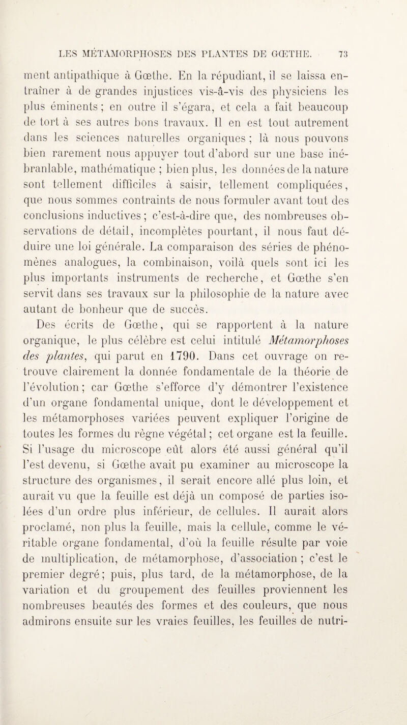 ment antipathique à Goethe. En la répudiant, il se laissa en¬ traîner à de grandes injustices vis-à-vis des physiciens les plus éminents ; en outre il s’égara, et cela a fait beaucoup de tort à ses autres bons travaux. Il en est tout autrement dans les sciences naturelles organiques ; là nous pouvons bien rarement nous appuyer tout d’abord sur une base iné¬ branlable, mathématique ; bien plus, les données de la nature sont tellement difficiles à saisir, tellement compliquées, que nous sommes contraints de nous formuler avant tout des conclusions inductives ; c’est-à-dire que, des nombreuses ob¬ servations de détail, incomplètes pourtant, il nous faut dé¬ duire une loi générale. La comparaison des séries de phéno¬ mènes analogues, la combinaison, voilà quels sont ici les plus importants instruments de recherche, et Goethe s’en servit dans ses travaux sur la philosophie de la nature avec autant de bonheur que de succès. Des écrits de Gœthe, qui se rapportent à la nature organique, le plus célèbre est celui intitulé Métamorphoses des plantes, qui parut en 1790. Dans cet ouvrage on re¬ trouve clairement la donnée fondamentale de la théorie de l’évolution ; car Gœthe s’efforce d’y démontrer l’existence d’un organe fondamental unique, dont le développement et les métamorphoses variées peuvent expliquer l’origine de toutes les formes du règne végétal ; cet organe est la feuille. Si l’usage du microscope eût alors été aussi général qu'il l’est devenu, si Gœthe avait pu examiner au microscope la structure des organismes, il serait encore allé plus loin, et aurait vu que la feuille est déjà un composé de parties iso¬ lées d’un ordre plus inférieur, de cellules. Il aurait alors proclamé, non plus la feuille, mais la cellule, comme le vé¬ ritable organe fondamental, d’où la feuille résulte par voie de multiplication, de métamorphose, d’association ; c’est le premier degré; puis, plus tard, de la métamorphose, de la variation et du groupement des feuilles proviennent les nombreuses beautés des formes et des couleurs, que nous admirons ensuite sur les vraies feuilles, les feuilles de nutri-