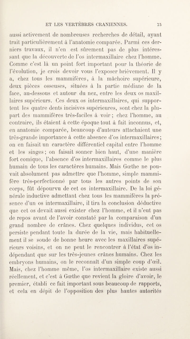 aussi activement de nombreuses recherches de détail, ayant trait particulièrement à l’anatomie comparée. Parmi ces der¬ niers travaux, il n’en est sûrement pas de plus intéres¬ sant que la découverte de l’os intermaxillaire chez l’homme. Comme c’est là un point fort important pour la théorie de dévolution, je crois devoir vous l’exposer brièvement. Il y a, chez tous les mammifères, à la mâchoire supérieure, deux pièces osseuses, situées à la partie médiane de la face, au-dessous et autour du nez, entre les deux os maxil¬ laires supérieurs. Ces deux os intermaxillaires, qui suppor¬ tent les quatre dents incisives supérieures, sont chez la plu¬ part des mammifères très-faciles à voir ; chez l’homme, au contraire, ils étaient à cette époque tout à fait inconnus, et, en anatomie comparée, beaucoup d’auteurs attachaient une très-grande importance à cette absence d’os intermaxillaires ; on en faisait un caractère différentiel capital entre l’homme et les singes ; on faisait sonner bien haut, d’une manière fort comique, l’absence d’os intermaxillaires comme le plus humain de tous les caractères humains. Mais Goethe ne pou¬ vait absolument pas admettre que l’homme, simple mammi¬ fère très-perfectionné par tous les autres points de son corps, fût dépourvu de cet os intermaxillaire. De la loi gé¬ nérale inductive admettant chez tous les mammifères la pré¬ sence d’un os intermaxillaire, il tira la conclusion déductive que cet os devait aussi exister chez l’homme, et il n’eut pas de repos avant de l’avoir constaté par la comparaison d’un grand nombre de crânes. Chez quelques individus, cet os persiste pendant toute la durée de la vie, mais habituelle¬ ment il se soude de bonne heure avec les maxillaires supé¬ rieurs voisins, et on ne peut le rencontrer à l’état d’os in¬ dépendant que sur les très-jeunes crânes humains. Chez les embryons humains, on le reconnaît d’un simple coup d’œil. Mais, chez l’homme même, l’os intermaxillaire existe aussi réellement, et c’est à Gœthe que revient la gloire d’avoir, le premier, établi ce fait important sous beaucoup de rapports, et cela en dépit de l’opposition des plus hautes autorités