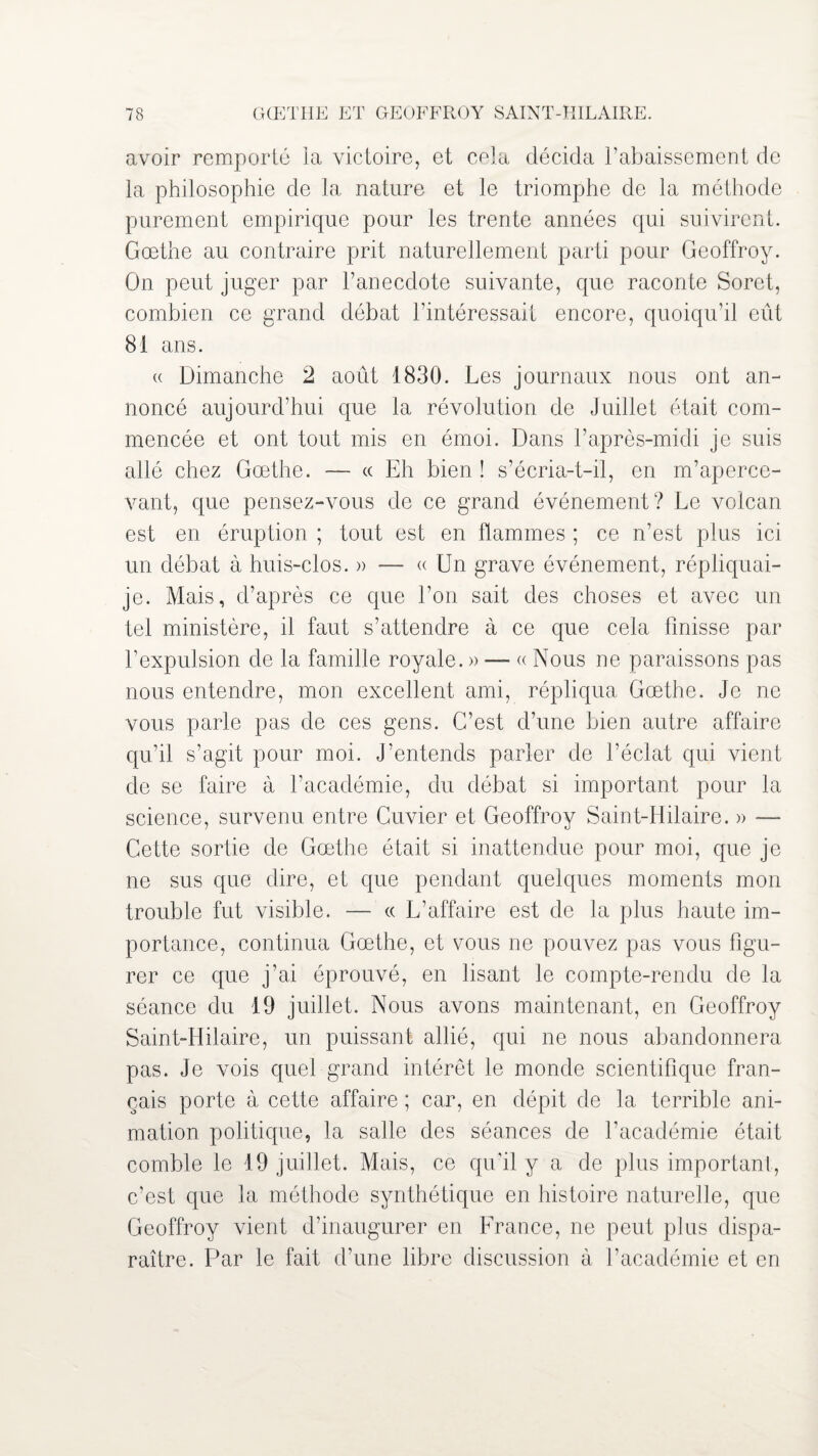 avoir remporté la victoire, et cela décida l’abaissement de la philosophie de la nature et le triomphe de la méthode purement empirique pour les trente années qui suivirent. Goethe au contraire prit naturellement parti pour Geoffroy. On peut juger par l’anecdote suivante, que raconte Soret, combien ce grand débat l’intéressait encore, quoiqu’il eût 81 ans. « Dimanche 2 août 1830. Les journaux nous ont an¬ noncé aujourd’hui que la révolution de Juillet était com¬ mencée et ont tout mis en émoi. Dans l’après-midi je suis allé chez Goethe. — « Eh bien ! s’écria-t-il, en m’aperce¬ vant, que pensez-vous de ce grand événement? Le volcan est en éruption ; tout est en flammes ; ce n’est plus ici un débat à huis-clos. » — « Un grave événement, répliquai- je. Mais, d’après ce que l’on sait des choses et avec un tel ministère, il faut s’attendre à ce que cela finisse par l’expulsion de la famille royale. » — « Nous ne paraissons pas nous entendre, mon excellent ami, répliqua Goethe. Je ne vous parle pas de ces gens. C’est d’une bien autre affaire qu’il s’agit pour moi. J’entends parler de l’éclat qui vient de se faire à l’académie, du débat si important pour la science, survenu entre Cuvier et Geoffroy Saint-Hilaire. » — Cette sortie de Goethe était si inattendue pour moi, que je ne sus que dire, et que pendant quelques moments mon trouble fut visible. — « L’affaire est de la plus haute im¬ portance, continua Goethe, et vous ne pouvez pas vous figu¬ rer ce que j’ai éprouvé, en lisant le compte-rendu de la séance du 19 juillet. Nous avons maintenant, en Geoffroy Saint-Hilaire, un puissant allié, qui ne nous abandonnera pas. Je vois quel grand intérêt le monde scientifique fran¬ çais porte à cette affaire ; car, en dépit de la terrible ani¬ mation politique, la salle des séances de l’académie était comble le 19 juillet. Mais, ce qu'il y a de plus important, c’est que la méthode synthétique en histoire naturelle, que Geoffroy vient d’inaugurer en France, ne peut plus dispa¬ raître. Par le fait d’une libre discussion à l’académie et en