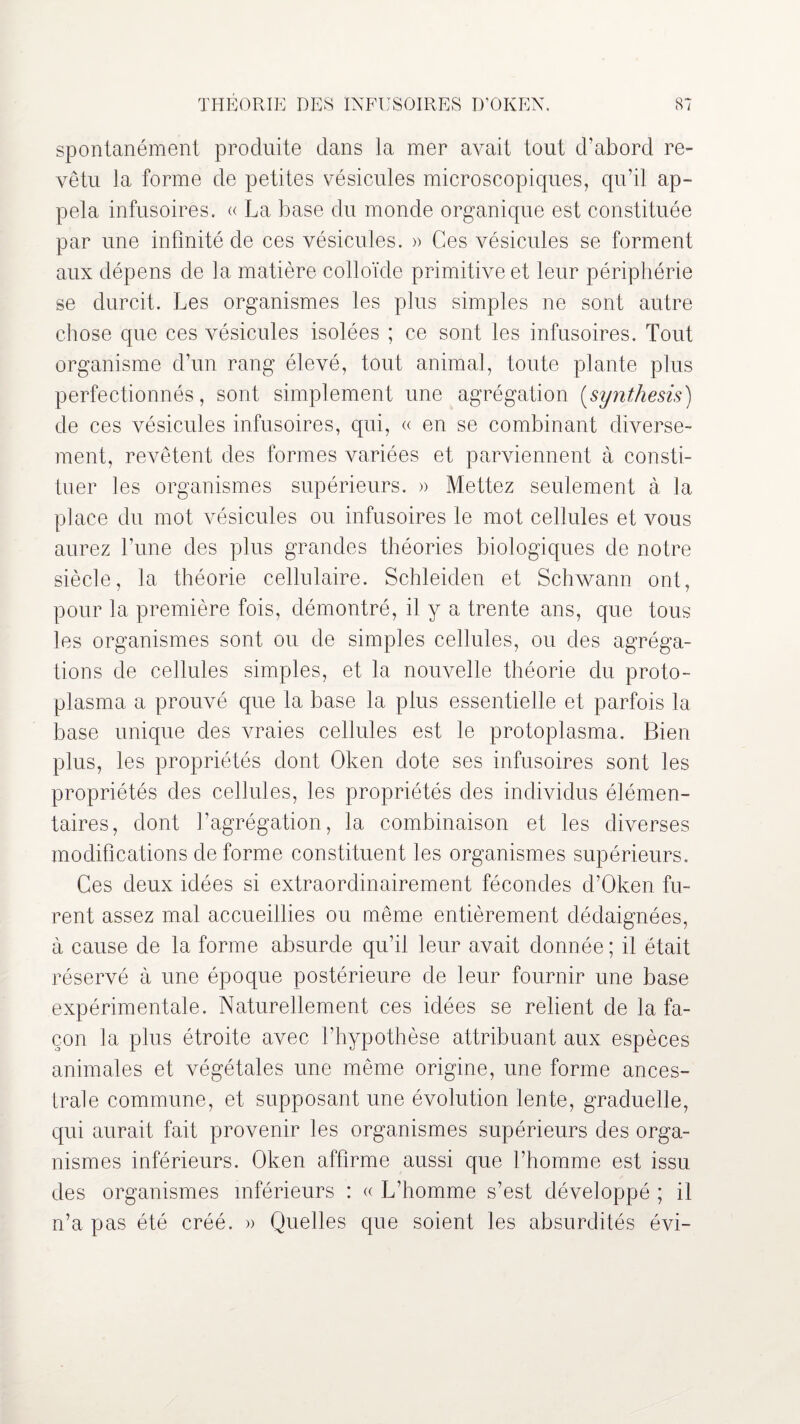 spontanément produite dans la mer avait tout d’abord re¬ vêtu la forme de petites vésicules microscopiques, qu’il ap¬ pela infusoires. « La base du monde organique est constituée par une infinité de ces vésicules. » Ces vésicules se forment aux dépens de la matière colloïde primitive et leur périphérie se durcit. Les organismes les plus simples ne sont autre chose que ces vésicules isolées ; ce sont les infusoires. Tout organisme d’un rang élevé, tout animal, toute plante plus perfectionnés, sont simplement une agrégation (synthesis) de ces vésicules infusoires, qui, « en se combinant diverse¬ ment, revêtent des formes variées et parviennent à consti¬ tuer les organismes supérieurs. » Mettez seulement à la place du mot vésicules ou infusoires le mot cellules et vous aurez l’une des plus grandes théories biologiques de notre siècle, la théorie cellulaire. Schleiden et Schwann ont, pour la première fois, démontré, il y a trente ans, que tous les organismes sont ou de simples cellules, ou des agréga¬ tions de cellules simples, et la nouvelle théorie du proto- plasma a prouvé que la base la plus essentielle et parfois la base unique des vraies cellules est le protoplasma. Bien plus, les propriétés dont Oken dote ses infusoires sont les propriétés des cellules, les propriétés des individus élémen¬ taires, dont l’agrégation, la combinaison et les diverses modifications de forme constituent les organismes supérieurs. Ces deux idées si extraordinairement fécondes d’Oken fu¬ rent assez mal accueillies ou même entièrement dédaignées, à cause de la forme absurde qu’il leur avait donnée; il était réservé à une époque postérieure de leur fournir une base expérimentale. Naturellement ces idées se relient de la fa¬ çon la plus étroite avec l’hypothèse attribuant aux espèces animales et végétales une même origine, une forme ances¬ trale commune, et supposant une évolution lente, graduelle, qui aurait fait provenir les organismes supérieurs des orga¬ nismes inférieurs. Oken affirme aussi que l’homme est issu des organismes inférieurs : « L’homme s’est développé ; il n’a pas été créé. » Quelles que soient les absurdités évi-