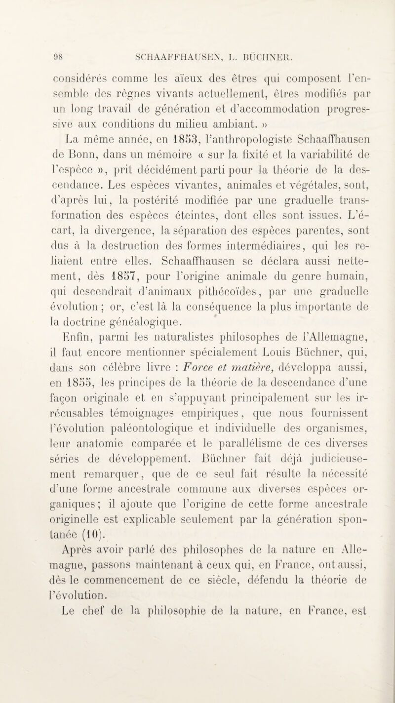 os SCHAAFFHAUSEN, L. BUCHNER. considérés comme les aïeux des êtres qui composent l’en¬ semble des règnes vivants actuellement, êtres modifiés par un long travail de génération et d’accommodation progres¬ sive aux conditions du milieu ambiant. » La même année, en 1853, l’anthropologiste Schaaffhausen de Bonn, dans un mémoire « sur la fixité et la variabilité de l’espèce », prit décidément parti pour la théorie de la des¬ cendance. Les espèces vivantes, animales et végétales, sont, d’après lui, la postérité modifiée par une graduelle trans¬ formation des espèces éteintes, dont elles sont issues. L’é¬ cart, la divergence, la séparation des espèces parentes, sont dus à la destruction des formes intermédiaires, qui les re¬ liaient entre elles. Schaaffhausen se déclara aussi nette¬ ment, dès 1857, pour l’origine animale du genre humain, qui descendrait d’animaux pithécoïdes, par une graduelle évolution ; or, c’est là la conséquence la plus importante de la doctrine généalogique. Enfin, parmi les naturalistes philosophes de l’Allemagne, il faut encore mentionner spécialement Louis Buchner, qui, dans son célèbre livre : Force et matière, développa aussi, en 1855, les principes de la théorie de la descendance d’une façon originale et en s’appuyant principalement sur les ir¬ récusables témoignages empiriques, que nous fournissent l’évolution paléontologique et individuelle des organismes, leur anatomie comparée et le parallélisme de ces diverses séries de développement. Büchner fait déjà judicieuse¬ ment remarquer, que de ce seul fait résulte la nécessité d’une forme ancestrale commune aux diverses espèces or¬ ganiques; il ajoute que l’origine de cette forme ancestrale originelle est explicable seulement par la génération spon¬ tanée (10). Après avoir parlé des philosophes de la nature en Alle¬ magne, passons maintenant à ceux qui, en France, ont aussi, dès le commencement de ce siècle, défendu la théorie de l’évolution. Le chef de la philosophie de la nature, en France, est