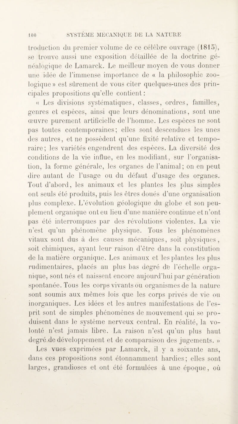 troduction du premier volume de ce célèbre ouvrage (1815), se trouve aussi une exposition détaillée de la doctrine gé¬ néalogique de Lamarck. Le meilleur moyen de vous donner une idée de l’immense importance de « la philosophie zoo¬ logique» est sûrement de vous citer quelques-unes des prin¬ cipales propositions qu’elle contient : « Les divisions systématiques, classes, ordres, familles, genres et espèces, ainsi que leurs dénominations, sont une œuvre purement artificielle de l’homme. Les espèces ne sont pas toutes contemporaines; elles sont descendues les unes des autres, et ne possèdent qu’une fixité relative et tempo¬ raire; les variétés engendrent des espèces. La diversité des conditions de la vie influe, en les modifiant, sur l’organisa¬ tion, la forme générale, les organes de l’animal; on en peut dire autant de l’usage ou du défaut d’usage des organes. Tout d’abord, les animaux et les plantes les plus simples ont seuls été produits, puis les êtres doués d’une organisation plus complexe. L’évolution géologique du globe et son peu¬ plement organique ont eu lieu d’une manière continue et n’ont pas été interrompues par des révolutions violentes. La vie n’est qu’un phénomène physique. Tous les phénomènes vitaux sont dus à des causes mécaniques, soit physiques , soit chimiques, ayant leur raison d’être dans la constitution de la matière organique. Les animaux et les plantes les plus rudimentaires, placés au plus bas degré de l’échelle orga¬ nique, sont nés et naissent encore aujourd’hui par génération spontanée. Tous les corps vivants ou organismes de la nature sont soumis aux mêmes lois que les corps privés de vie ou inorganiques. Les idées et les autres manifestations de l’es¬ prit sont de simples phénomènes de mouvement qui se pro¬ duisent dans le système nerveux central. En réalité, la vo¬ lonté n’est jamais libre. La raison n’est qu’un plus haut degré.de développement et de comparaison des jugements. » Les vues exprimées par Lamarck, il y a soixante ans, dans ces propositions sont étonnamment hardies; elles sont larges, grandioses et ont été formulées à une époque, où