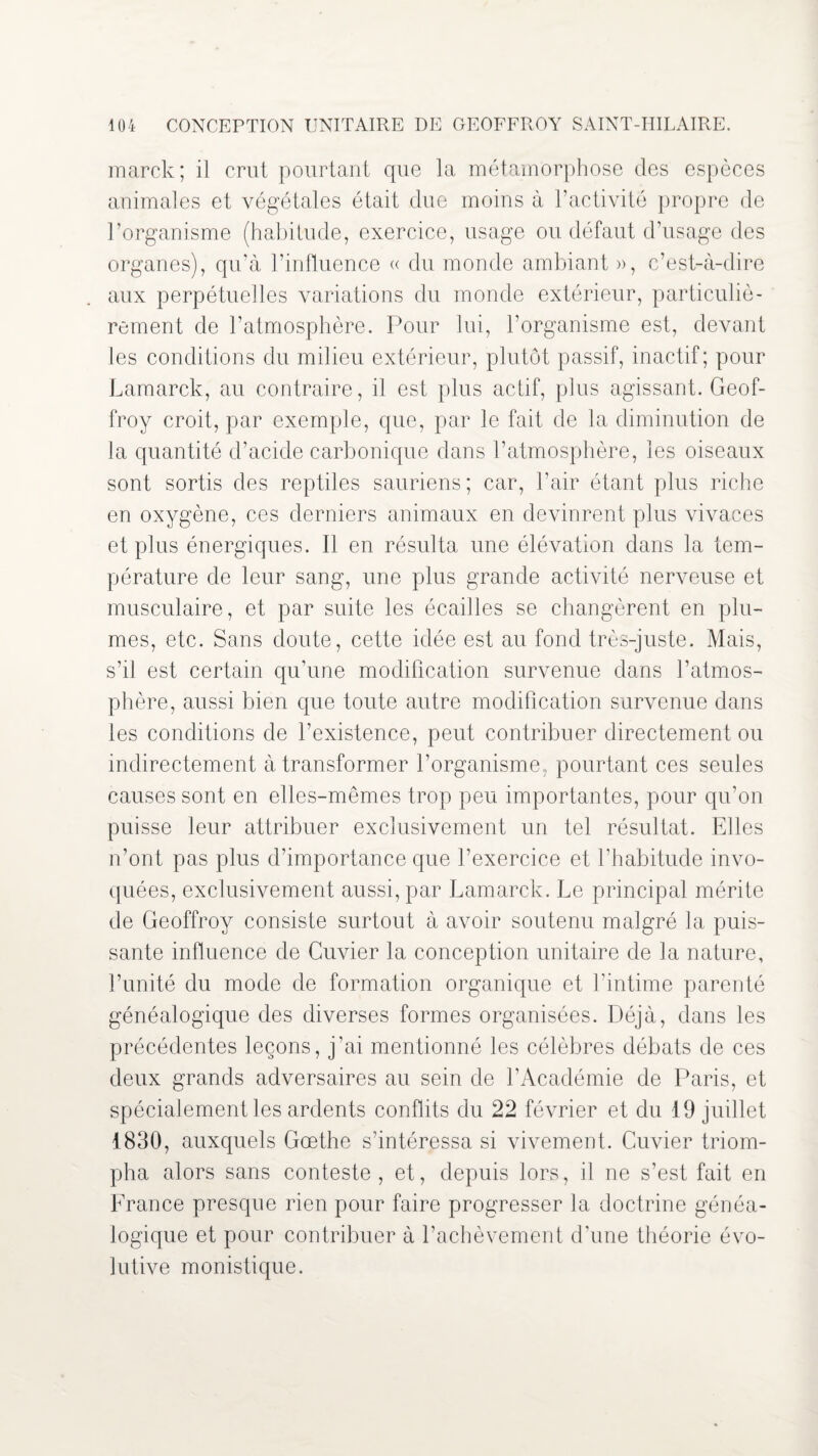 marck; il crut pourtant que la métamorphose des espèces animales et végétales était due moins à l’activité propre de l’organisme (habitude, exercice, usage ou défaut d’usage des organes), qu’à l’influence « du monde ambiant », c’est-à-dire aux perpétuelles variations du monde extérieur, particuliè¬ rement de l’atmosphère. Pour lui, l’organisme est, devant les conditions du milieu extérieur, plutôt passif, inactif; pour Lamarck, au contraire, il est plus actif, plus agissant. Geof¬ froy croit, par exemple, que, par le fait de la diminution de la quantité d’acide carbonique dans l’atmosphère, les oiseaux sont sortis des reptiles sauriens; car, l’air étant plus riche en oxygène, ces derniers animaux en devinrent plus vivaces et plus énergiques. Il en résulta une élévation dans la tem¬ pérature de leur sang, une plus grande activité nerveuse et musculaire, et par suite les écailles se changèrent en plu¬ mes, etc. Sans doute, cette idée est au fond très-juste. Mais, s’il est certain qu’une modification survenue dans l’atmos¬ phère, aussi bien que toute autre modification survenue dans les conditions de l’existence, peut contribuer directement ou indirectement à transformer l’organisme, pourtant ces seules causes sont en elles-mêmes trop peu importantes, pour qu’on puisse leur attribuer exclusivement un tel résultat. Elles n’ont pas plus d’importance que l’exercice et l’habitude invo¬ quées, exclusivement aussi, par Lamarck. Le principal mérite de Geoffroy consiste surtout à avoir soutenu malgré la puis¬ sante influence de Cuvier la conception unitaire de la nature, l’unité du mode de formation organique et l’intime parenté généalogique des diverses formes organisées. Déjà, dans les précédentes leçons, j’ai mentionné les célèbres débats de ces deux grands adversaires au sein de l’Académie de Paris, et spécialement les ardents conflits du 22 février et du 19 juillet 1830, auxquels Gœthe s’intéressa si vivement. Cuvier triom¬ pha alors sans conteste , et, depuis lors, il ne s’est fait en Lrance presque rien pour faire progresser la doctrine généa¬ logique et pour contribuer à l’achèvement d’une théorie évo¬ lutive monistique.