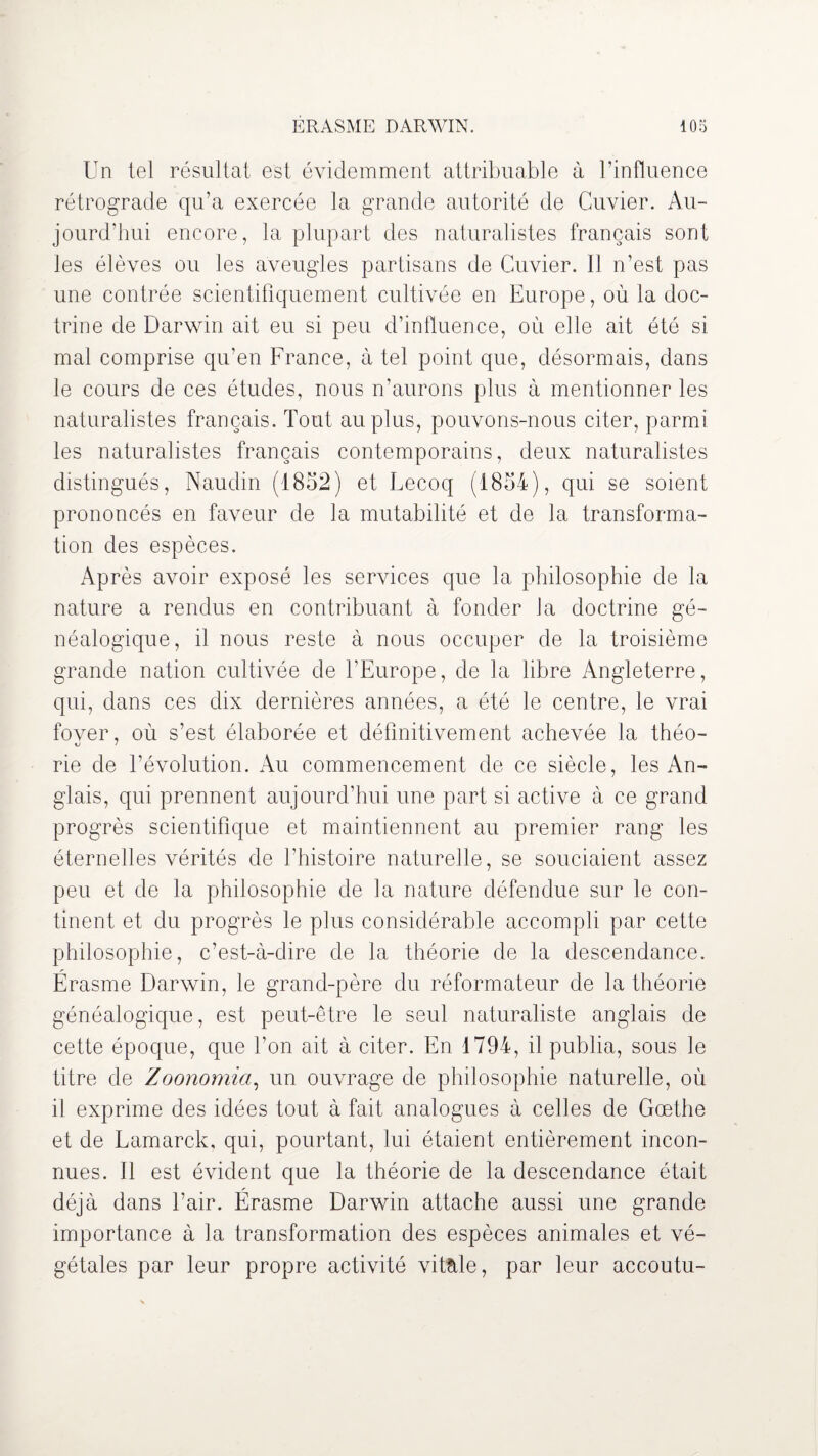 Un tel résultat est évidemment attribuable à l’influence rétrograde qu’a exercée la grande autorité de Cuvier. Au¬ jourd'hui encore, la plupart des naturalistes français sont les élèves ou les aveugles partisans de Cuvier. Il n’est pas une contrée scientifiquement cultivée en Europe, où la doc¬ trine de Darwin ait eu si peu d’influence, où elle ait été si mal comprise qu’en France, à tel point que, désormais, dans le cours de ces études, nous n’aurons plus à mentionner les naturalistes français. Tout au plus, pouvons-nous citer, parmi les naturalistes français contemporains, deux naturalistes distingués, Naudin (1852) et Lecoq (1854), qui se soient prononcés en faveur de la mutabilité et de la transforma¬ tion des espèces. Après avoir exposé les services que la philosophie de la nature a rendus en contribuant à fonder J a doctrine gé¬ néalogique, il nous reste à nous occuper de la troisième grande nation cultivée de l’Europe, de la libre Angleterre, qui, dans ces dix dernières années, a été le centre, le vrai fover, où s’est élaborée et définitivement achevée la théo- rie de l’évolution. Au commencement de ce siècle, les An¬ glais, qui prennent aujourd’hui une part si active à ce grand progrès scientifique et maintiennent au premier rang les éternelles vérités de l’histoire naturelle, se souciaient assez peu et de la philosophie de la nature défendue sur le con¬ tinent et du progrès le plus considérable accompli par cette philosophie, c’est-à-dire de la théorie de la descendance. Érasme Darwin, le grand-père du réformateur de la théorie généalogique, est peut-être le seul naturaliste anglais de cette époque, que l’on ait à citer. En 1794, il publia, sous le titre de Zoonomia, un ouvrage de philosophie naturelle, où il exprime des idées tout à fait analogues à celles de Goethe et de Lamarck, qui, pourtant, lui étaient entièrement incon¬ nues. Il est évident que la théorie de la descendance était déjà dans l’air. Érasme Darwin attache aussi une grande importance à la transformation des espèces animales et vé¬ gétales par leur propre activité vitale, par leur accoutu-