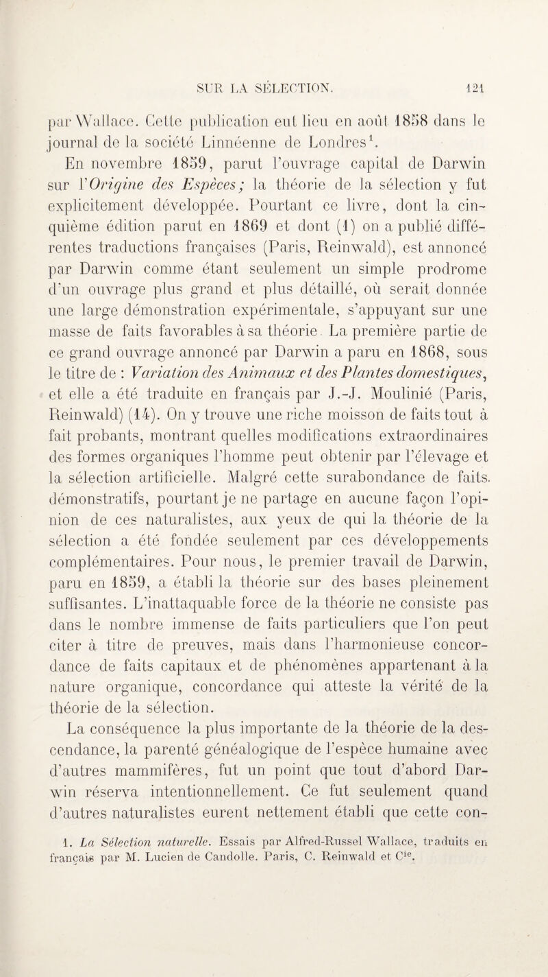 par Wallace. Celte publication eut lieu en août 1858 clans le journal de la société Linnéenne de Londres1. En novembre 1859, parut l’ouvrage capital de Darwin sur Y Origine des Espèces ; la théorie de la sélection y fut explicitement développée. Pourtant ce livre, dont la cin¬ quième édition parut en 1869 et dont (1) on a publié diffé¬ rentes traductions françaises (Paris, Reinwalcl), est annoncé par Darwin comme étant seulement un simple prodrome d’un ouvrage plus grand et plus détaillé, où serait donnée une large démonstration expérimentale, s’appuyant sur une masse de faits favorables à sa théorie. La première partie de ce grand ouvrage annoncé par Darwin a paru en 1868, sous le titre de : Variation des Animaux et des Plantes domestiques, et elle a été traduite en français par J.-J. Moulinié (Paris, Reinwalcl) (14). On y trouve une riche moisson de faits tout à fait probants, montrant quelles modifications extraordinaires des formes organiques l’homme peut obtenir par l’élevage et la sélection artificielle. Malgré cette surabondance de faits, démonstratifs, pourtant je ne partage en aucune façon l’opi¬ nion de ces naturalistes, aux yeux de qui la théorie de la sélection a été fondée seulement par ces développements complémentaires. Pour nous, le premier travail de Darwin, paru en 1859, a établi la théorie sur des bases pleinement suffisantes. L’inattaquable force de la théorie ne consiste pas dans le nombre immense de faits particuliers que l’on peut citer à titre de preuves, mais dans l’harmonieuse concor¬ dance de faits capitaux et de phénomènes appartenant à la nature organique, concordance qui atteste la vérité de la théorie de la sélection. La conséquence la plus importante de la théorie de la des¬ cendance, la parenté généalogique de l’espèce humaine avec d’autres mammifères, fut un point que tout d’abord Dar¬ win réserva intentionnellement. Ce fut seulement quand d’autres naturalistes eurent nettement établi que cette con- 1. La Sélection naturelle. Essais par Alfred-Russel Wallace, traduits en français par M. Lucien de Candolle. Paris, C. Reinwald et Cie.