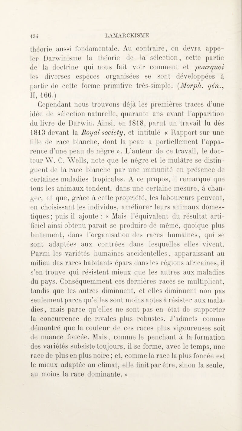 théorie aussi fondamentale. Au contraire, on devra appe¬ ler Darwinisme la théorie de la sélection, cette partie de la doctrine qui nous fait voir comment et pourquoi les diverses espèces organisées se sont développées à partir de cette forme primitive très-simple. (.Morph. gén., II, 166.) Cependant nous trouvons déjà les premières traces d’une idée de sélection naturelle, quarante ans avant l’apparition du livre de Darwin. Ainsi, en 1818, parut un travail lu dès 1813 devant la Royal society, et intitulé « Rapport sur une fdle de race blanche, dont la peau a partiellement l’appa¬ rence d’une peau de nègre ». L’auteur de ce travail, le doc¬ teur W. C. Wells, note que le nègre et le mulâtre se distin¬ guent de la race blanche par une immunité en présence de certaines maladies tropicales. A ce propos, il remarque que tous les animaux tendent, dans une certaine mesure, à chan¬ ger, et que, grâce à cette propriété, les laboureurs peuvent, en choisissant les individus, améliorer leurs animaux domes¬ tiques ; puis il ajoute: « Mais l’équivalent du résultat arti¬ ficiel ainsi obtenu paraît se produire de même, quoique plus lentement, dans l’organisation des races humaines, qui se sont adaptées aux contrées dans lesquelles elles vivent. Parmi les variétés humaines accidentelles, apparaissant au milieu des rares habitants épars dans les régions africaines, il s’en trouve qui résistent mieux que les autres aux maladies du pays. Conséquemment ces dernières races se multiplient, tandis que les autres diminuent, et elles diminuent non pas seulement parce qu’elles sont moins aptes à résister aux mala¬ dies , mais parce qu’elles ne sont pas en état de supporter la concurrence de rivales plus robustes. J’admets comme démontré que la couleur de ces races plus vigoureuses soit de nuance foncée. Mais, comme le penchant à la formation des variétés subsiste toujours, il se forme, avec le temps, une race de plus en plus noire ; et, comme la race la plus foncée est le mieux adaptée au climat, elle finit par être, sinon la seule, au moins ia race dominante. »