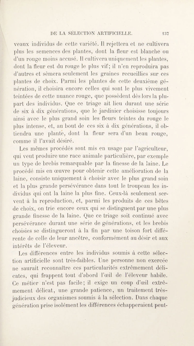 veaux individus de cette variété. Il rejettera et ne cultivera plus les semences des plantes, dont la fleur est blanche ou d’un rouge moins accusé. Il cultivera uniquement les plantes, dont la fleur est du rouge le plus vif; il n’en reproduira pas d’autres et sèmera seulement les graines recueillies sur ces plantes de choix. Parmi les plantes de cette deuxième gé¬ nération, il choisira encore celles qui sont le plus vivement teintées de cette nuance rouge, que possèdent dès lors la plu¬ part des individus. Que ce triage ait lieu durant une série de six à dix générations, que le jardinier choisisse toujours ainsi avec le plus grand soin les fleurs teintes du rouge le plus intense, et, au bout de ces six à dix générations, il ob¬ tiendra une planté, dont la fleur sera d’un beau rouge, comme il l’avait désiré. Les mêmes procédés sont mis en usage par l’agriculteur, qui veut produire une race animale particulière, par exemple un type de brebis remarquable par la finesse de la laine. Le procédé mis en œuvre pour obtenir cette amélioration de la laine, consiste uniquement à choisir avec le plus grand soin et la plus grande persévérance dans tout le troupeau les in¬ dividus qui ont la laine la plus fine. Ceux-là seulement ser¬ vent à la reproduction, et, parmi les produits de ces bêtes de choix, on trie encore ceux qui se distinguent par une plus grande finesse de la laine. Que ce triage soit continué avec persévérance durant une série de générations, et les brebis choisies se distingueront à la fin par une toison fort diffé¬ rente de celle de leur ancêtre, conformément au désir et aux intérêts de l’éleveur. Les différences entre les individus soumis à cette sélec¬ tion artificielle sont très-faibles. Une personne non exercée ne saurait reconnaître ces particularités extrêmement déli¬ cates, qui frappent tout d’abord l’œil de féleveur habile. Ce métier n’est pas facile; il exige un coup d’œil extrê¬ mement délicat, une grande patience, un traitement très- judicieux des organismes soumis à la sélection. Dans chaque génération prise isolément les différences échapperaient peut-