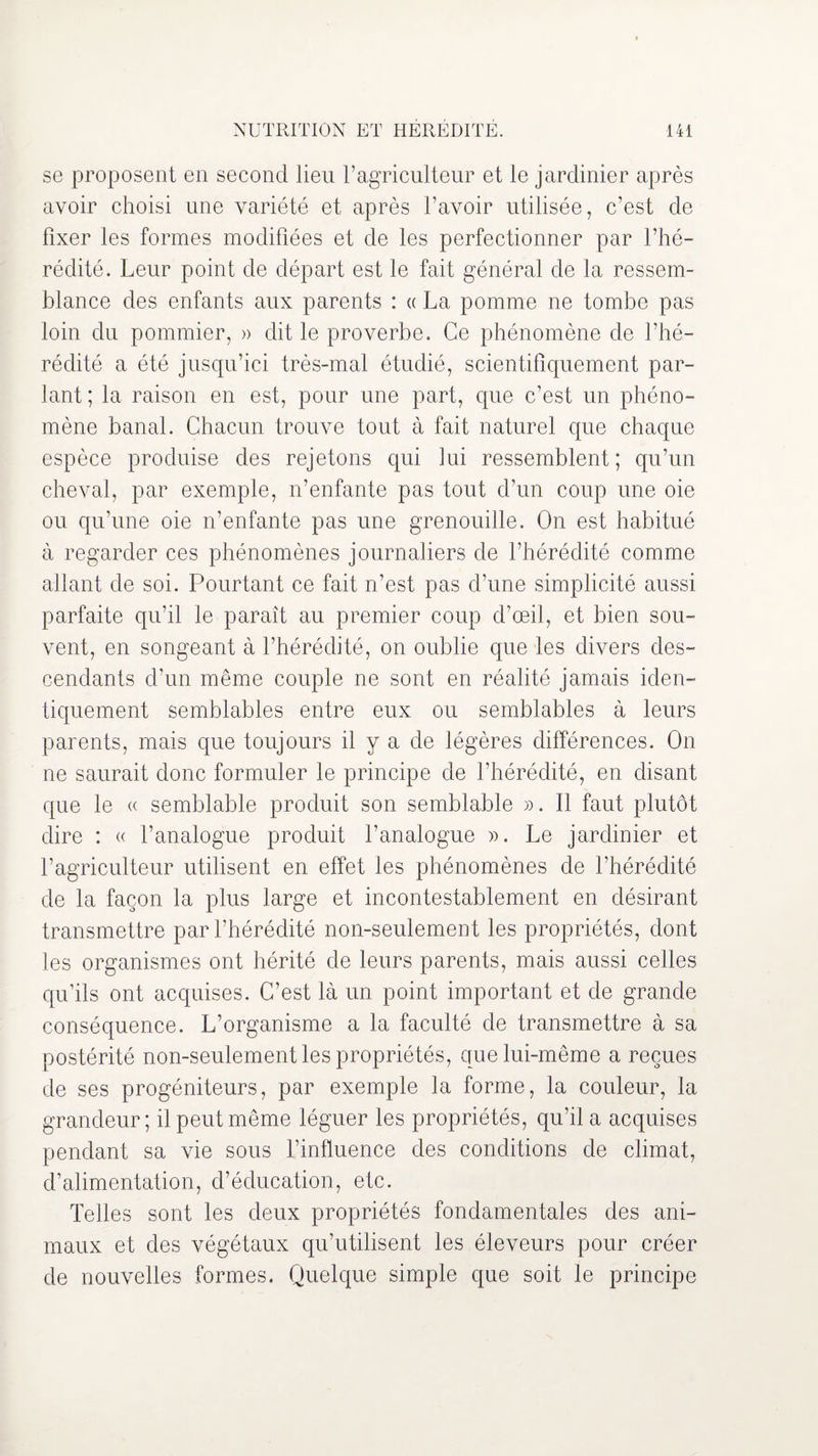 se proposent en second lieu l’agriculteur et le jardinier après avoir choisi une variété et après l’avoir utilisée, c’est de fixer les formes modifiées et de les perfectionner par l’hé¬ rédité. Leur point de départ est le fait général de la ressem¬ blance des enfants aux parents : « La pomme ne tombe pas loin du pommier, » dit le proverbe. Ce phénomène de l’hé¬ rédité a été jusqu’ici très-mal étudié, scientifiquement par¬ lant; la raison en est, pour une part, que c’est un phéno¬ mène banal. Chacun trouve tout à fait naturel que chaque espèce produise des rejetons qui lui ressemblent; qu’un cheval, par exemple, n’enfante pas tout d’un coup une oie ou qu’une oie n’enfante pas une grenouille. On est habitué à regarder ces phénomènes journaliers de l’hérédité comme allant de soi. Pourtant ce fait n’est pas d’une simplicité aussi parfaite qu’il le paraît au premier coup d’œil, et bien sou¬ vent, en songeant à l’hérédité, on oublie que les divers des¬ cendants d’un même couple ne sont en réalité jamais iden¬ tiquement semblables entre eux ou semblables à leurs parents, mais que toujours il y a de légères différences. On ne saurait donc formuler le principe de l’hérédité, en disant que le « semblable produit son semblable ». Il faut plutôt dire : « l’analogue produit l’analogue ». Le jardinier et l’agriculteur utilisent en effet les phénomènes de l’hérédité de la façon la plus large et incontestablement en désirant transmettre par l’hérédité non-seulement les propriétés, dont les organismes ont hérité de leurs parents, mais aussi celles qu’ils ont acquises. C’est là un point important et de grande conséquence. L’organisme a la faculté de transmettre à sa postérité non-seulement les propriétés, que lui-même a reçues de ses progéniteurs, par exemple la forme, la couleur, la grandeur; il peut même léguer les propriétés, qu’il a acquises pendant sa vie sous l’influence des conditions de climat, d’alimentation, d’éducation, etc. Telles sont les deux propriétés fondamentales des ani¬ maux et des végétaux qu’utilisent les éleveurs pour créer de nouvelles formes. Quelque simple que soit le principe