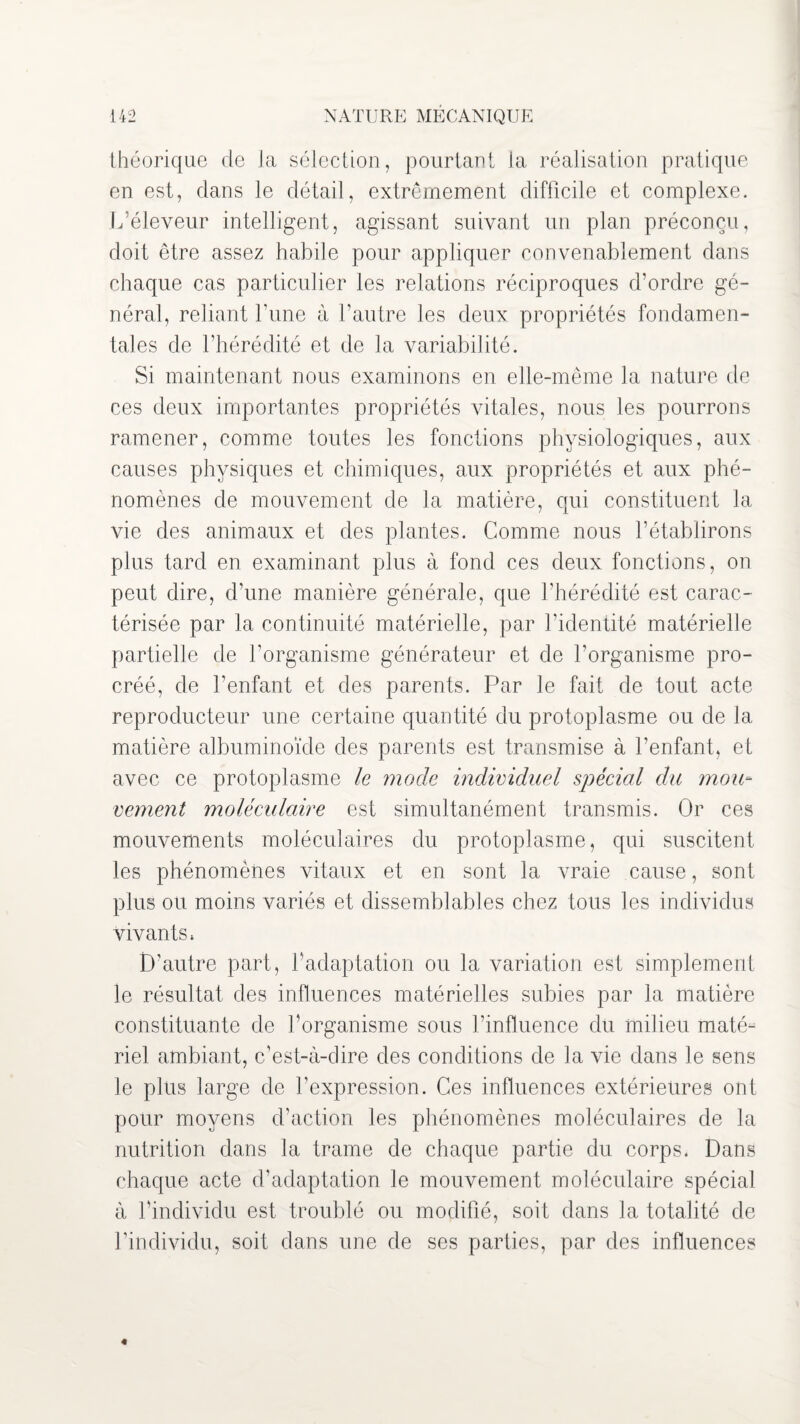 théorique de la sélection, pourtant la réalisation pratique en est, clans le détail, extrêmement difficile et complexe. L’éleveur intelligent, agissant suivant un plan préconçu, doit être assez habile pour appliquer convenablement dans chaque cas particulier les relations réciproques d’ordre gé¬ néral, reliant Lune à l’autre les deux propriétés fondamen¬ tales de l’hérédité et de la variabilité. Si maintenant nous examinons en elle-même la nature de ces deux importantes propriétés vitales, nous les pourrons ramener, comme toutes les fonctions physiologiques, aux causes physiques et chimiques, aux propriétés et aux phé¬ nomènes de mouvement de la matière, qui constituent la vie des animaux et des plantes. Comme nous l’établirons plus tard en examinant plus à fond ces deux fonctions, on peut dire, d’une manière générale, que l’hérédité est carac¬ térisée par la continuité matérielle, par l’identité matérielle partielle de l’organisme générateur et de l’organisme pro¬ créé, de l’enfant et des parents. Par le fait de tout acte reproducteur une certaine quantité du protoplasme ou de la matière albuminoïde des parents est transmise à l’enfant, et avec ce protoplasme le mode individuel spécial du mou¬ vement moléculaire est simultanément transmis. Or ces mouvements moléculaires du protoplasme, qui suscitent les phénomènes vitaux et en sont la vraie cause, sont plus ou moins variés et dissemblables chez tous les individus vivants. D’autre part, l’adaptation ou la variation est simplement le résultat des influences matérielles subies par la matière constituante de l’organisme sous l’influence du milieu maté¬ riel ambiant, c’est-à-dire des condi tions de la vie dans le sens le plus large de l’expression. Ces influences extérieures ont pour moyens d’action les phénomènes moléculaires de la nutrition dans la trame de chaque partie du corps. Dans chaque acte d’adaptation le mouvement moléculaire spécial à l’individu est troublé ou modifié, soit dans la totalité de l’individu, soit dans une de ses parties, par des influences