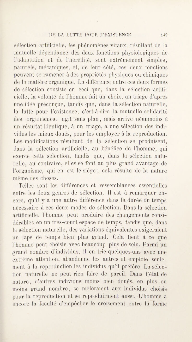 sélection artificielle, les phénomènes vitaux, résultant de la mutuelle dépendance des deux fonctions physiologiques de l’adaptation et de l’hérédité, sont extrêmement simples, naturels, mécaniques, et, de leur côté, ces deux fonctions peuvent se ramener à des propriétés physiques ou chimiques de la matière organique. La différence entre ces deux formes de sélection consiste en ceci que, dans la sélection artifi¬ cielle, la volonté de l’homme fait un choix, un triage d’après une idée préconçue, tandis que, dans la sélection naturelle, la lutte pour l’existence, c’est-à-dire la mutuelle solidarité des organismes, agit sans plan, mais arrive néanmoins à un résultat identique, à un triage, à une sélection des indi¬ vidus les mieux doués, pour les employer à la reproduction. Les modifications résultant de la sélection se produisent, dans la sélection artificielle, au bénéfice de l’homme, qui exerce cette sélection, tandis que, dans la sélection natu¬ relle, au contraire, elles se font au plus grand avantage de l’organisme, qui en est le siège ; cela résulte de la nature même des choses. Telles sont les différences et ressemblances essentielles entre les deux genres de sélection. Il est à remarquer en¬ core, qu’il y a une autre différence dans la durée du temps nécessaire à ces deux modes de sélection. Dans la sélection artificielle, l’homme peut produire des changements consi¬ dérables en un très-court espace de temps, tandis que, dans la sélection naturelle, des variations équivalentes exigeraient un laps de temps bien plus grand. Cela tient à ce que l’homme peut choisir avec beaucoup plus de soin. Parmi un grand nombre d’individus, il en trie quelques-uns avec une extrême attention, abandonne les autres et emploie seule¬ ment à la reproduction les individus qu’il préfère. La sélec¬ tion naturelle ne peut rien faire de pareil. Dans l’état de nature, d’autres individus moins bien doués, en plus ou moins grand nombre, se mêleraient aux individus choisis pour la reproduction et se reproduiraient aussi. L’homme a encore la faculté d’empêcher le croisement entre la forme