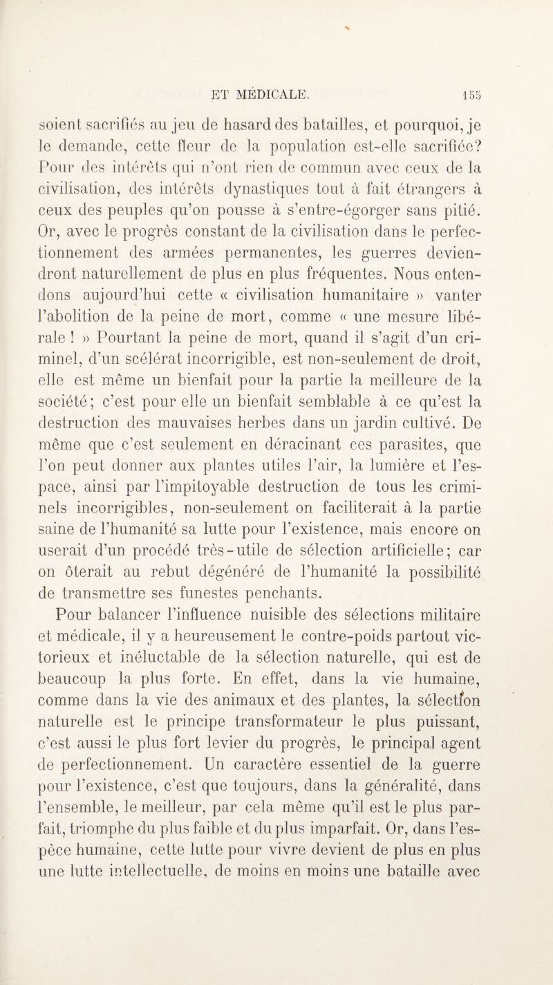 soient, sacrifiés au jeu de hasard des batailles, et pourquoi, je le demande, cette fleur de la population est-elle sacrifiée? Pour des intérêts qui n’ont rien de commun avec ceux de la civilisation, des intérêts dynastiques tout à fait étrangers à ceux des peuples qu’on pousse à s’entre-égorger sans pitié. Or, avec le progrès constant de la civilisation dans le perfec¬ tionnement des armées permanentes, les guerres devien¬ dront naturellement de plus en plus fréquentes. Nous enten¬ dons aujourd’hui cette « civilisation humanitaire » vanter l’abolition de la peine de mort, comme « une mesure libé¬ rale ! » Pourtant la peine de mort, quand il s’agit d’un cri¬ minel, d’un scélérat incorrigible, est non-seulement de droit, elle est même un bienfait pour la partie la meilleure de la société ; c’est pour elle un bienfait semblable à ce qu’est la destruction des mauvaises herbes dans un jardin cultivé. De même que c’est seulement en déracinant ces parasites, que l’on peut donner aux plantes utiles l’air, la lumière et l’es¬ pace, ainsi par l’impitoyable destruction de tous les crimi¬ nels incorrigibles, non-seulement on faciliterait à la partie saine de l’humanité sa lutte pour l’existence, mais encore on userait d’un procédé très-utile de sélection artificielle; car on ôterait au rebut dégénéré de l’humanité la possibilité de transmettre ses funestes penchants. Pour balancer l’influence nuisible des sélections militaire et médicale, il y a heureusement le contre-poids partout vic¬ torieux et inéluctable de la sélection naturelle, qui est de beaucoup la plus forte. En effet, dans la vie humaine, comme dans la vie des animaux et des plantes, la sélection naturelle est le principe transformateur le plus puissant, c’est aussi le plus fort levier du progrès, le principal agent de perfectionnement. Un caractère essentiel de la guerre pour l’existence, c’est que toujours, dans la généralité, dans l’ensemble, le meilleur, par cela même qu’il est le plus par¬ fait, triomphe du plus faible et du plus imparfait. Or, dans l’es¬ pèce humaine, cette lutte pour vivre devient de plus en plus une lutte intellectuelle, de moins en moins une bataille avec