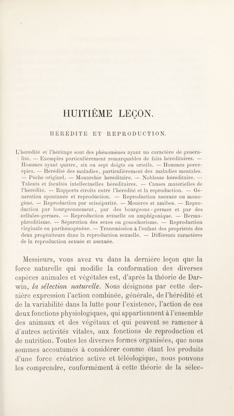 HUITIÈME LEÇON. HEREDITE ET REPRODUCTION. L'hérédité et l’héritage sont des phénomènes ayant un caractère de généra¬ lité. — Exemples particulièrement remarquables de faits héréditaires. — Hommes ayant quatre, six ou sept doigts ou orteils. — Hommes porcs- épics. — Hérédité des maladies, particulièrement des maladies mentales. — Péché originel. — Monarchie héréditaire. — Noblesse héréditaire. — Talents et facultés intellectuelles héréditaires. — Causes matérielles de l’hérédité. — Rapports étroits entre l’hérédité et la reproduction. — Gé¬ nération spontanée et reproduction. — Reproduction asexuée ou mono¬ gène. — Reproduction par scissiparité. — Monères et amibes. — Repro¬ duction par bourgeonnement, par des bourgeons - germes et par des cellules-germes. — Reproduction sexuelle ou amphigonique. — Herma¬ phroditisme. — Séparation des sexes ou gonochorisme. — Reproduction virginale ou parthénogénèse. — Transmission à l’enfant des propriétés des deux progéniteurs dans la reproduction sexuelle. — Différents caractères de la reproduction sexuée et asexuée. Messieurs, vous avez vu dans la dernière leçon que la force naturelle qui modifie la conformation des diverses espèces animales et végétales est, d’après la théorie de Dar¬ win, la sélection naturelle. Nous désignons par cette der¬ nière expression l’action combinée, générale, de l’hérédité et de la variabilité dans la lutte pour l’existence, l’action de ces deux fonctions physiologiques, qui appartiennent à l’ensemble des animaux et des végétaux et qui peuvent se ramener à d'autres activités vitales, aux fonctions de reproduction et de nutrition. Toutes les diverses formes organisées, que nous sommes accoutumés à considérer comme étant les produits d’une force créatrice active et téléologique, nous pouvons les comprendre, conformément à cette théorie de la sélec-