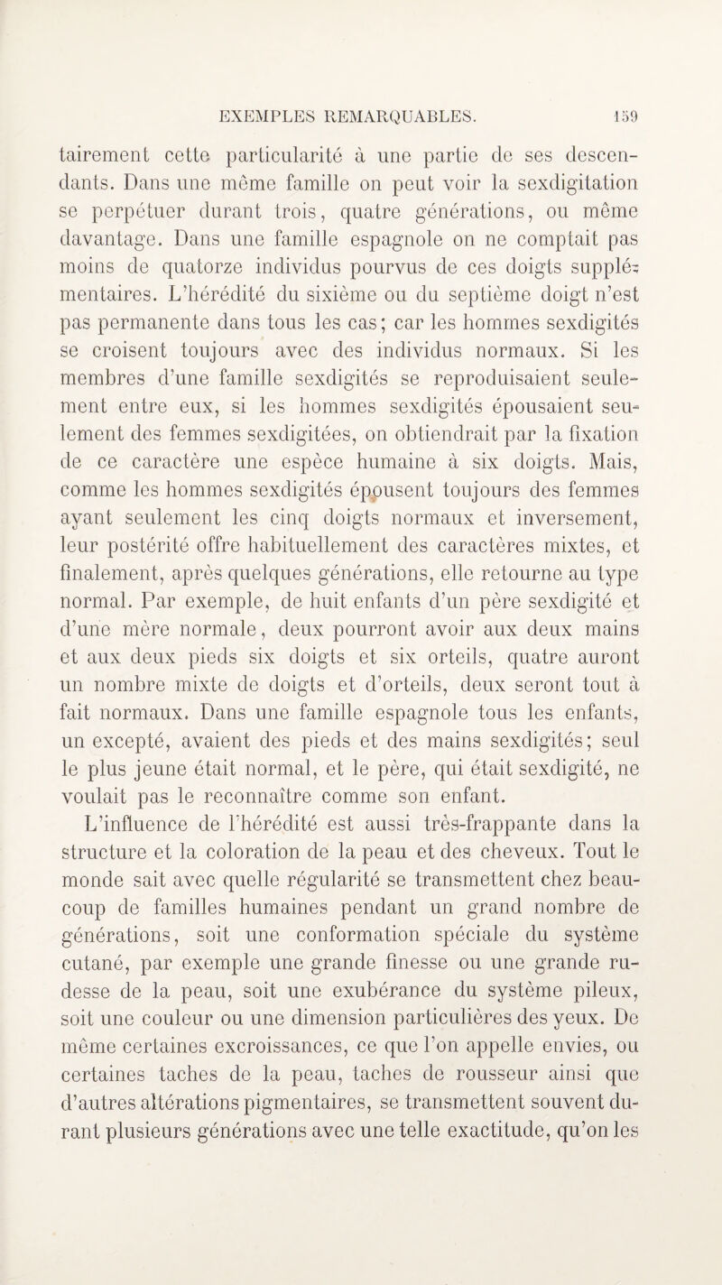 tairement cette particularité à une partie de ses descen¬ dants. Dans une même famille on peut voir la sexdigitation se perpétuer durant trois, quatre générations, ou même davantage. Dans une famille espagnole on ne comptait pas moins de quatorze individus pourvus de ces doigts suppléa mentaires. L’hérédité du sixième ou du septième doigt n’est pas permanente dans tous les cas ; car les hommes sexdigités se croisent toujours avec des individus normaux. Si les membres d’une famille sexdigités se reproduisaient seule¬ ment entre eux, si les hommes sexdigités épousaient seu¬ lement des femmes sexdigitées, on obtiendrait par la fixation de ce caractère une espèce humaine à six doigts. Mais, comme les hommes sexdigités épousent toujours des femmes ayant seulement les cinq doigts normaux et inversement, leur postérité offre habituellement des caractères mixtes, et finalement, après quelques générations, elle retourne au type normal. Par exemple, de huit enfants d’un père sexdigité et d’une mère normale, deux pourront avoir aux deux mains et aux deux pieds six doigts et six orteils, quatre auront un nombre mixte de doigts et d’orteils, deux seront tout à fait normaux. Dans une famille espagnole tous les enfants, un excepté, avaient des pieds et des mains sexdigités; seul le plus jeune était normal, et le père, qui était sexdigité, ne voulait pas le reconnaître comme son enfant. L’influence de l’hérédité est aussi très-frappante dans la structure et la coloration de la peau et des cheveux. Tout le monde sait avec quelle régularité se transmettent chez beau¬ coup de familles humaines pendant un grand nombre de générations, soit une conformation spéciale du système cutané, par exemple une grande finesse ou une grande ru¬ desse de la peau, soit une exubérance du système pileux, soit une couleur ou une dimension particulières des yeux. De même certaines excroissances, ce que l’on appelle envies, ou certaines taches de la peau, taches de rousseur ainsi que d’autres altérations pigmentaires, se transmettent souvent du¬ rant plusieurs générations avec une telle exactitude, qu’on les