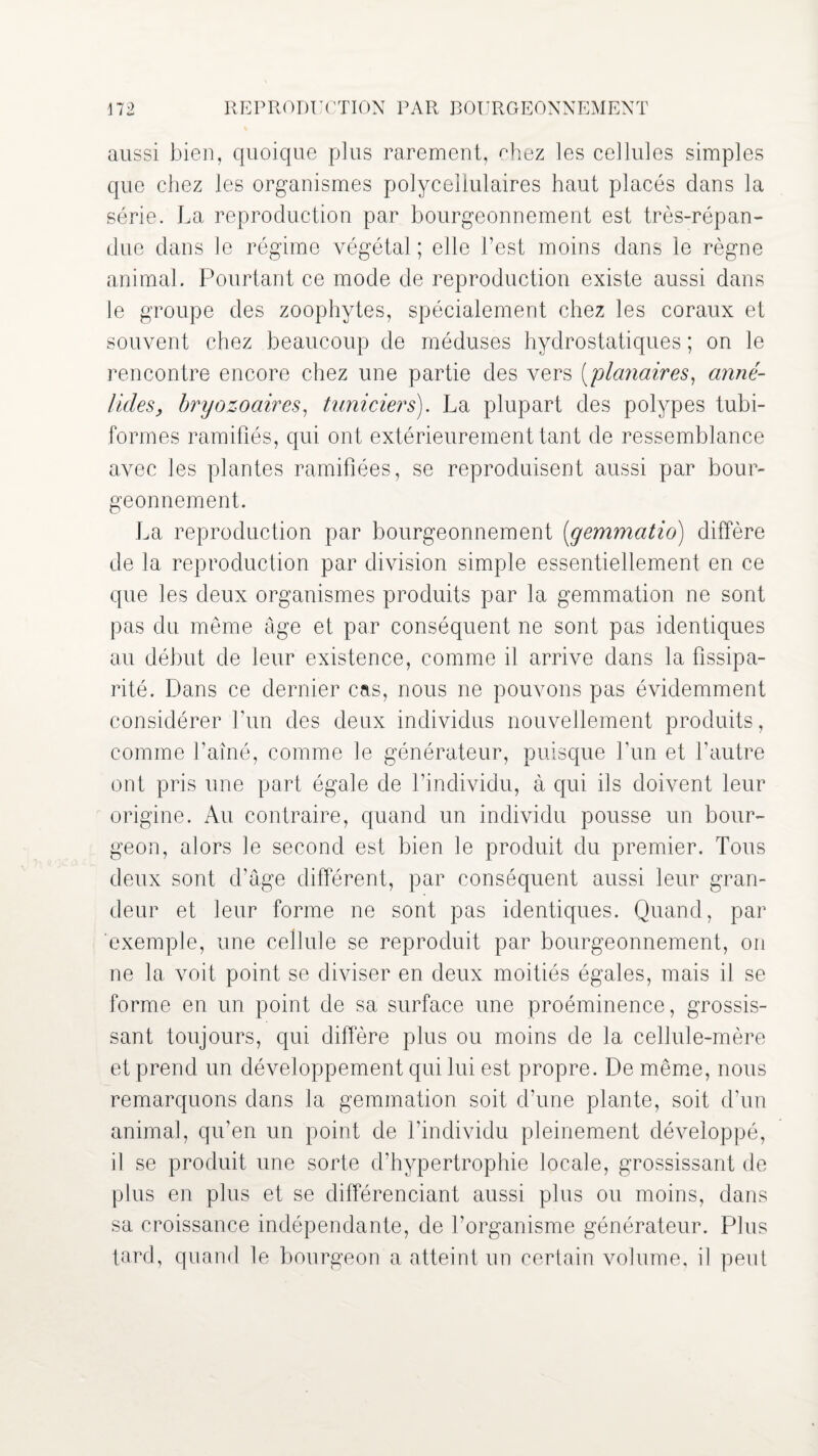 aussi bien, quoique plus rarement, ehez les cellules simples que chez les organismes polycellulaires haut placés clans la série. La reproduction par bourgeonnement est très-répan¬ due dans le régime végétal; elle l’est moins dans le règne animal. Pourtant ce mode de reproduction existe aussi dans le groupe des zoophytes, spécialement chez les coraux et souvent chez beaucoup de méduses hydrostatiques ; on le rencontre encore chez une partie des vers [planaires, anné- licles, bryozoaires, tuniciers). La plupart des polypes tubi- formes ramifiés, qui ont extérieurement tant de ressemblance avec les plantes ramifiées, se reproduisent aussi par bour¬ geonnement. La reproduction par bourgeonnement [gemmatio) diffère de la reproduction par division simple essentiellement en ce que les deux organismes produits par la gemmation ne sont pas du même âge et par conséquent ne sont pas identiques au début de leur existence, comme il arrive dans la fissipa¬ rité. Dans ce dernier cas, nous ne pouvons pas évidemment considérer l’un des deux individus nouvellement produits, comme l’aîné, comme le générateur, puisque l’un et l’autre ont pris une part égale de l’individu, à qui ils doivent leur origine. Au contraire, quand un individu pousse un bour¬ geon, alors le second est bien le produit du premier. Tous deux sont d’âge différent, par conséquent aussi leur gran¬ deur et leur forme ne sont pas identiques. Quand, par exemple, une cellule se reproduit par bourgeonnement, on ne la voit point se diviser en deux moitiés égales, mais il se forme en un point de sa surface une proéminence, grossis¬ sant toujours, qui diffère plus ou moins de la cellule-mère et prend un développement qui lui est propre. De même, nous remarquons dans la gemmation soit d’une plante, soit d’un animal, qu’en un point de l’individu pleinement développé, il se produit une sorte d’hypertrophie locale, grossissant de plus en plus et se différenciant aussi plus ou moins, dans sa croissance indépendante, de l’organisme générateur. Plus tord, quand le bourgeon a atteint un certain volume, il peut