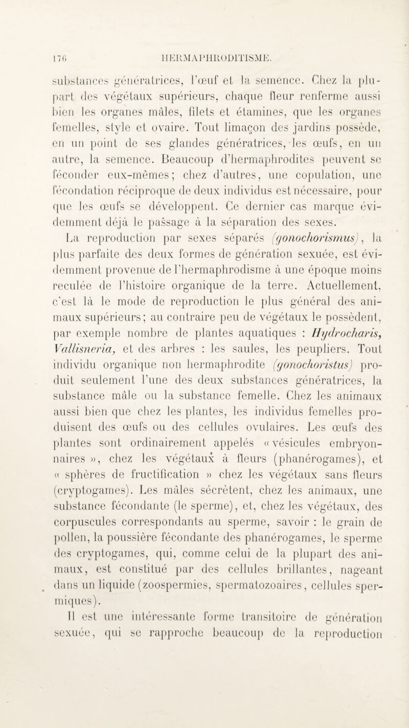 substances génératrices, l’œuf et la semence. Chez la plu¬ part des végétaux supérieurs, chaque Heur renferme aussi bien les organes mâles, filets et étamines, que les organes femelles, style et ovaire. Tout limaçon des jardins possède, en un point de ses glandes génératrices, les œufs, en un autre, la semence. Beaucoup d’hermaphrodites peuvent se féconder eux-mêmes; chez d’autres, une copulation, une fécondation réciproque de deux individus est nécessaire, pour que les œufs se développent. Ce dernier cas marque évi¬ demment déjà le passage à la séparation des sexes. La reproduction par sexes séparés (gonochorismus), J a plus parfaite des deux formes de génération sexuée, est évi¬ demment provenue de l’hermaphrodisme à une époque moins reculée de l’histoire organique de la terre. Actuellement, c’est là le mode de reproduction le plus général des ani¬ maux supérieurs; au contraire peu de végétaux le possèdent, par exemple nombre de plantes aquatiques : Hydrocharis, Vallisneria, et des arbres : les saules, les peupliers. Tout individu organique non hermaphrodite (gonochoristusJ pro¬ duit seulement l’une des deux substances génératrices, la substance mâle ou la substance femelle. Chez les animaux aussi bien que chez les plantes, les individus femelles pro¬ duisent des œufs ou des cellules ovulaires. Les œufs des plantes sont ordinairement appelés «vésicules embryon¬ naires », chez les végétaux à fleurs (phanérogames), et (( sphères de fructification » chez les végétaux sans fleurs (cryptogames). Les mâles sécrètent, chez les animaux, une substance fécondante (le sperme), et, chez les végétaux, des corpuscules correspondants au sperme, savoir : le grain de pollen, la poussière fécondante des phanérogames, le sperme des cryptogames, qui, comme celui de la plupart des ani¬ maux, est constitué par des cellules brillantes, nageant dans un liquide (zoospermies, spermatozoaires, cellules sper- miques). Il est une intéressante forme transitoire de génération sexuée, qui se rapproche beaucoup de la reproduction