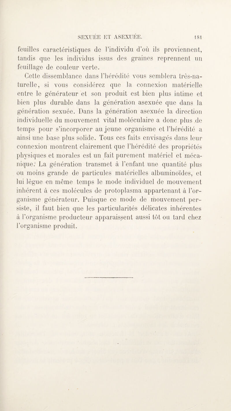 feuilles caractéristiques de l’individu d’où ils proviennent, tandis que les individus issus des graines reprennent un feuillage de couleur verte. Cette dissemblance dans l’hérédité vous semblera très-na¬ turelle, si vous considérez que la connexion matérielle entre le générateur et son produit est bien plus intime et bien plus durable dans la génération asexuée que dans la génération sexuée. Dans la génération asexuée la direction individuelle du mouvement vital moléculaire a donc plus de temps pour s’incorporer au jeune organisme et l’hérédité a ainsi une base plus solide. Tous ces faits envisagés dans leur connexion montrent clairement que l’hérédité des propriétés physiques et morales est un fait purement matériel et méca¬ nique. La génération transmet à l’enfant une quantité plus ou moins grande de particules matérielles albuminoïdes, et lui lègue en même temps le mode individuel de mouvement inhérent à ces molécules de protoplasma appartenant à l’or¬ ganisme générateur. Puisque ce mode de mouvement per¬ siste, il faut bien que les particularités délicates inhérentes à l’organisme producteur apparaissent aussi tôt ou tard chez l’organisme produit.